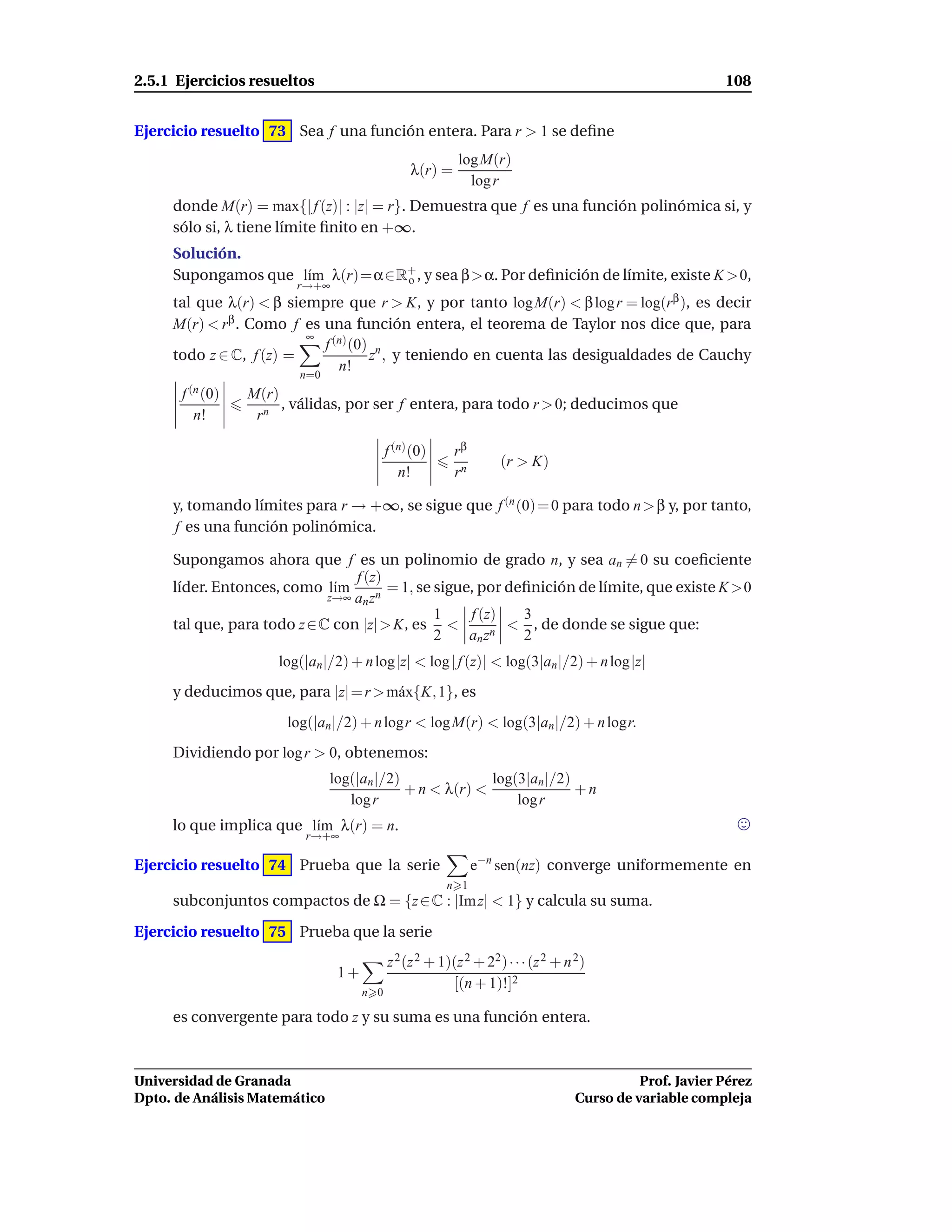 2.5.1 Ejercicios resueltos                                                                               108


Ejercicio resuelto 73 Sea f una función entera. Para r > 1 se deﬁne
                                                          log M(r)
                                                λ(r) =
                                                            log r
     donde M(r) = max{| f (z)| : |z| = r}. Demuestra que f es una función polinómica si, y
     sólo si, λ tiene límite ﬁnito en +∞.
     Solución.
     Supongamos que l´m λ(r)=α∈R+ , y sea β>α. Por deﬁnición de límite, existe K >0,
                     ı          o
                         r→+∞
     tal que λ(r) < β siempre que r > K, y por tanto log M(r) < β log r = log(rβ ), es decir
     M(r) < rβ . Como f es una función entera, el teorema de Taylor nos dice que, para
                         ∞
                           f (n) (0) n
     todo z ∈ C, f (z) =            z , y teniendo en cuenta las desigualdades de Cauchy
                              n!
                         n=0
       f (n (0)   M(r)
                       , válidas, por ser f entera, para todo r > 0; deducimos que
         n!        rn

                                           f (n) (0)     rβ
                                                                   (r > K)
                                              n!         rn

     y, tomando límites para r → +∞, se sigue que f (n (0) = 0 para todo n > β y, por tanto,
     f es una función polinómica.

     Supongamos ahora que f es un polinomio de grado n, y sea an = 0 su coeﬁciente
                                 f (z)
     líder. Entonces, como l´mı        = 1, se sigue, por deﬁnición de límite, que existe K >0
                             z→∞ an zn
                                               1    f (z)   3
     tal que, para todo z ∈ C con |z| > K, es <           < , de donde se sigue que:
                                               2    an zn   2
                      log(|an |/2) + n log|z| < log | f (z)| < log(3|an |/2) + n log|z|
     y deducimos que, para |z| = r > m´ x{K, 1}, es
                                      a
                       log(|an |/2) + n logr < log M(r) < log(3|an |/2) + n logr.
     Dividiendo por log r > 0, obtenemos:
                               log(|an |/2)              log(3|an |/2)
                                            + n < λ(r) <               +n
                                  log r                      log r
     lo que implica que l´m λ(r) = n.
                         ı
                          r→+∞

Ejercicio resuelto 74 Prueba que la serie                     e−n sen(nz) converge uniformemente en
                                                       n 1
     subconjuntos compactos de Ω = {z ∈ C : |Im z| < 1} y calcula su suma.

Ejercicio resuelto 75 Prueba que la serie
                                           z 2 (z 2 + 1)(z 2 + 22 ) · · · (z 2 + n 2)
                                1+
                                                        [(n + 1)!]2
                                     n 0

     es convergente para todo z y su suma es una función entera.



Universidad de Granada                                                                      Prof. Javier Pérez
Dpto. de Análisis Matemático                                                      Curso de variable compleja
 