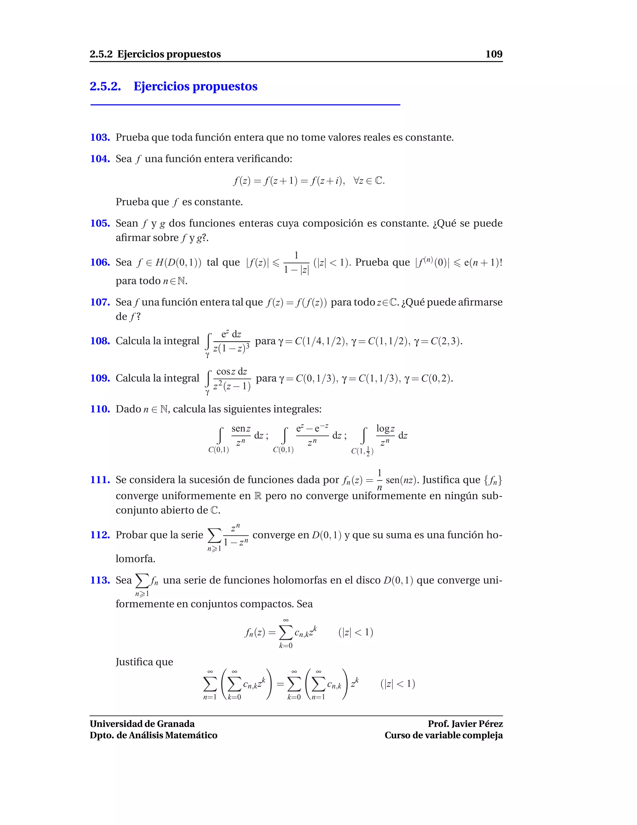 2.5.2 Ejercicios propuestos                                                                                     109


2.5.2. Ejercicios propuestos



103. Prueba que toda función entera que no tome valores reales es constante.

104. Sea f una función entera veriﬁcando:

                                     f (z) = f (z + 1) = f (z + i), ∀z ∈ C.

     Prueba que f es constante.

105. Sean f y g dos funciones enteras cuya composición es constante. ¿Qué se puede
     aﬁrmar sobre f y g?.
                                                        1
106. Sea f ∈ H(D(0, 1)) tal que | f (z)|                      (|z| < 1). Prueba que | f (n) (0)|           e(n + 1)!
                                                      1 − |z|
     para todo n ∈ N.

107. Sea f una función entera tal que f (z) = f ( f (z)) para todo z∈C. ¿Qué puede aﬁrmarse
     de f ?
                                  ez dz
108. Calcula la integral                  para γ = C(1/4, 1/2), γ = C(1, 1/2), γ = C(2, 3).
                            γ
                                z(1 − z)3

                                 cos z dz
109. Calcula la integral                    para γ = C(0, 1/3), γ = C(1, 1/3), γ = C(0, 2).
                            γ
                                z 2 (z − 1)

110. Dado n ∈ N, calcula las siguientes integrales:
                                     sen z                  ez − e−z                   log z
                                           dz ;                      dz ;                    dz
                                      zn                       zn                       zn
                            C(0,1)                 C(0,1)                   C(1, 1 )
                                                                                 2


                                                       1
111. Se considera la sucesión de funciones dada por fn (z) =
                                                         sen(nz). Justiﬁca que { fn }
                                                       n
     converge uniformemente en R pero no converge uniformemente en ningún sub-
     conjunto abierto de C.
                                    zn
112. Probar que la serie                 converge en D(0, 1) y que su suma es una función ho-
                                  1 − zn
                            n 1
     lomorfa.

113. Sea         fn una serie de funciones holomorfas en el disco D(0, 1) que converge uni-
           n 1
     formemente en conjuntos compactos. Sea
                                                     ∞
                                         fn (z) =           cn,k zk      (|z| < 1)
                                                    k=0

     Justiﬁca que
                            ∞        ∞                   ∞        ∞
                                         cn,k zk    =                  cn,k zk         (|z| < 1)
                           n=1     k=0                  k=0      n=1


Universidad de Granada                                                                             Prof. Javier Pérez
Dpto. de Análisis Matemático                                                             Curso de variable compleja
 