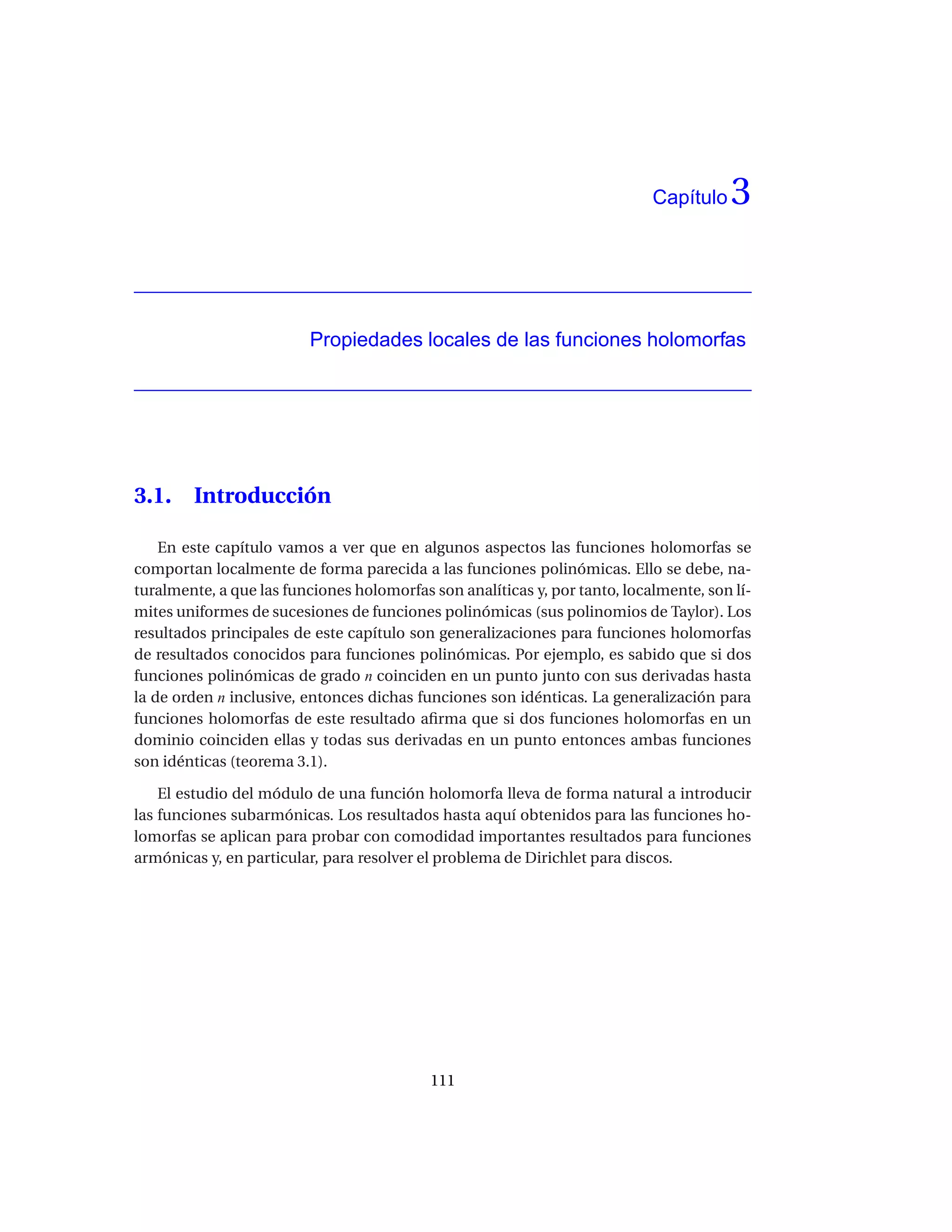 Capítulo   3


                         Propiedades locales de las funciones holomorfas




3.1.    Introducción

    En este capítulo vamos a ver que en algunos aspectos las funciones holomorfas se
comportan localmente de forma parecida a las funciones polinómicas. Ello se debe, na-
turalmente, a que las funciones holomorfas son analíticas y, por tanto, localmente, son lí-
mites uniformes de sucesiones de funciones polinómicas (sus polinomios de Taylor). Los
resultados principales de este capítulo son generalizaciones para funciones holomorfas
de resultados conocidos para funciones polinómicas. Por ejemplo, es sabido que si dos
funciones polinómicas de grado n coinciden en un punto junto con sus derivadas hasta
la de orden n inclusive, entonces dichas funciones son idénticas. La generalización para
funciones holomorfas de este resultado aﬁrma que si dos funciones holomorfas en un
dominio coinciden ellas y todas sus derivadas en un punto entonces ambas funciones
son idénticas (teorema 3.1).

    El estudio del módulo de una función holomorfa lleva de forma natural a introducir
las funciones subarmónicas. Los resultados hasta aquí obtenidos para las funciones ho-
lomorfas se aplican para probar con comodidad importantes resultados para funciones
armónicas y, en particular, para resolver el problema de Dirichlet para discos.




                                           111
 