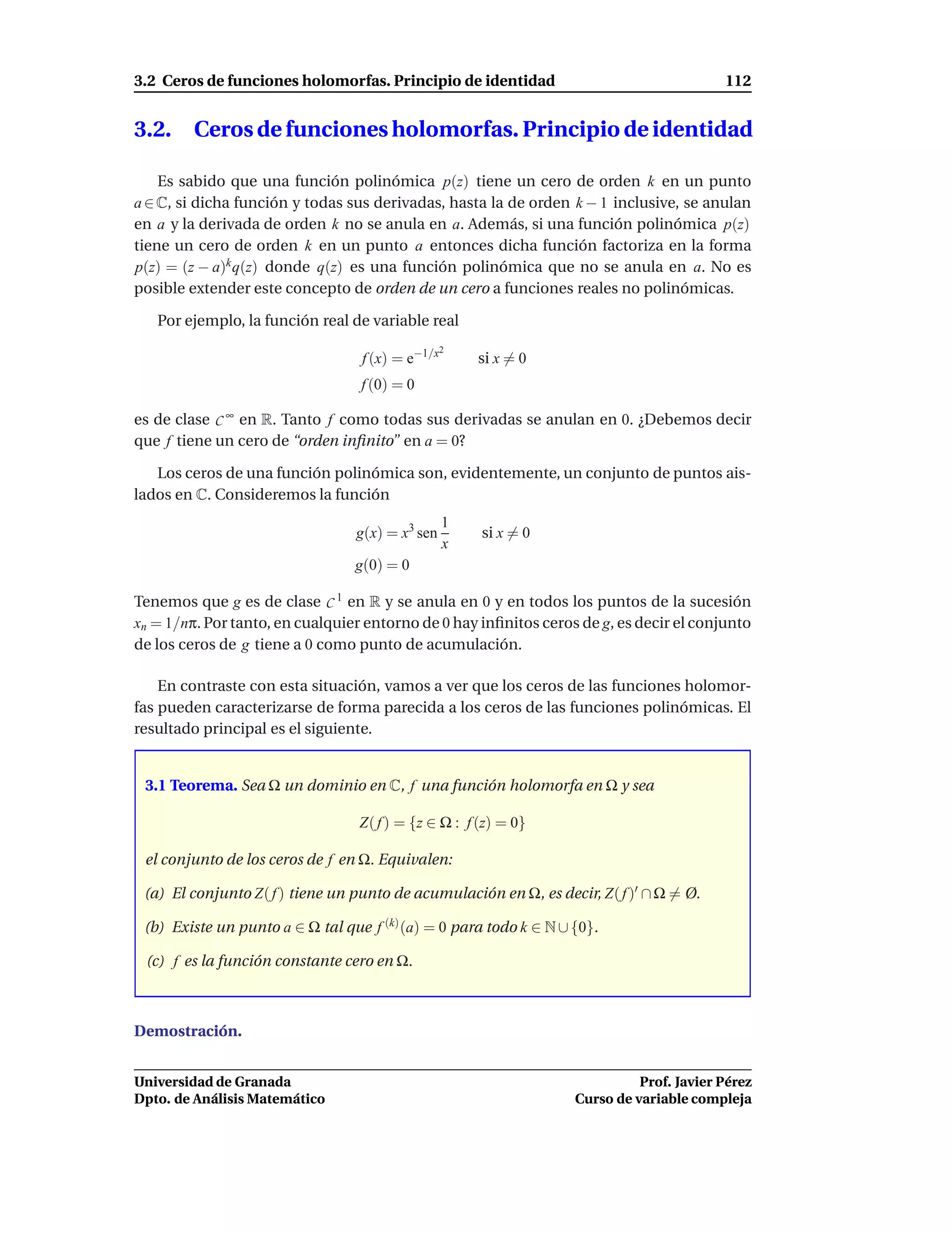 3.2 Ceros de funciones holomorfas. Principio de identidad                                 112


3.2.     Ceros de funciones holomorfas. Principio de identidad

    Es sabido que una función polinómica p(z) tiene un cero de orden k en un punto
a ∈ C, si dicha función y todas sus derivadas, hasta la de orden k − 1 inclusive, se anulan
en a y la derivada de orden k no se anula en a. Además, si una función polinómica p(z)
tiene un cero de orden k en un punto a entonces dicha función factoriza en la forma
p(z) = (z − a)k q(z) donde q(z) es una función polinómica que no se anula en a. No es
posible extender este concepto de orden de un cero a funciones reales no polinómicas.

   Por ejemplo, la función real de variable real
                                                 2
                                  f (x) = e−1/x       si x = 0
                                  f (0) = 0

es de clase C ∞ en R. Tanto f como todas sus derivadas se anulan en 0. ¿Debemos decir
que f tiene un cero de “orden inﬁnito” en a = 0?

   Los ceros de una función polinómica son, evidentemente, un conjunto de puntos ais-
lados en C. Consideremos la función
                                                  1
                                 g(x) = x3 sen        si x = 0
                                                  x
                                 g(0) = 0

Tenemos que g es de clase C 1 en R y se anula en 0 y en todos los puntos de la sucesión
xn = 1/nπ. Por tanto, en cualquier entorno de 0 hay inﬁnitos ceros de g, es decir el conjunto
de los ceros de g tiene a 0 como punto de acumulación.

    En contraste con esta situación, vamos a ver que los ceros de las funciones holomor-
fas pueden caracterizarse de forma parecida a los ceros de las funciones polinómicas. El
resultado principal es el siguiente.


 3.1 Teorema. Sea Ω un dominio en C, f una función holomorfa en Ω y sea

                                  Z( f ) = {z ∈ Ω : f (z) = 0}

 el conjunto de los ceros de f en Ω. Equivalen:

 (a) El conjunto Z( f ) tiene un punto de acumulación en Ω, es decir, Z( f )′ ∩ Ω = Ø.

 (b) Existe un punto a ∈ Ω tal que f (k) (a) = 0 para todo k ∈ N ∪ {0}.

 (c) f es la función constante cero en Ω.



Demostración.


Universidad de Granada                                                       Prof. Javier Pérez
Dpto. de Análisis Matemático                                       Curso de variable compleja
 