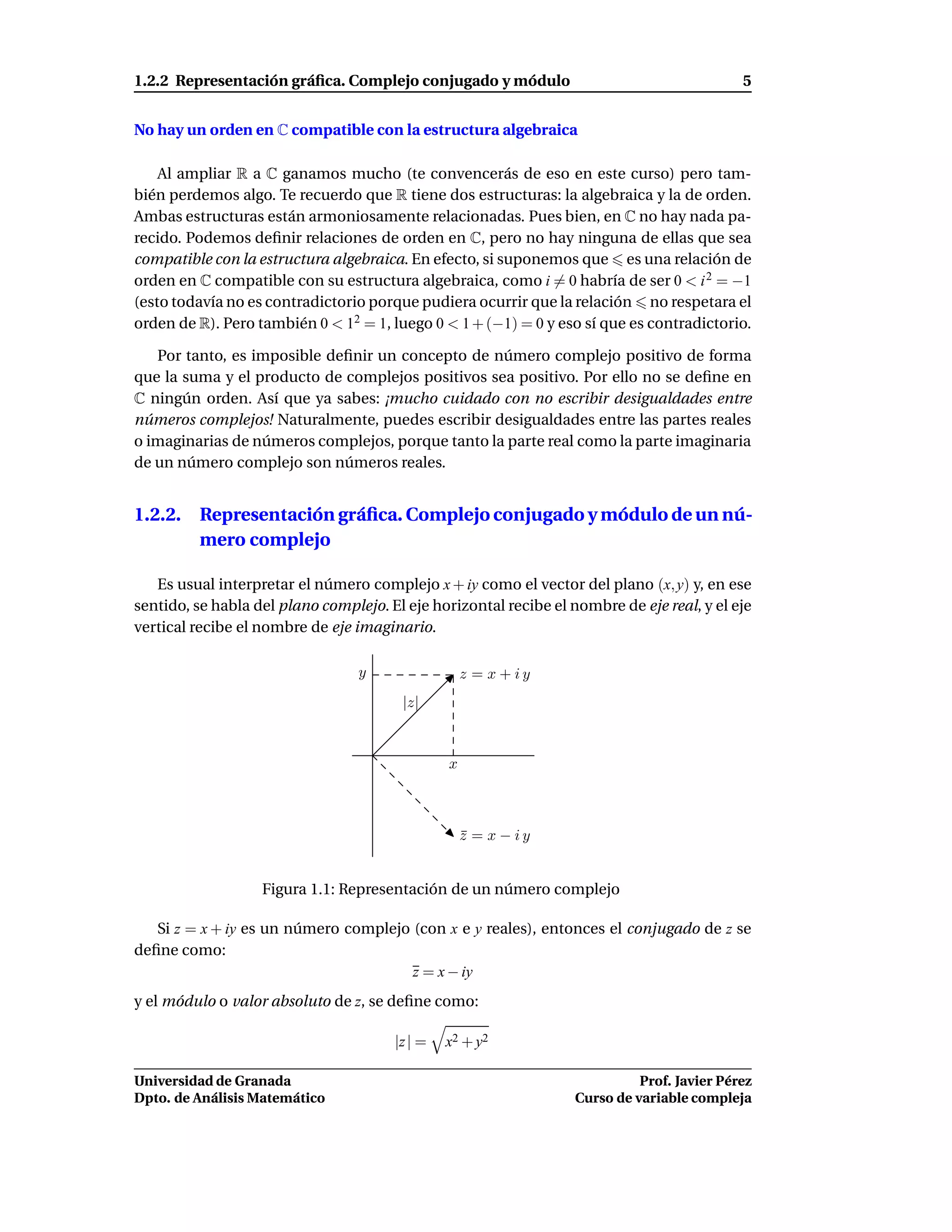1.2.2 Representación gráﬁca. Complejo conjugado y módulo                                     5


No hay un orden en C compatible con la estructura algebraica

    Al ampliar R a C ganamos mucho (te convencerás de eso en este curso) pero tam-
bién perdemos algo. Te recuerdo que R tiene dos estructuras: la algebraica y la de orden.
Ambas estructuras están armoniosamente relacionadas. Pues bien, en C no hay nada pa-
recido. Podemos deﬁnir relaciones de orden en C, pero no hay ninguna de ellas que sea
compatible con la estructura algebraica. En efecto, si suponemos que es una relación de
orden en C compatible con su estructura algebraica, como i = 0 habría de ser 0 < i 2 = −1
(esto todavía no es contradictorio porque pudiera ocurrir que la relación no respetara el
orden de R). Pero también 0 < 12 = 1, luego 0 < 1 + (−1) = 0 y eso sí que es contradictorio.

   Por tanto, es imposible deﬁnir un concepto de número complejo positivo de forma
que la suma y el producto de complejos positivos sea positivo. Por ello no se deﬁne en
C ningún orden. Así que ya sabes: ¡mucho cuidado con no escribir desigualdades entre
números complejos! Naturalmente, puedes escribir desigualdades entre las partes reales
o imaginarias de números complejos, porque tanto la parte real como la parte imaginaria
de un número complejo son números reales.


1.2.2. Representación gráﬁca. Complejo conjugado y módulo de un nú-
       mero complejo

   Es usual interpretar el número complejo x + iy como el vector del plano (x, y) y, en ese
sentido, se habla del plano complejo. El eje horizontal recibe el nombre de eje real, y el eje
vertical recibe el nombre de eje imaginario.

                                  y                 z = x + iy
                                        |z|



                                                x



                                                    z = x − iy
                                                    ¯


                   Figura 1.1: Representación de un número complejo

   Si z = x + iy es un número complejo (con x e y reales), entonces el conjugado de z se
deﬁne como:
                                       z = x − iy
y el módulo o valor absoluto de z, se deﬁne como:

                                       |z | =   x2 + y2

Universidad de Granada                                                       Prof. Javier Pérez
Dpto. de Análisis Matemático                                       Curso de variable compleja
 
