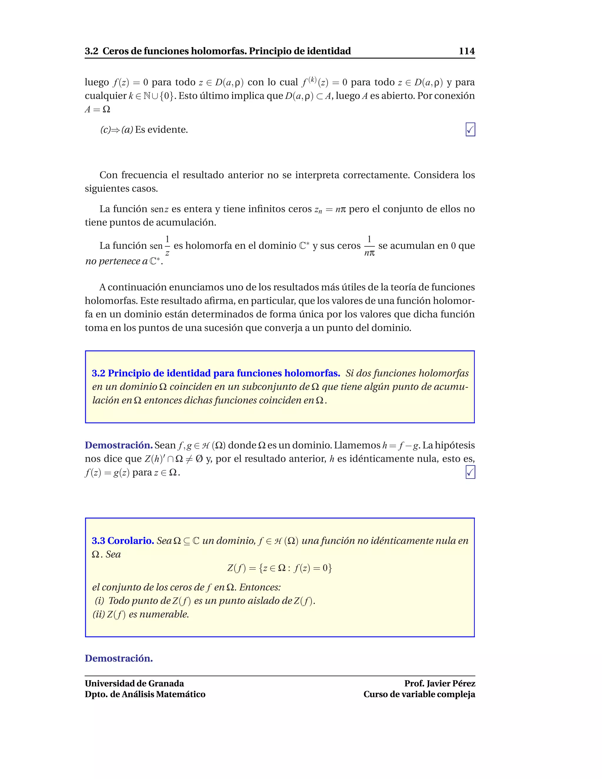 3.2 Ceros de funciones holomorfas. Principio de identidad                               114


luego f (z) = 0 para todo z ∈ D(a, ρ) con lo cual f (k) (z) = 0 para todo z ∈ D(a, ρ) y para
cualquier k ∈ N ∪ {0}. Esto último implica que D(a, ρ) ⊂ A, luego A es abierto. Por conexión
A=Ω

   (c)⇒(a) Es evidente.



   Con frecuencia el resultado anterior no se interpreta correctamente. Considera los
siguientes casos.

    La función sen z es entera y tiene inﬁnitos ceros zn = nπ pero el conjunto de ellos no
tiene puntos de acumulación.
                      1                                            1
   La función sen       es holomorfa en el dominio C∗ y sus ceros    se acumulan en 0 que
                      z                                           nπ
no pertenece a C∗ .

    A continuación enunciamos uno de los resultados más útiles de la teoría de funciones
holomorfas. Este resultado aﬁrma, en particular, que los valores de una función holomor-
fa en un dominio están determinados de forma única por los valores que dicha función
toma en los puntos de una sucesión que converja a un punto del dominio.



 3.2 Principio de identidad para funciones holomorfas. Si dos funciones holomorfas
 en un dominio Ω coinciden en un subconjunto de Ω que tiene algún punto de acumu-
 lación en Ω entonces dichas funciones coinciden en Ω .



Demostración. Sean f , g ∈ H (Ω) donde Ω es un dominio. Llamemos h = f −g. La hipótesis
nos dice que Z(h)′ ∩ Ω = Ø y, por el resultado anterior, h es idénticamente nula, esto es,
f (z) = g(z) para z ∈ Ω .




 3.3 Corolario. Sea Ω ⊆ C un dominio, f ∈ H (Ω) una función no idénticamente nula en
 Ω . Sea
                               Z( f ) = {z ∈ Ω : f (z) = 0}
 el conjunto de los ceros de f en Ω. Entonces:
  (i) Todo punto de Z( f ) es un punto aislado de Z( f ).
 (ii) Z( f ) es numerable.



Demostración.

Universidad de Granada                                                     Prof. Javier Pérez
Dpto. de Análisis Matemático                                     Curso de variable compleja
 