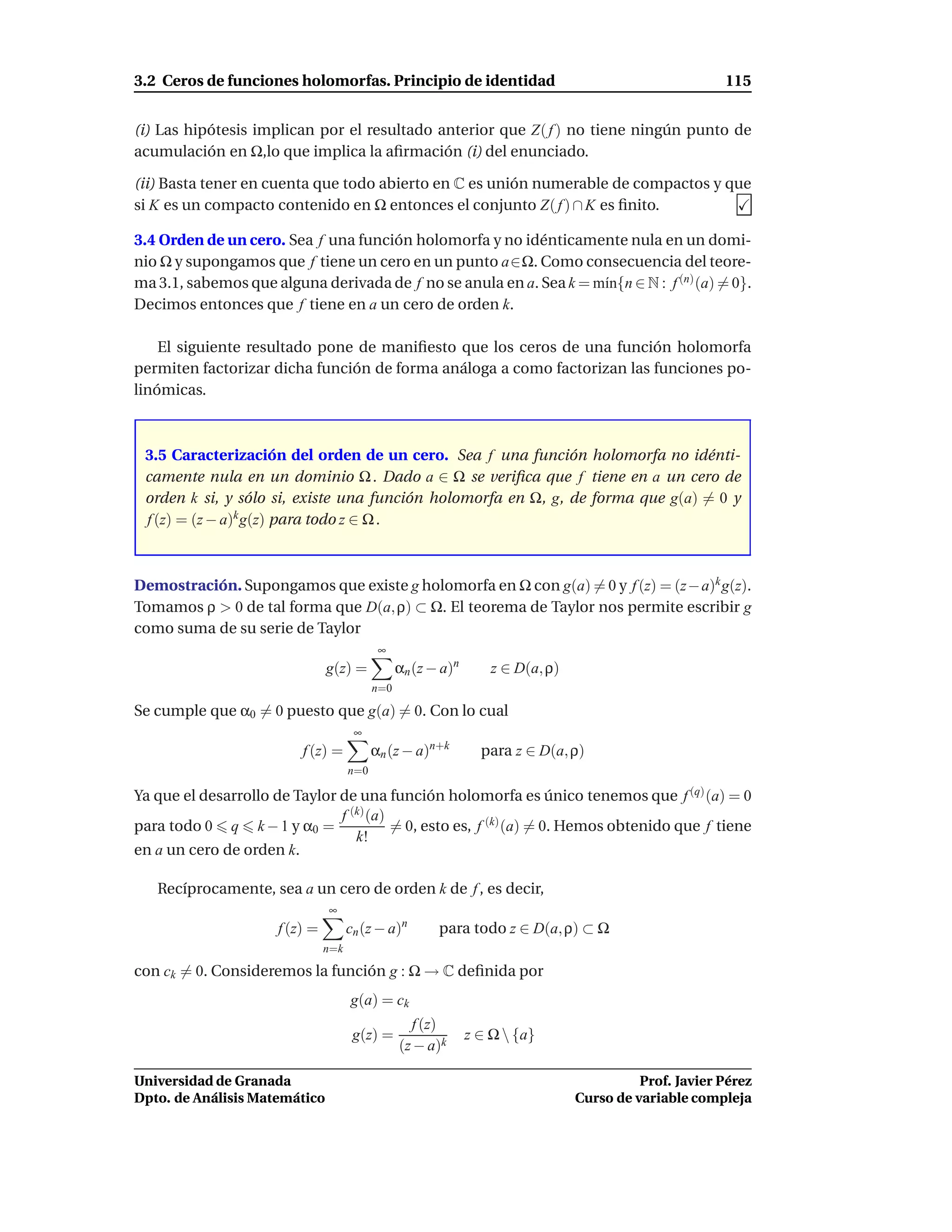 3.2 Ceros de funciones holomorfas. Principio de identidad                                                115


(i) Las hipótesis implican por el resultado anterior que Z( f ) no tiene ningún punto de
acumulación en Ω,lo que implica la aﬁrmación (i) del enunciado.

(ii) Basta tener en cuenta que todo abierto en C es unión numerable de compactos y que
si K es un compacto contenido en Ω entonces el conjunto Z( f ) ∩ K es ﬁnito.

3.4 Orden de un cero. Sea f una función holomorfa y no idénticamente nula en un domi-
nio Ω y supongamos que f tiene un cero en un punto a∈Ω. Como consecuencia del teore-
ma 3.1, sabemos que alguna derivada de f no se anula en a. Sea k = m´n{n ∈ N : f (n) (a) = 0}.
                                                                    ı
Decimos entonces que f tiene en a un cero de orden k.

    El siguiente resultado pone de maniﬁesto que los ceros de una función holomorfa
permiten factorizar dicha función de forma análoga a como factorizan las funciones po-
linómicas.



 3.5 Caracterización del orden de un cero. Sea f una función holomorfa no idénti-
 camente nula en un dominio Ω . Dado a ∈ Ω se veriﬁca que f tiene en a un cero de
 orden k si, y sólo si, existe una función holomorfa en Ω, g, de forma que g(a) = 0 y
 f (z) = (z − a)k g(z) para todo z ∈ Ω .



Demostración. Supongamos que existe g holomorfa en Ω con g(a) = 0 y f (z) = (z− a)k g(z).
Tomamos ρ > 0 de tal forma que D(a, ρ) ⊂ Ω. El teorema de Taylor nos permite escribir g
como suma de su serie de Taylor
                                             ∞
                                g(z) =            αn (z − a)n       z ∈ D(a, ρ)
                                            n=0

Se cumple que α0 = 0 puesto que g(a) = 0. Con lo cual
                                       ∞
                          f (z) =           αn (z − a)n+k         para z ∈ D(a, ρ)
                                      n=0

Ya que el desarrollo de Taylor de una función holomorfa es único tenemos que f (q) (a) = 0
                               f (k) (a)
para todo 0 q k − 1 y α0 =               = 0, esto es, f (k) (a) = 0. Hemos obtenido que f tiene
                                  k!
en a un cero de orden k.

   Recíprocamente, sea a un cero de orden k de f , es decir,
                                ∞
                      f (z) =         cn (z − a)n        para todo z ∈ D(a, ρ) ⊂ Ω
                                n=k

con ck = 0. Consideremos la función g : Ω → C deﬁnida por
                                      g(a) = ck
                                                    f (z)
                                       g(z) =                   z ∈ Ω  {a}
                                                  (z − a)k

Universidad de Granada                                                                      Prof. Javier Pérez
Dpto. de Análisis Matemático                                                      Curso de variable compleja
 