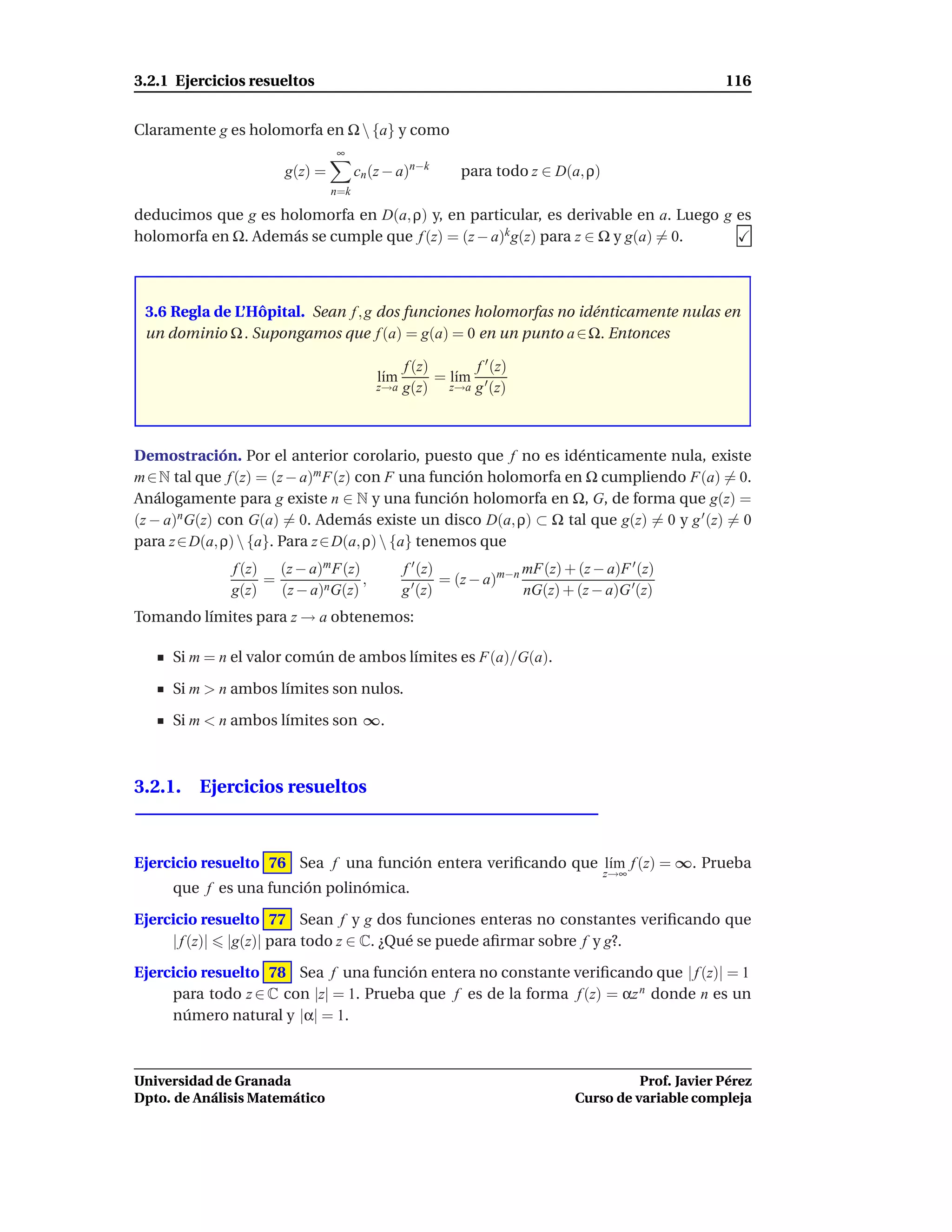 3.2.1 Ejercicios resueltos                                                                         116


Claramente g es holomorfa en Ω  {a} y como
                               ∞
                      g(z) =         cn (z − a)n−k       para todo z ∈ D(a, ρ)
                               n=k

deducimos que g es holomorfa en D(a, ρ) y, en particular, es derivable en a. Luego g es
holomorfa en Ω. Además se cumple que f (z) = (z − a)k g(z) para z ∈ Ω y g(a) = 0.



 3.6 Regla de L’Hôpital. Sean f , g dos funciones holomorfas no idénticamente nulas en
 un dominio Ω . Supongamos que f (a) = g(a) = 0 en un punto a ∈ Ω. Entonces

                                            f (z)       f ′ (z)
                                         l´m
                                          ı       = l´m ′
                                                     ı
                                        z→a g(z)    z→a g (z)




Demostración. Por el anterior corolario, puesto que f no es idénticamente nula, existe
m ∈ N tal que f (z) = (z − a)m F(z) con F una función holomorfa en Ω cumpliendo F(a) = 0.
Análogamente para g existe n ∈ N y una función holomorfa en Ω, G, de forma que g(z) =
(z − a)n G(z) con G(a) = 0. Además existe un disco D(a, ρ) ⊂ Ω tal que g(z) = 0 y g ′ (z) = 0
para z ∈ D(a, ρ)  {a}. Para z ∈ D(a, ρ)  {a} tenemos que
              f (z) (z − a)m F(z)              f ′ (z)              mF(z) + (z − a)F ′ (z)
                   =              ,              ′     = (z − a)m−n
              g(z)   (z − a)nG(z)              g (z)                nG(z) + (z − a)G ′(z)
Tomando límites para z → a obtenemos:

     Si m = n el valor común de ambos límites es F(a)/G(a).

     Si m > n ambos límites son nulos.

     Si m < n ambos límites son ∞.



3.2.1. Ejercicios resueltos



Ejercicio resuelto 76 Sea f una función entera veriﬁcando que l´m f (z) = ∞. Prueba
                                                               ı
                                                                                 z→∞
     que f es una función polinómica.

Ejercicio resuelto 77 Sean f y g dos funciones enteras no constantes veriﬁcando que
     | f (z)| |g(z)| para todo z ∈ C. ¿Qué se puede aﬁrmar sobre f y g?.

Ejercicio resuelto 78 Sea f una función entera no constante veriﬁcando que | f (z)| = 1
     para todo z ∈ C con |z| = 1. Prueba que f es de la forma f (z) = αz n donde n es un
     número natural y |α| = 1.



Universidad de Granada                                                                Prof. Javier Pérez
Dpto. de Análisis Matemático                                                Curso de variable compleja
 