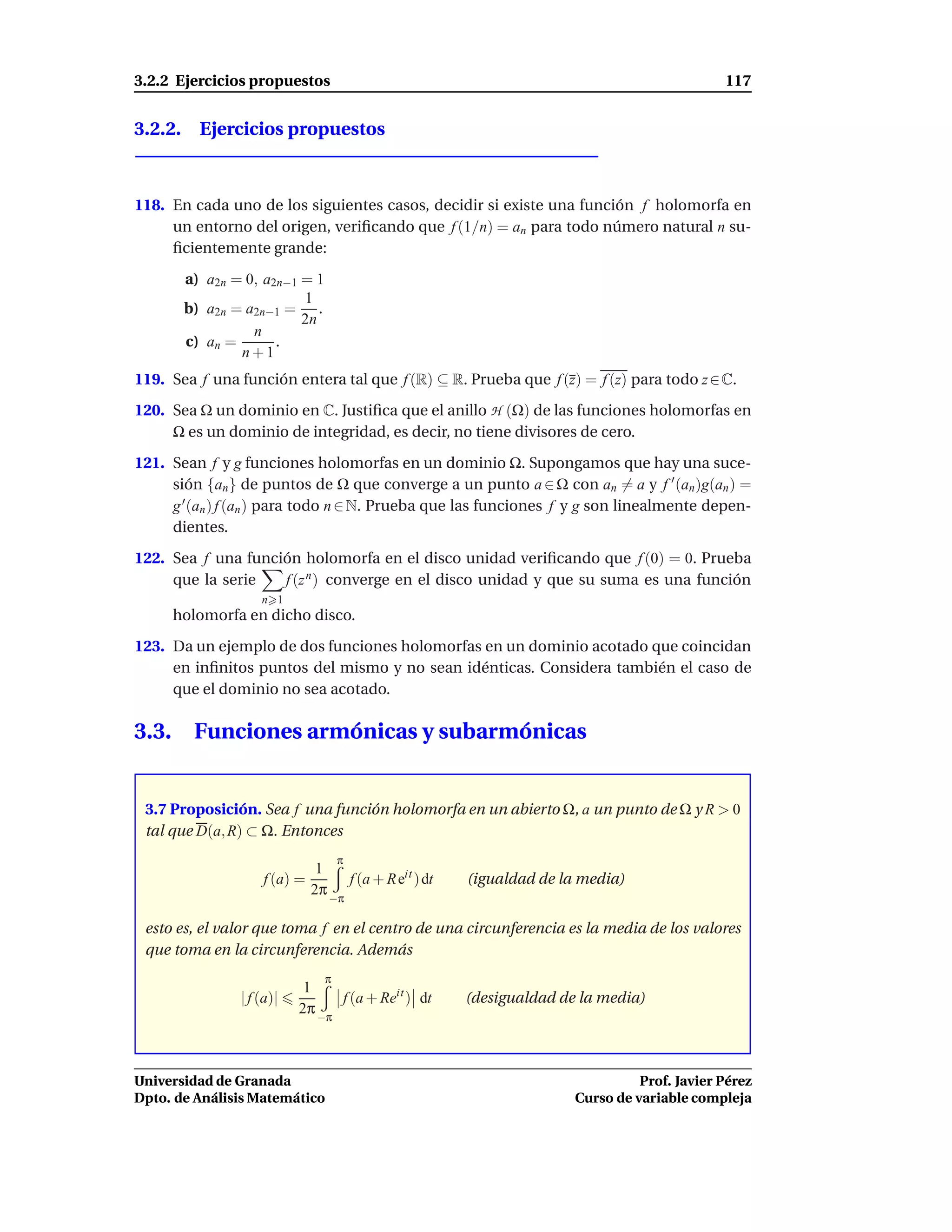3.2.2 Ejercicios propuestos                                                                 117


3.2.2. Ejercicios propuestos



118. En cada uno de los siguientes casos, decidir si existe una función f holomorfa en
     un entorno del origen, veriﬁcando que f (1/n) = an para todo número natural n su-
     ﬁcientemente grande:

        a) a2n = 0, a2n−1 = 1
                          1
        b) a2n = a2n−1 = .
                          2n
                  n
        c) an =       .
                n+1
119. Sea f una función entera tal que f (R) ⊆ R. Prueba que f (z) = f (z) para todo z ∈ C.
120. Sea Ω un dominio en C. Justiﬁca que el anillo H (Ω) de las funciones holomorfas en
     Ω es un dominio de integridad, es decir, no tiene divisores de cero.

121. Sean f y g funciones holomorfas en un dominio Ω. Supongamos que hay una suce-
     sión {an } de puntos de Ω que converge a un punto a ∈ Ω con an = a y f ′ (an )g(an ) =
     g ′ (an ) f (an ) para todo n ∈ N. Prueba que las funciones f y g son linealmente depen-
     dientes.

122. Sea f una función holomorfa en el disco unidad veriﬁcando que f (0) = 0. Prueba
     que la serie   f (z n ) converge en el disco unidad y que su suma es una función
                    n 1
       holomorfa en dicho disco.

123. Da un ejemplo de dos funciones holomorfas en un dominio acotado que coincidan
     en inﬁnitos puntos del mismo y no sean idénticas. Considera también el caso de
     que el dominio no sea acotado.

3.3.     Funciones armónicas y subarmónicas


 3.7 Proposición. Sea f una función holomorfa en un abierto Ω, a un punto de Ω y R > 0
 tal que D(a, R) ⊂ Ω. Entonces
                                    π
                             1
                    f (a) =       f (a + R eit ) dt   (igualdad de la media)
                            2π −π

 esto es, el valor que toma f en el centro de una circunferencia es la media de los valores
 que toma en la circunferencia. Además
                                π
                            1
                | f (a)|         f (a + Reit ) dt     (desigualdad de la media)
                           2π −π



Universidad de Granada                                                         Prof. Javier Pérez
Dpto. de Análisis Matemático                                         Curso de variable compleja
 