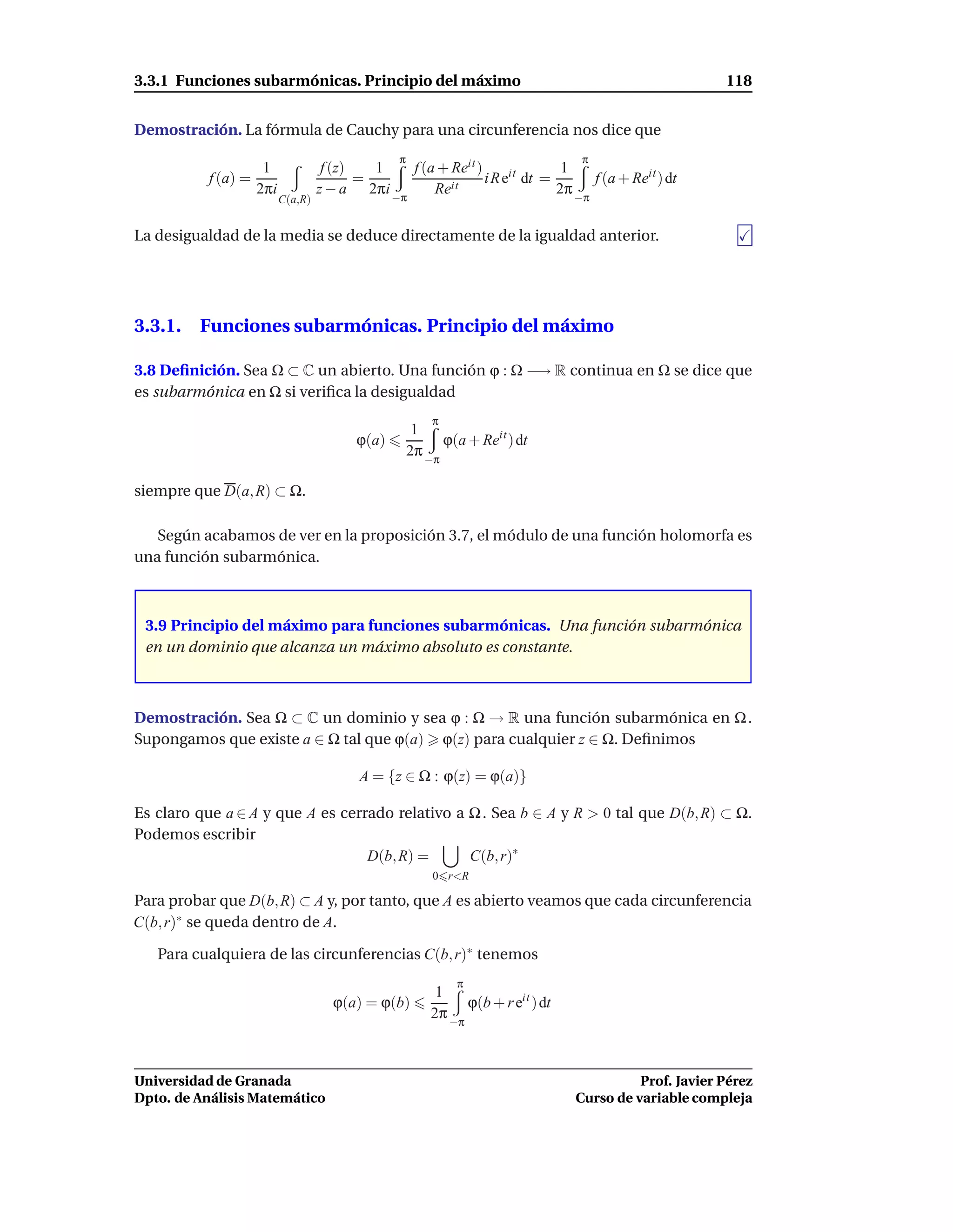 3.3.1 Funciones subarmónicas. Principio del máximo                                                        118


Demostración. La fórmula de Cauchy para una circunferencia nos dice que
                                                  π                                 π
                      1              f (z)   1   f (a + Reit )               1
           f (a) =                         =            it
                                                               i R eit dt =       f (a + Reit ) dt
                     2πi            z − a 2πi −π     Re                     2π −π
                           C(a,R)


La desigualdad de la media se deduce directamente de la igualdad anterior.




3.3.1. Funciones subarmónicas. Principio del máximo

3.8 Deﬁnición. Sea Ω ⊂ C un abierto. Una función ϕ : Ω −→ R continua en Ω se dice que
es subarmónica en Ω si veriﬁca la desigualdad
                                                          π
                                                       1
                                          ϕ(a)              ϕ(a + Reit ) dt
                                                      2π −π

siempre que D(a, R) ⊂ Ω.

   Según acabamos de ver en la proposición 3.7, el módulo de una función holomorfa es
una función subarmónica.



 3.9 Principio del máximo para funciones subarmónicas. Una función subarmónica
 en un dominio que alcanza un máximo absoluto es constante.



Demostración. Sea Ω ⊂ C un dominio y sea ϕ : Ω → R una función subarmónica en Ω .
Supongamos que existe a ∈ Ω tal que ϕ(a) ϕ(z) para cualquier z ∈ Ω. Deﬁnimos

                                           A = {z ∈ Ω : ϕ(z) = ϕ(a)}

Es claro que a ∈ A y que A es cerrado relativo a Ω . Sea b ∈ A y R > 0 tal que D(b, R) ⊂ Ω.
Podemos escribir
                                  D(b, R) =      C(b, r)∗
                                                          0 r<R

Para probar que D(b, R) ⊂ A y, por tanto, que A es abierto veamos que cada circunferencia
C(b, r)∗ se queda dentro de A.

   Para cualquiera de las circunferencias C(b, r)∗ tenemos
                                                              π
                                                           1
                                      ϕ(a) = ϕ(b)               ϕ(b + r eit ) dt
                                                          2π −π



Universidad de Granada                                                                       Prof. Javier Pérez
Dpto. de Análisis Matemático                                                       Curso de variable compleja
 