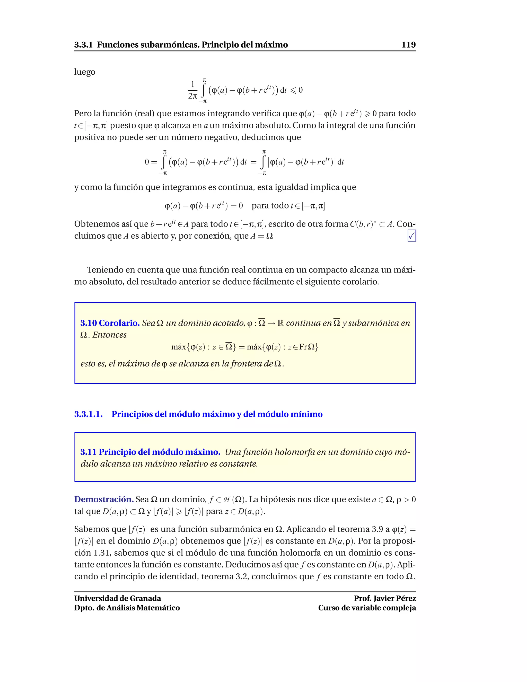 3.3.1 Funciones subarmónicas. Principio del máximo                                                  119


luego
                                      π
                                  1
                                       ϕ(a) − ϕ(b + r eit ) dt        0
                                 2π −π

Pero la función (real) que estamos integrando veriﬁca que ϕ(a) − ϕ(b + r eit ) 0 para todo
t ∈[−π, π] puesto que ϕ alcanza en a un máximo absoluto. Como la integral de una función
positiva no puede ser un número negativo, deducimos que
                         π                                π
                   0=        ϕ(a) − ϕ(b + r eit ) dt =        ϕ(a) − ϕ(b + r eit ) dt
                        −π                               −π

y como la función que integramos es continua, esta igualdad implica que

                         ϕ(a) − ϕ(b + r eit ) = 0   para todo t ∈ [−π, π]

Obtenemos así que b + r eit ∈A para todo t ∈[−π, π], escrito de otra forma C(b, r)∗ ⊂ A. Con-
cluimos que A es abierto y, por conexión, que A = Ω


  Teniendo en cuenta que una función real continua en un compacto alcanza un máxi-
mo absoluto, del resultado anterior se deduce fácilmente el siguiente corolario.



 3.10 Corolario. Sea Ω un dominio acotado, ϕ : Ω → R continua en Ω y subarmónica en
 Ω . Entonces
                        m´ x{ϕ(z) : z ∈ Ω} = m´ x{ϕ(z) : z ∈ Fr Ω}
                          a                   a
 esto es, el máximo de ϕ se alcanza en la frontera de Ω .




3.3.1.1.   Principios del módulo máximo y del módulo mínimo



 3.11 Principio del módulo máximo. Una función holomorfa en un dominio cuyo mó-
 dulo alcanza un máximo relativo es constante.



Demostración. Sea Ω un dominio, f ∈ H (Ω). La hipótesis nos dice que existe a ∈ Ω, ρ > 0
tal que D(a, ρ) ⊂ Ω y | f (a)| | f (z)| para z ∈ D(a, ρ).

Sabemos que | f (z)| es una función subarmónica en Ω. Aplicando el teorema 3.9 a ϕ(z) =
| f (z)| en el dominio D(a, ρ) obtenemos que | f (z)| es constante en D(a, ρ). Por la proposi-
ción 1.31, sabemos que si el módulo de una función holomorfa en un dominio es cons-
tante entonces la función es constante. Deducimos así que f es constante en D(a, ρ). Apli-
cando el principio de identidad, teorema 3.2, concluimos que f es constante en todo Ω .

Universidad de Granada                                                                 Prof. Javier Pérez
Dpto. de Análisis Matemático                                                 Curso de variable compleja
 