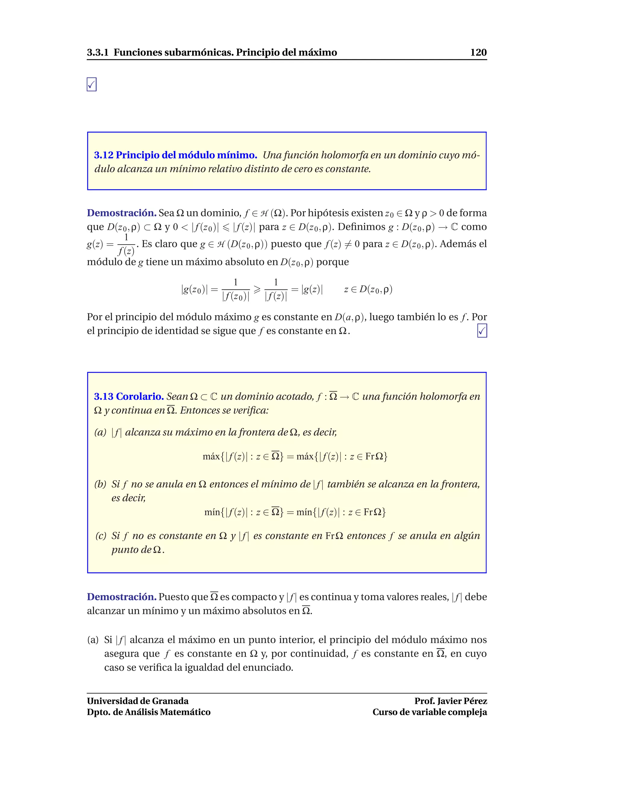 3.3.1 Funciones subarmónicas. Principio del máximo                                                    120




 3.12 Principio del módulo mínimo. Una función holomorfa en un dominio cuyo mó-
 dulo alcanza un mínimo relativo distinto de cero es constante.



Demostración. Sea Ω un dominio, f ∈ H (Ω). Por hipótesis existen z 0 ∈ Ω y ρ > 0 de forma
que D(z 0 , ρ) ⊂ Ω y 0 < | f (z 0 )| | f (z)| para z ∈ D(z 0 , ρ). Deﬁnimos g : D(z 0 , ρ) → C como
         1
g(z) =       . Es claro que g ∈ H (D(z 0 , ρ)) puesto que f (z) = 0 para z ∈ D(z 0 , ρ). Además el
       f (z)
módulo de g tiene un máximo absoluto en D(z 0 , ρ) porque

                                          1            1
                       |g(z 0 )| =                          = |g(z)|   z ∈ D(z 0 , ρ)
                                     | f (z 0 )|   | f (z)|

Por el principio del módulo máximo g es constante en D(a, ρ), luego también lo es f . Por
el principio de identidad se sigue que f es constante en Ω .




 3.13 Corolario. Sean Ω ⊂ C un dominio acotado, f : Ω → C una función holomorfa en
 Ω y continua en Ω. Entonces se veriﬁca:

 (a) | f | alcanza su máximo en la frontera de Ω, es decir,

                             m´ x{| f (z)| : z ∈ Ω} = m´ x{| f (z)| : z ∈ Fr Ω}
                              a                        a

 (b) Si f no se anula en Ω entonces el mínimo de | f | también se alcanza en la frontera,
     es decir,
                          m´n{| f (z)| : z ∈ Ω} = m´n{| f (z)| : z ∈ Fr Ω}
                            ı                      ı

 (c) Si f no es constante en Ω y | f | es constante en Fr Ω entonces f se anula en algún
     punto de Ω .



Demostración. Puesto que Ω es compacto y | f | es continua y toma valores reales, | f | debe
alcanzar un mínimo y un máximo absolutos en Ω.

(a) Si | f | alcanza el máximo en un punto interior, el principio del módulo máximo nos
    asegura que f es constante en Ω y, por continuidad, f es constante en Ω, en cuyo
    caso se veriﬁca la igualdad del enunciado.


Universidad de Granada                                                                   Prof. Javier Pérez
Dpto. de Análisis Matemático                                                   Curso de variable compleja
 