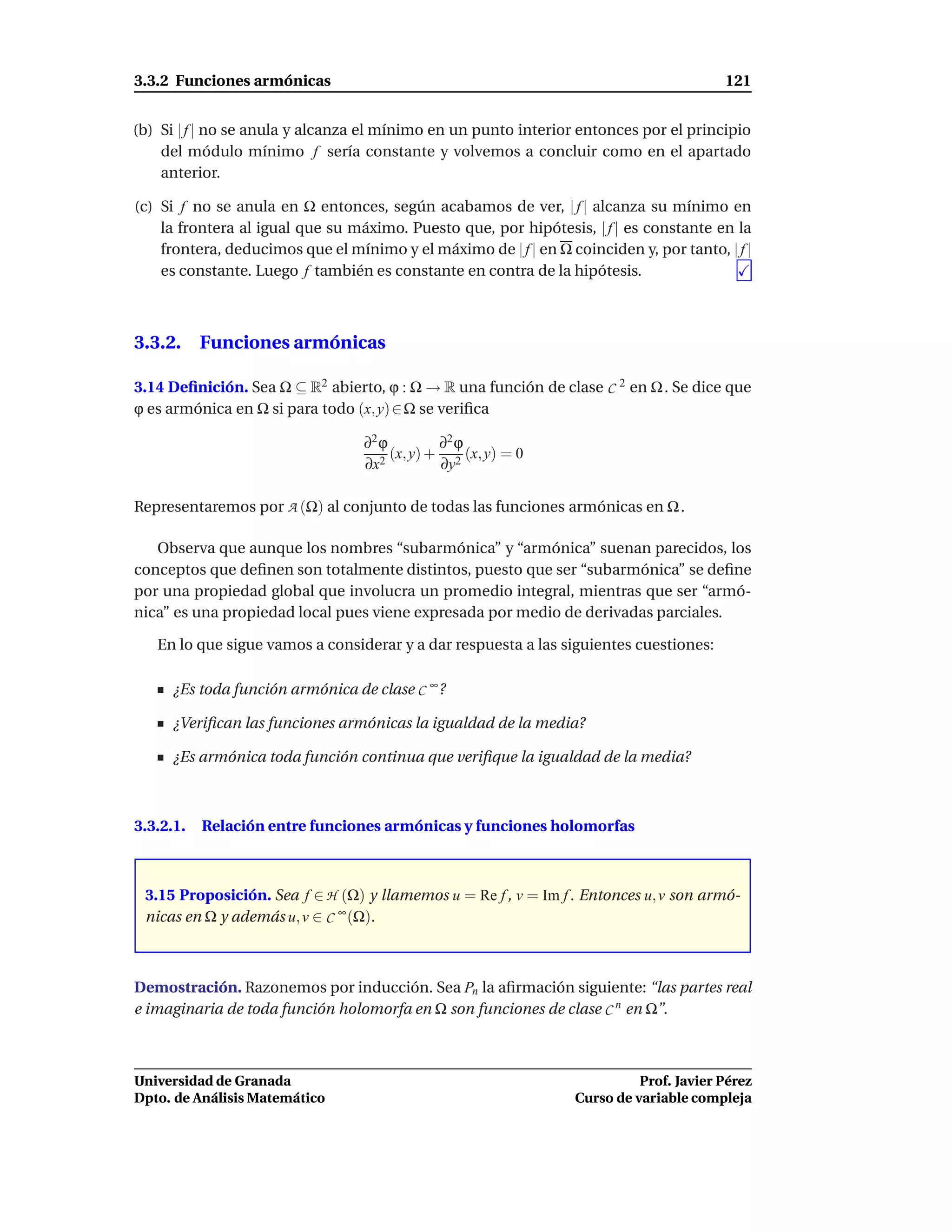 3.3.2 Funciones armónicas                                                                121


(b) Si | f | no se anula y alcanza el mínimo en un punto interior entonces por el principio
    del módulo mínimo f sería constante y volvemos a concluir como en el apartado
    anterior.

(c) Si f no se anula en Ω entonces, según acabamos de ver, | f | alcanza su mínimo en
    la frontera al igual que su máximo. Puesto que, por hipótesis, | f | es constante en la
    frontera, deducimos que el mínimo y el máximo de | f | en Ω coinciden y, por tanto, | f |
    es constante. Luego f también es constante en contra de la hipótesis.



3.3.2. Funciones armónicas

3.14 Deﬁnición. Sea Ω ⊆ R2 abierto, ϕ : Ω → R una función de clase C 2 en Ω . Se dice que
ϕ es armónica en Ω si para todo (x, y) ∈ Ω se veriﬁca

                                  ∂2 ϕ         ∂2 ϕ
                                       (x, y) + 2 (x, y) = 0
                                  ∂x 2         ∂y

Representaremos por A (Ω) al conjunto de todas las funciones armónicas en Ω .

   Observa que aunque los nombres “subarmónica” y “armónica” suenan parecidos, los
conceptos que deﬁnen son totalmente distintos, puesto que ser “subarmónica” se deﬁne
por una propiedad global que involucra un promedio integral, mientras que ser “armó-
nica” es una propiedad local pues viene expresada por medio de derivadas parciales.

   En lo que sigue vamos a considerar y a dar respuesta a las siguientes cuestiones:

      ¿Es toda función armónica de clase C ∞ ?

      ¿Veriﬁcan las funciones armónicas la igualdad de la media?

      ¿Es armónica toda función continua que veriﬁque la igualdad de la media?



3.3.2.1.   Relación entre funciones armónicas y funciones holomorfas



 3.15 Proposición. Sea f ∈ H (Ω) y llamemos u = Re f , v = Im f . Entonces u, v son armó-
 nicas en Ω y además u, v ∈ C ∞ (Ω).



Demostración. Razonemos por inducción. Sea Pn la aﬁrmación siguiente: “las partes real
e imaginaria de toda función holomorfa en Ω son funciones de clase C n en Ω”.



Universidad de Granada                                                      Prof. Javier Pérez
Dpto. de Análisis Matemático                                      Curso de variable compleja
 