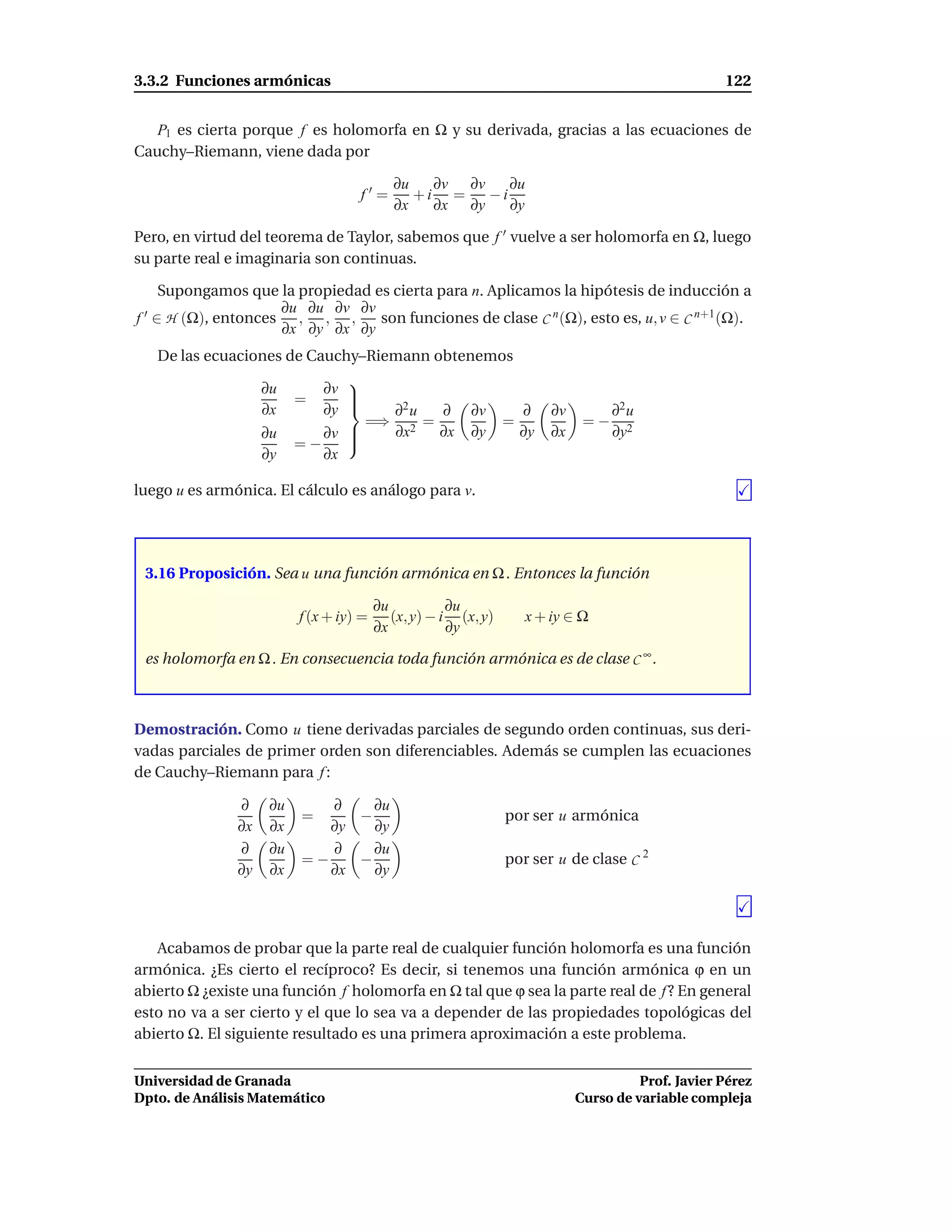 3.3.2 Funciones armónicas                                                                            122


   P1 es cierta porque f es holomorfa en Ω y su derivada, gracias a las ecuaciones de
Cauchy–Riemann, viene dada por

                                            ∂u   ∂v ∂v    ∂u
                                    f′=        +i =    −i
                                            ∂x   ∂x ∂y    ∂y

Pero, en virtud del teorema de Taylor, sabemos que f ′ vuelve a ser holomorfa en Ω, luego
su parte real e imaginaria son continuas.

     Supongamos que la propiedad es cierta para n. Aplicamos la hipótesis de inducción a
                     ∂u ∂u ∂v ∂v
f ′ ∈ H (Ω), entonces , , ,       son funciones de clase C n (Ω), esto es, u, v ∈ C n+1 (Ω).
                     ∂x ∂y ∂x ∂y
   De las ecuaciones de Cauchy–Riemann obtenemos
                                
                    ∂u       ∂v 
                          =     
                    ∂x       ∂y    ∂2 u ∂               ∂v         ∂    ∂v         ∂2 u
                                  =⇒ 2 =                        =              =−
                    ∂u       ∂v 
                                   ∂x   ∂x              ∂y         ∂y   ∂x         ∂y2
                          =−    
                    ∂y       ∂x

luego u es armónica. El cálculo es análogo para v.




 3.16 Proposición. Sea u una función armónica en Ω . Entonces la función

                                         ∂u           ∂u
                          f (x + iy) =      (x, y) − i (x, y)       x + iy ∈ Ω
                                         ∂x           ∂y

 es holomorfa en Ω . En consecuencia toda función armónica es de clase C ∞ .



Demostración. Como u tiene derivadas parciales de segundo orden continuas, sus deri-
vadas parciales de primer orden son diferenciables. Además se cumplen las ecuaciones
de Cauchy–Riemann para f :

               ∂     ∂u      ∂    ∂u
                          =     −                               por ser u armónica
               ∂x    ∂x      ∂y   ∂y
               ∂     ∂u      ∂    ∂u
                          =−    −                               por ser u de clase C 2
               ∂y    ∂x      ∂x   ∂y




   Acabamos de probar que la parte real de cualquier función holomorfa es una función
armónica. ¿Es cierto el recíproco? Es decir, si tenemos una función armónica ϕ en un
abierto Ω ¿existe una función f holomorfa en Ω tal que ϕ sea la parte real de f ? En general
esto no va a ser cierto y el que lo sea va a depender de las propiedades topológicas del
abierto Ω. El siguiente resultado es una primera aproximación a este problema.


Universidad de Granada                                                                  Prof. Javier Pérez
Dpto. de Análisis Matemático                                                  Curso de variable compleja
 