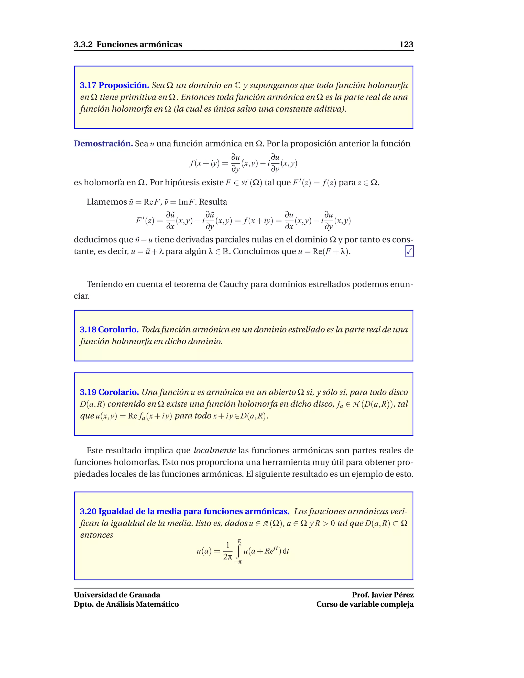 3.3.2 Funciones armónicas                                                                    123



 3.17 Proposición. Sea Ω un dominio en C y supongamos que toda función holomorfa
 en Ω tiene primitiva en Ω . Entonces toda función armónica en Ω es la parte real de una
 función holomorfa en Ω (la cual es única salvo una constante aditiva).



Demostración. Sea u una función armónica en Ω. Por la proposición anterior la función
                                               ∂u           ∂u
                                f (x + iy) =      (x, y) − i (x, y)
                                               ∂y           ∂y
es holomorfa en Ω . Por hipótesis existe F ∈ H (Ω) tal que F ′ (z) = f (z) para z ∈ Ω.

   Llamemos u = Re F, v = Im F. Resulta
            ˜          ˜
                       ∂u˜        ∂u
                                   ˜                    ∂u         ∂u
              F ′ (z) = (x, y) − i (x, y) = f (x + iy) = (x, y) − i (x, y)
                       ∂x         ∂y                    ∂x         ∂y
deducimos que u − u tiene derivadas parciales nulas en el dominio Ω y por tanto es cons-
                   ˜
tante, es decir, u = u + λ para algún λ ∈ R. Concluimos que u = Re(F + λ).
                     ˜


    Teniendo en cuenta el teorema de Cauchy para dominios estrellados podemos enun-
ciar.


 3.18 Corolario. Toda función armónica en un dominio estrellado es la parte real de una
 función holomorfa en dicho dominio.




 3.19 Corolario. Una función u es armónica en un abierto Ω si, y sólo si, para todo disco
 D(a, R) contenido en Ω existe una función holomorfa en dicho disco, fa ∈ H (D(a, R)), tal
 que u(x, y) = Re fa (x + i y) para todo x + i y ∈ D(a, R).



   Este resultado implica que localmente las funciones armónicas son partes reales de
funciones holomorfas. Esto nos proporciona una herramienta muy útil para obtener pro-
piedades locales de las funciones armónicas. El siguiente resultado es un ejemplo de esto.



 3.20 Igualdad de la media para funciones armónicas. Las funciones armónicas veri-
 ﬁcan la igualdad de la media. Esto es, dados u ∈ A (Ω), a ∈ Ω y R > 0 tal que D(a, R) ⊂ Ω
 entonces
                                            π
                                         1
                               u(a) =         u(a + Reit ) dt
                                        2π −π



Universidad de Granada                                                          Prof. Javier Pérez
Dpto. de Análisis Matemático                                          Curso de variable compleja
 