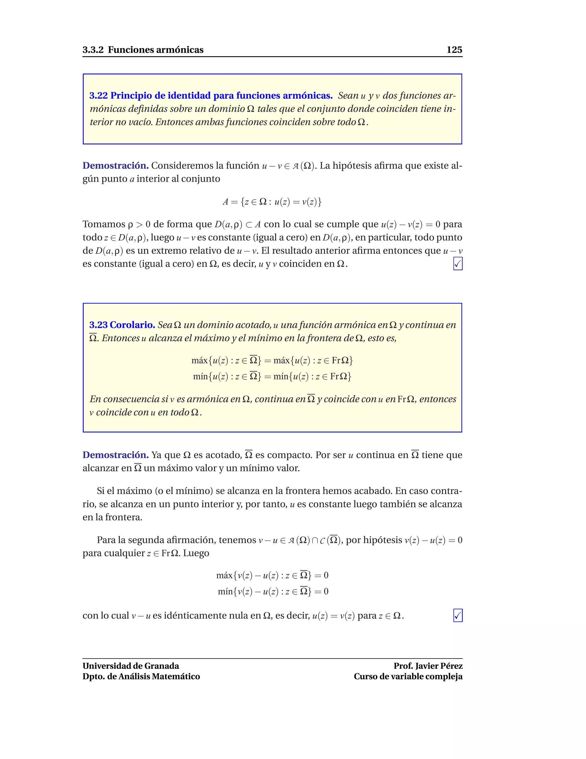 3.3.2 Funciones armónicas                                                                      125



 3.22 Principio de identidad para funciones armónicas. Sean u y v dos funciones ar-
 mónicas deﬁnidas sobre un dominio Ω tales que el conjunto donde coinciden tiene in-
 terior no vacío. Entonces ambas funciones coinciden sobre todo Ω .



Demostración. Consideremos la función u − v ∈ A (Ω). La hipótesis aﬁrma que existe al-
gún punto a interior al conjunto

                                   A = {z ∈ Ω : u(z) = v(z)}

Tomamos ρ > 0 de forma que D(a, ρ) ⊂ A con lo cual se cumple que u(z) − v(z) = 0 para
todo z ∈ D(a, ρ), luego u − v es constante (igual a cero) en D(a, ρ), en particular, todo punto
de D(a, ρ) es un extremo relativo de u − v. El resultado anterior aﬁrma entonces que u − v
es constante (igual a cero) en Ω, es decir, u y v coinciden en Ω .




 3.23 Corolario. Sea Ω un dominio acotado, u una función armónica en Ω y continua en
 Ω. Entonces u alcanza el máximo y el mínimo en la frontera de Ω, esto es,

                           m´ x{u(z) : z ∈ Ω} = m´ x{u(z) : z ∈ Fr Ω}
                            a                    a
                           m´n{u(z) : z ∈ Ω} = m´n{u(z) : z ∈ Fr Ω}
                            ı                   ı

 En consecuencia si v es armónica en Ω, continua en Ω y coincide con u en Fr Ω, entonces
 v coincide con u en todo Ω .



Demostración. Ya que Ω es acotado, Ω es compacto. Por ser u continua en Ω tiene que
alcanzar en Ω un máximo valor y un mínimo valor.

    Si el máximo (o el mínimo) se alcanza en la frontera hemos acabado. En caso contra-
rio, se alcanza en un punto interior y, por tanto, u es constante luego también se alcanza
en la frontera.

   Para la segunda aﬁrmación, tenemos v − u ∈ A (Ω) ∩ C (Ω), por hipótesis v(z) − u(z) = 0
para cualquier z ∈ Fr Ω. Luego

                                 m´ x{v(z) − u(z) : z ∈ Ω} = 0
                                  a
                                 m´n{v(z) − u(z) : z ∈ Ω} = 0
                                  ı

con lo cual v − u es idénticamente nula en Ω, es decir, u(z) = v(z) para z ∈ Ω .




Universidad de Granada                                                            Prof. Javier Pérez
Dpto. de Análisis Matemático                                            Curso de variable compleja
 