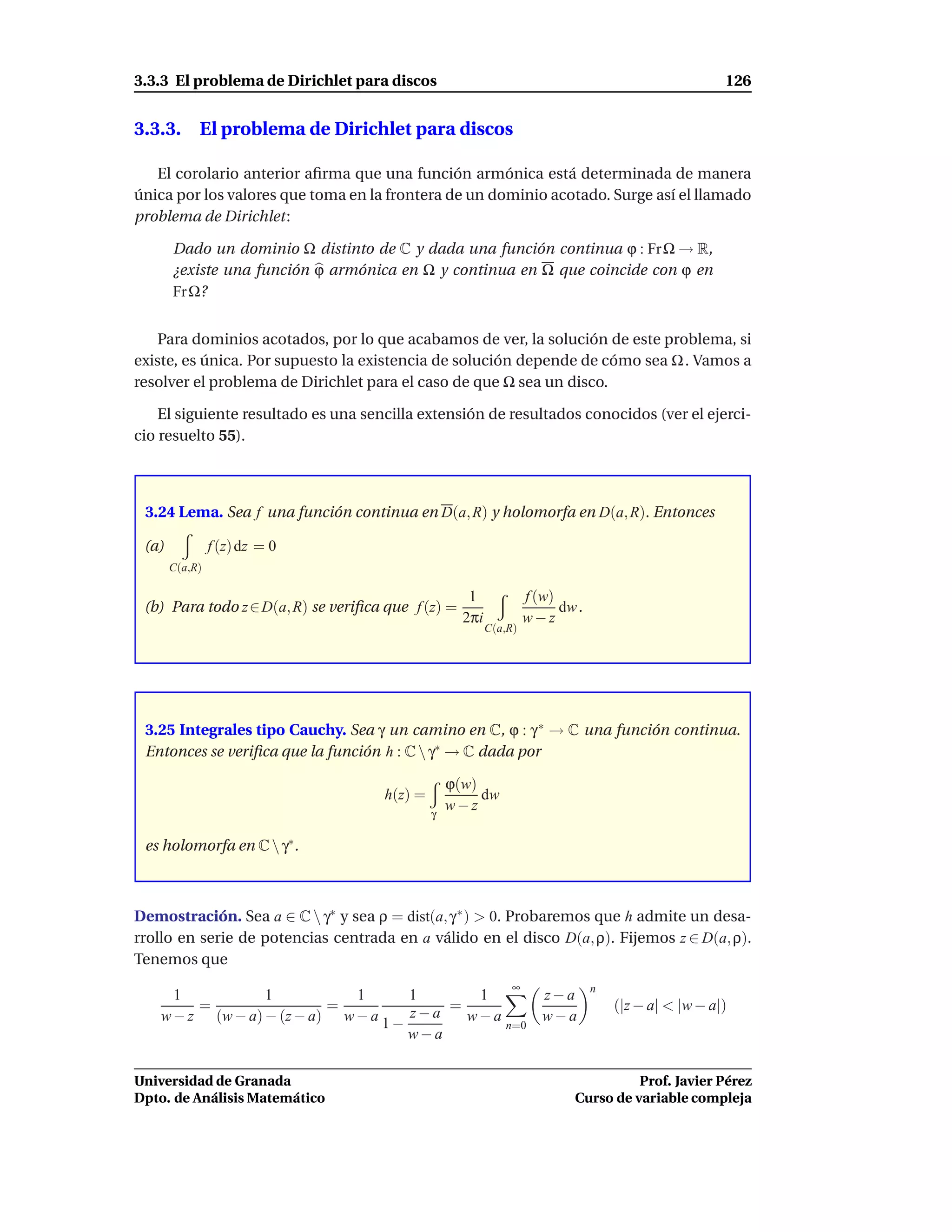 3.3.3 El problema de Dirichlet para discos                                                            126


3.3.3. El problema de Dirichlet para discos

   El corolario anterior aﬁrma que una función armónica está determinada de manera
única por los valores que toma en la frontera de un dominio acotado. Surge así el llamado
problema de Dirichlet:

       Dado un dominio Ω distinto de C y dada una función continua ϕ : Fr Ω → R,
       ¿existe una función ϕ armónica en Ω y continua en Ω que coincide con ϕ en
       Fr Ω?


    Para dominios acotados, por lo que acabamos de ver, la solución de este problema, si
existe, es única. Por supuesto la existencia de solución depende de cómo sea Ω . Vamos a
resolver el problema de Dirichlet para el caso de que Ω sea un disco.

    El siguiente resultado es una sencilla extensión de resultados conocidos (ver el ejerci-
cio resuelto 55).



 3.24 Lema. Sea f una función continua en D(a, R) y holomorfa en D(a, R). Entonces

 (a)            f (z) dz = 0
       C(a,R)

                                                     1             f (w)
 (b) Para todo z ∈ D(a, R) se veriﬁca que f (z) =                        dw .
                                                    2πi            w−z
                                                          C(a,R)




 3.25 Integrales tipo Cauchy. Sea γ un camino en C, ϕ : γ ∗ → C una función continua.
 Entonces se veriﬁca que la función h : C  γ∗ → C dada por

                                                  ϕ(w)
                                     h(z) =            dw
                                              γ
                                                  w−z

 es holomorfa en C  γ∗ .



Demostración. Sea a ∈ C  γ∗ y sea ρ = dist(a, γ ∗ ) > 0. Probaremos que h admite un desa-
rrollo en serie de potencias centrada en a válido en el disco D(a, ρ). Fijemos z ∈ D(a, ρ).
Tenemos que
                                                               ∞                n
      1           1           1       1      1                        z−a
         =                 =          z−a = w−a                                     (|z − a| < |w − a|)
    w − z (w − a) − (z − a) w − a 1 −                                 w−a
                                                n=0
                                      w−a


Universidad de Granada                                                               Prof. Javier Pérez
Dpto. de Análisis Matemático                                               Curso de variable compleja
 