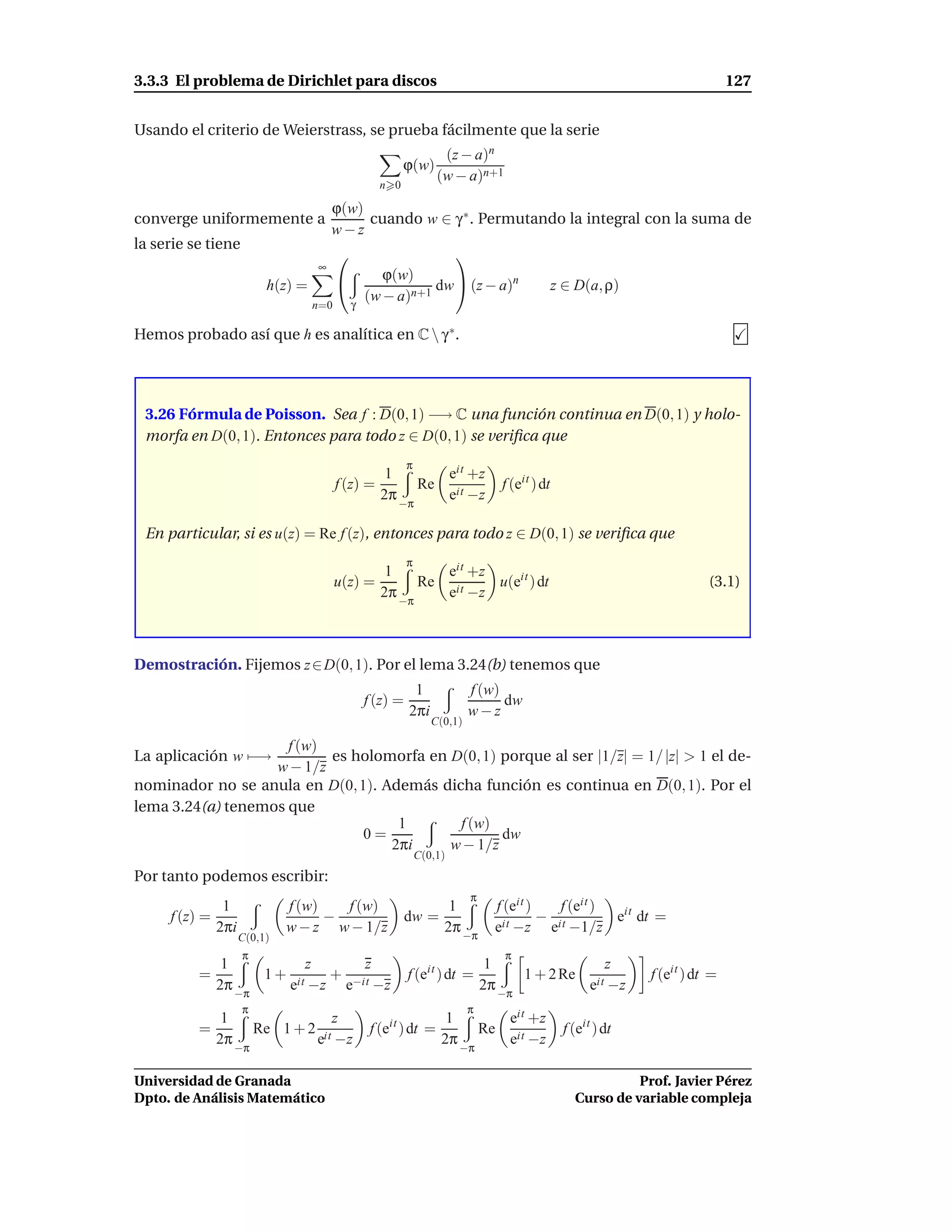 3.3.3 El problema de Dirichlet para discos                                                                                       127


Usando el criterio de Weierstrass, se prueba fácilmente que la serie
                                                                    (z − a)n
                                                         ϕ(w)
                                                                   (w − a)n+1
                                                  n 0

                                      ϕ(w)
converge uniformemente a                   cuando w ∈ γ ∗ . Permutando la integral con la suma de
                                      w−z
la serie se tiene
                                                             
                                  ∞
                                                   ϕ(w)
                         h(z) =                           dw  (z − a)n                         z ∈ D(a, ρ)
                                            γ
                                                (w − a)n+1
                                  n=0

Hemos probado así que h es analítica en C  γ ∗.




 3.26 Fórmula de Poisson. Sea f : D(0, 1) −→ C una función continua en D(0, 1) y holo-
 morfa en D(0, 1). Entonces para todo z ∈ D(0, 1) se veriﬁca que
                                                          π
                                                   1                   eit +z
                                        f (z) =               Re                   f (eit ) dt
                                                  2π                   eit −z
                                                         −π

 En particular, si es u(z) = Re f (z), entonces para todo z ∈ D(0, 1) se veriﬁca que
                                                          π
                                                   1       eit +z
                                        u(z) =          Re it     u(eit ) dt                                                (3.1)
                                                  2π −π    e −z



Demostración. Fijemos z ∈ D(0, 1). Por el lema 3.24(b) tenemos que
                                                           1              f (w)
                                                f (z) =                         dw
                                                          2πi             w−z
                                                                 C(0,1)

                     f (w)
La aplicación w −→         es holomorfa en D(0, 1) porque al ser |1/z| = 1/ |z| > 1 el de-
                   w − 1/z
nominador no se anula en D(0, 1). Además dicha función es continua en D(0, 1). Por el
lema 3.24(a) tenemos que
                                    1       f (w)
                               0=                  dw
                                   2πi     w − 1/z
                                                              C(0,1)
Por tanto podemos escribir:
                                                                          π
              1             f (w)   f (w)                       1               f (eit )    f (eit )
     f (z) =                      −                       dw =                           − it        eit dt =
             2πi            w − z w − 1/z                      2π −π            eit −z e −1/z
                   C(0,1)
                    π                                                              π
               1           z     z                                             1                z
          =         1 + it   + −it                        f (eit ) dt =             1 + 2 Re it                  f (eit ) dt =
              2π −π    e −z e −z                                              2π −π          e −z
                    π                                                     π
             1                      z               it        1                     eit +z
          =             Re 1 + 2 it              f (e ) dt =                  Re                   f (eit ) dt
            2π                  e −z                         2π                     eit −z
                 −π                                                     −π

Universidad de Granada                                                                                         Prof. Javier Pérez
Dpto. de Análisis Matemático                                                                         Curso de variable compleja
 