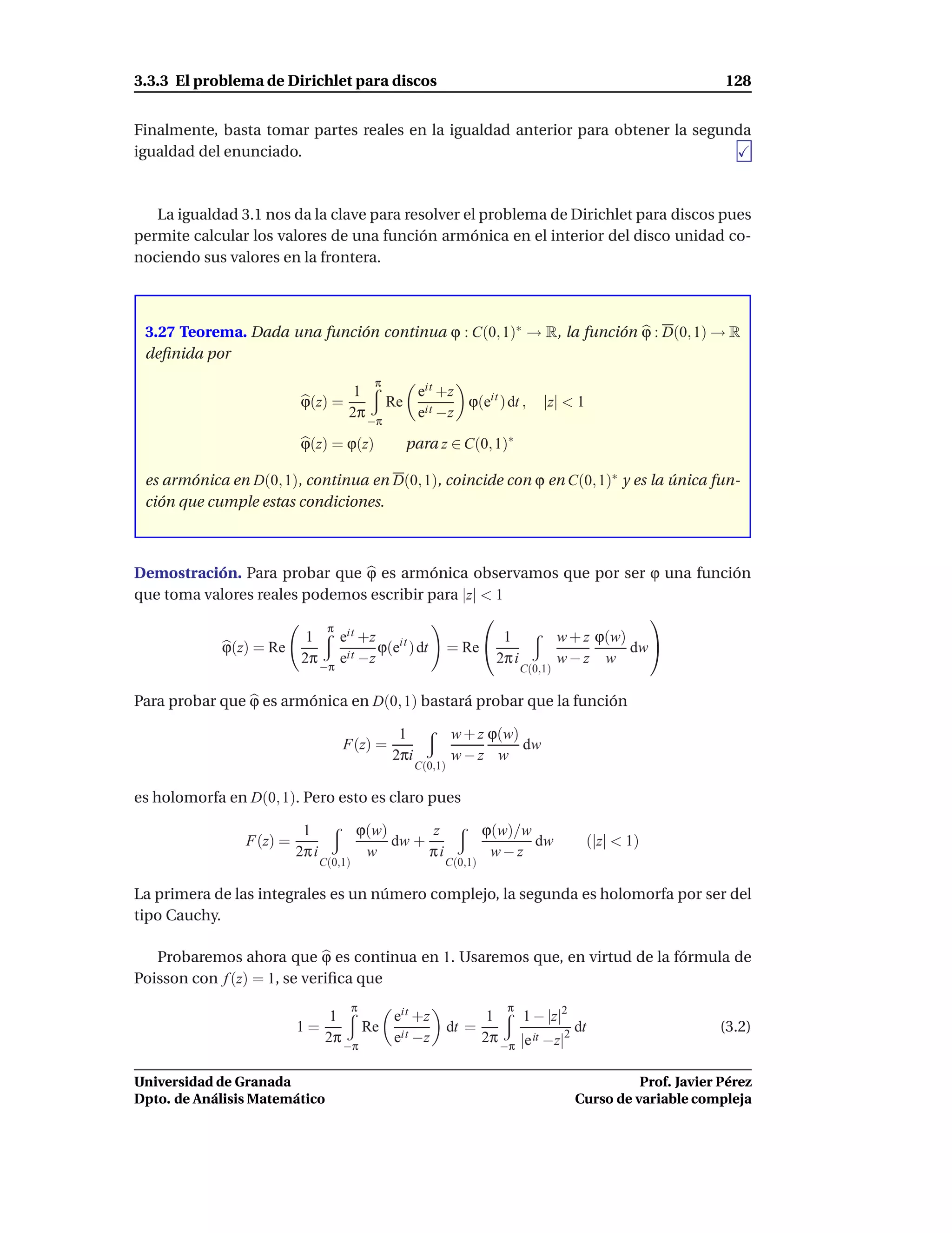 3.3.3 El problema de Dirichlet para discos                                                                     128


Finalmente, basta tomar partes reales en la igualdad anterior para obtener la segunda
igualdad del enunciado.



   La igualdad 3.1 nos da la clave para resolver el problema de Dirichlet para discos pues
permite calcular los valores de una función armónica en el interior del disco unidad co-
nociendo sus valores en la frontera.



 3.27 Teorema. Dada una función continua ϕ : C(0, 1)∗ → R, la función ϕ : D(0, 1) → R
 deﬁnida por
                                             π
                                      1       eit +z
                         ϕ(z) =            Re it     ϕ(eit ) dt ,                  |z| < 1
                                     2π −π    e −z

                         ϕ(z) = ϕ(z)              para z ∈ C(0, 1)∗

 es armónica en D(0, 1), continua en D(0, 1), coincide con ϕ en C(0, 1)∗ y es la única fun-
 ción que cumple estas condiciones.



Demostración. Para probar que ϕ es armónica observamos que por ser ϕ una función
que toma valores reales podemos escribir para |z| < 1
                                                                         
                            π it
                         1    e +z                      1   w + z ϕ(w)
           ϕ(z) = Re                 ϕ(eit ) dt = Re                  dw 
                        2π −π eit −z                   2π i w−z w
                                                                               C(0,1)

Para probar que ϕ es armónica en D(0, 1) bastará probar que la función

                                                  1             w + z ϕ(w)
                                    F(z) =                                 dw
                                                 2πi            w−z w
                                                       C(0,1)

es holomorfa en D(0, 1). Pero esto es claro pues

                          1              ϕ(w)      z                   ϕ(w)/w
                F(z) =                        dw +                            dw             (|z| < 1)
                         2π i             w        πi                   w−z
                                C(0,1)                      C(0,1)

La primera de las integrales es un número complejo, la segunda es holomorfa por ser del
tipo Cauchy.

   Probaremos ahora que ϕ es continua en 1. Usaremos que, en virtud de la fórmula de
Poisson con f (z) = 1, se veriﬁca que
                                         π                                 π
                                  1       eit +z                        1     1 − |z|2
                         1=            Re it                    dt =                    dt                    (3.2)
                                 2π −π    e −z                         2π −π |e it −z|2

Universidad de Granada                                                                            Prof. Javier Pérez
Dpto. de Análisis Matemático                                                            Curso de variable compleja
 
