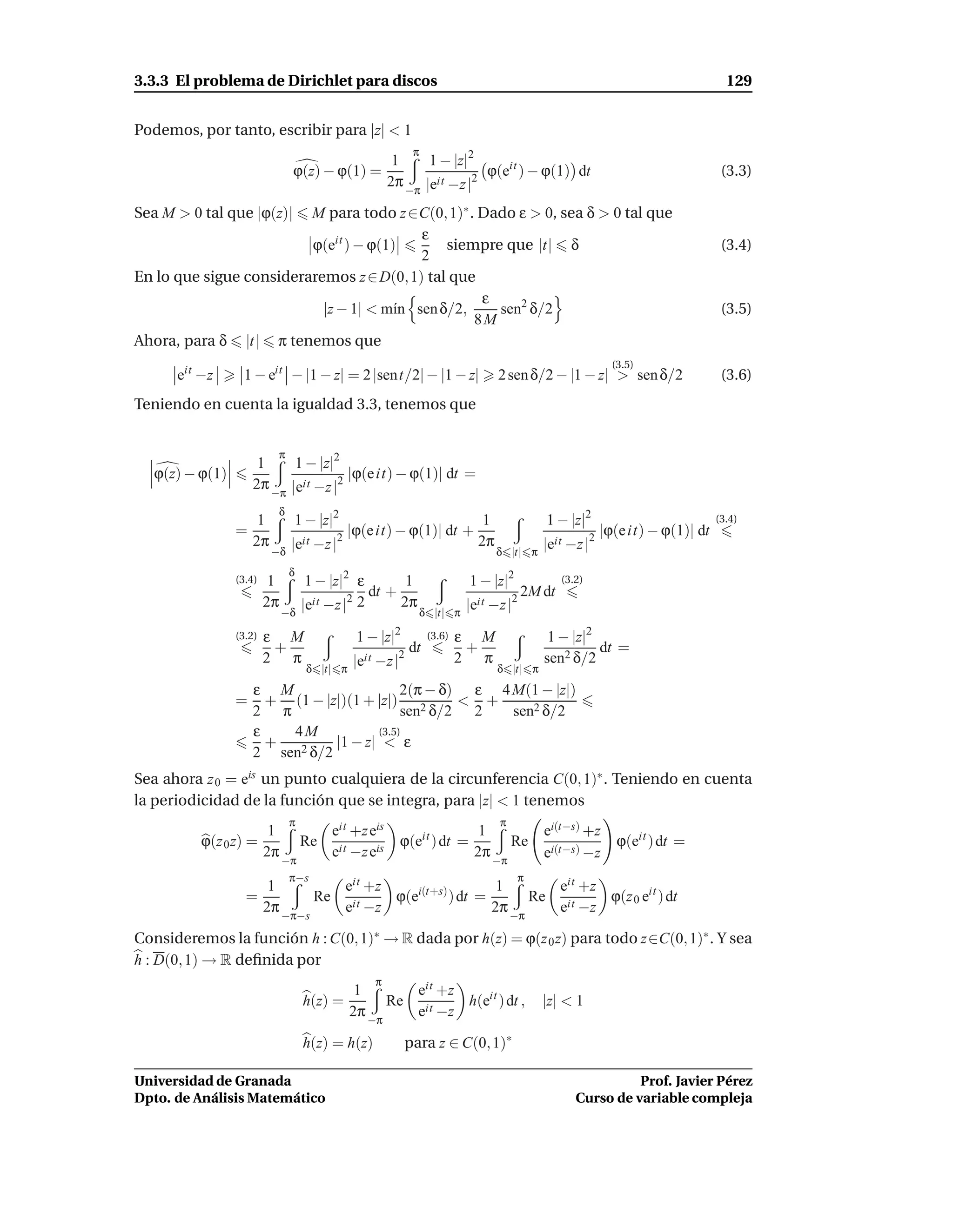 3.3.3 El problema de Dirichlet para discos                                                                                       129


Podemos, por tanto, escribir para |z| < 1
                                                          π
                                                      1     1 − |z|2
                               ϕ(z) − ϕ(1) =                          ϕ(eit ) − ϕ(1) dt                                         (3.3)
                                                     2π −π |eit −z |2

Sea M > 0 tal que |ϕ(z)| M para todo z ∈C(0, 1)∗ . Dado ε > 0, sea δ > 0 tal que
                                          ε
                         ϕ(eit ) − ϕ(1)       siempre que |t| δ                                                                 (3.4)
                                          2
En lo que sigue consideraremos z ∈ D(0, 1) tal que
                                                   ε
                           |z − 1| < m´n sen δ/2,
                                       ı             sen2 δ/2                                                                   (3.5)
                                                  8M
Ahora, para δ |t| π tenemos que
                                                                                                           (3.5)
      eit −z      1 − eit − |1 − z| = 2 |sent/2| − |1 − z|                   2 sen δ/2 − |1 − z| > sen δ/2                      (3.6)
Teniendo en cuenta la igualdad 3.3, tenemos que


                           π
                     1     1 − |z|2
   ϕ(z) − ϕ(1)                       |ϕ(e it) − ϕ(1)| dt =
                    2π −π |eit −z |2
                           δ
                    1          1 − |z|2                                  1              1 − |z|2                               (3.4)
                 =                       2
                                             |ϕ(e it) − ϕ(1)| dt +                                   2
                                                                                                         |ϕ(e it) − ϕ(1)| dt
                   2π          |eit −z |                                2π              |eit −z |
                          −δ                                                 δ |t| π
                               δ
                 (3.4)    1         1 − |z|2 ε        1                1 − |z|2              (3.2)
                                                dt +                                 2M dt
                         2π
                              −δ
                                   |eit −z |2 2      2π
                                                           δ |t| π
                                                                      |eit −z |  2


                 (3.2)   ε M                  1 − |z|2        (3.6)   ε M                1 − |z|2
                          +                             dt             +                          dt =
                         2 π                 |eit −z |2               2 π               sen2 δ/2
                                   δ |t| π                                   δ |t| π
                  ε M                    2(π − δ) ε 4 M(1 − |z|)
                 = + (1 − |z|)(1 + |z|) 2        < +
                  2 π                    sen δ/2 2    sen2 δ/2
                  ε   4M            (3.5)
                    +        |1 − z| < ε
                  2 sen2 δ/2
Sea ahora z 0 = eis un punto cualquiera de la circunferencia C(0, 1)∗ . Teniendo en cuenta
la periodicidad de la función que se integra, para |z| < 1 tenemos
                               π                                             π
                          1             eit +z eis                      1               ei(t−s) +z
          ϕ(z 0 z) =               Re                  ϕ(eit ) dt =              Re                         ϕ(eit ) dt =
                         2π             eit −z eis                     2π               ei(t−s) −z
                              −π                                            −π
                               π−s                                                π
                          1         eit +z                   1       eit +z
                   =             Re it     ϕ(ei(t+s) ) dt =       Re it     ϕ(z 0 eit ) dt
                         2π −π−s    e −z                    2π −π    e −z

Consideremos la función h : C(0, 1)∗ → R dada por h(z) = ϕ(z 0 z) para todo z∈C(0, 1)∗ . Y sea
h : D(0, 1) → R deﬁnida por
                                                 π
                                              1       eit +z
                                   h(z) =          Re it     h(eit ) dt ,               |z| < 1
                                             2π −π    e −z

                                   h(z) = h(z)           para z ∈ C(0, 1)∗

Universidad de Granada                                                                                    Prof. Javier Pérez
Dpto. de Análisis Matemático                                                                    Curso de variable compleja
 