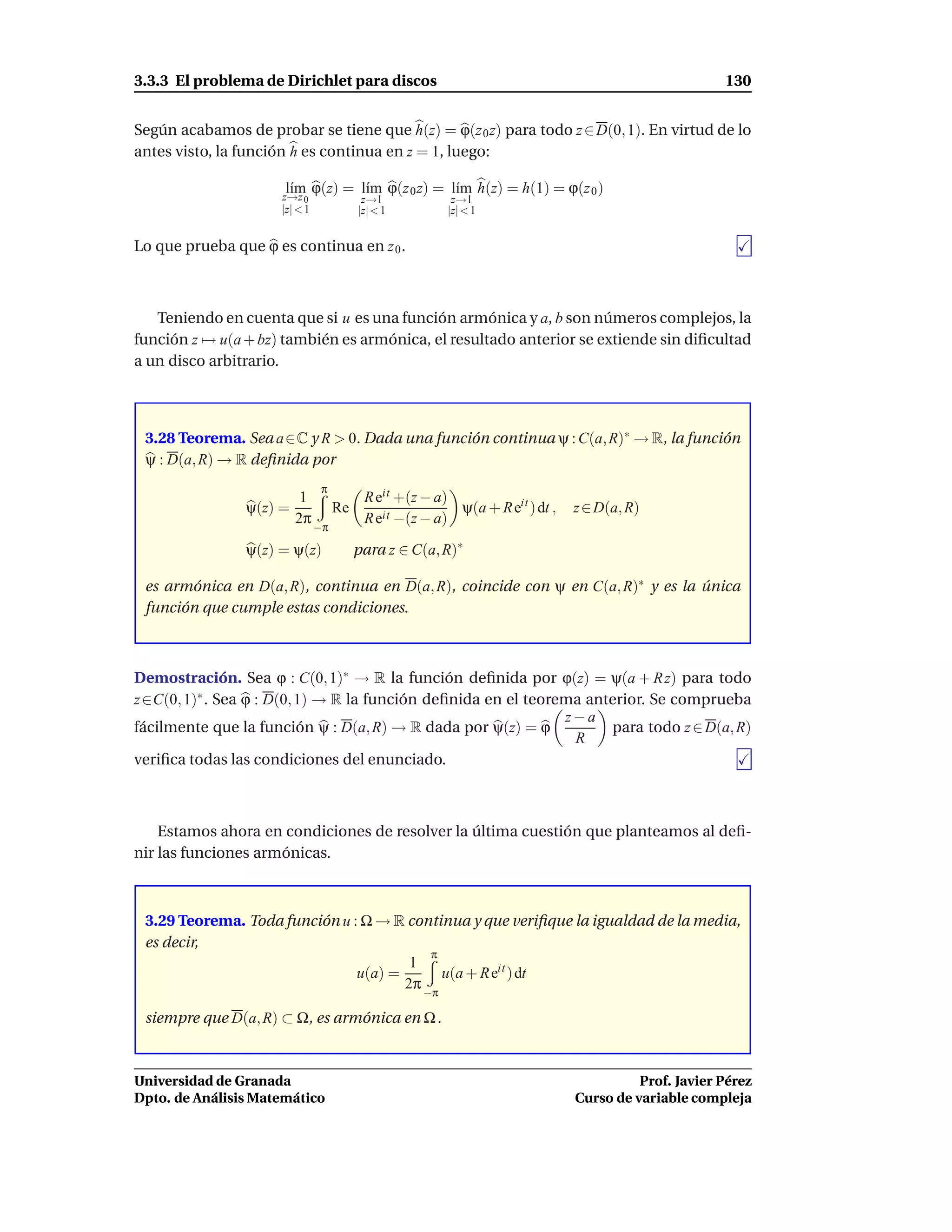 3.3.3 El problema de Dirichlet para discos                                                            130


Según acabamos de probar se tiene que h(z) = ϕ(z 0 z) para todo z ∈ D(0, 1). En virtud de lo
antes visto, la función h es continua en z = 1, luego:

                      l´m ϕ(z) = l´m ϕ(z 0 z) = l´m h(z) = h(1) = ϕ(z 0 )
                       ı
                      z→z 0
                                  ı              ı
                                           z→1            z→1
                      |z| < 1             |z|< 1         |z| < 1


Lo que prueba que ϕ es continua en z 0 .



   Teniendo en cuenta que si u es una función armónica y a, b son números complejos, la
función z → u(a + bz) también es armónica, el resultado anterior se extiende sin diﬁcultad
a un disco arbitrario.



 3.28 Teorema. Sea a∈C y R > 0. Dada una función continua ψ : C(a, R)∗ → R, la función
 ψ : D(a, R) → R deﬁnida por
                                 π
                          1                R eit +(z − a)
                ψ(z) =               Re                   ψ(a + R eit ) dt ,   z ∈ D(a, R)
                         2π                R eit −(z − a)
                                −π

                ψ(z) = ψ(z)               para z ∈ C(a, R)∗

 es armónica en D(a, R), continua en D(a, R), coincide con ψ en C(a, R)∗ y es la única
 función que cumple estas condiciones.



Demostración. Sea ϕ : C(0, 1)∗ → R la función deﬁnida por ϕ(z) = ψ(a + R z) para todo
z ∈C(0, 1)∗ . Sea ϕ : D(0, 1) → R la función deﬁnida en el teorema anterior. Se comprueba
                                                                z−a
fácilmente que la función ψ : D(a, R) → R dada por ψ(z) = ϕ           para todo z ∈ D(a, R)
                                                                 R
veriﬁca todas las condiciones del enunciado.



    Estamos ahora en condiciones de resolver la última cuestión que planteamos al deﬁ-
nir las funciones armónicas.



 3.29 Teorema. Toda función u : Ω → R continua y que veriﬁque la igualdad de la media,
 es decir,
                                          π
                                       1
                               u(a) =       u(a + R eit ) dt
                                      2π −π

 siempre que D(a, R) ⊂ Ω, es armónica en Ω .



Universidad de Granada                                                                   Prof. Javier Pérez
Dpto. de Análisis Matemático                                                   Curso de variable compleja
 