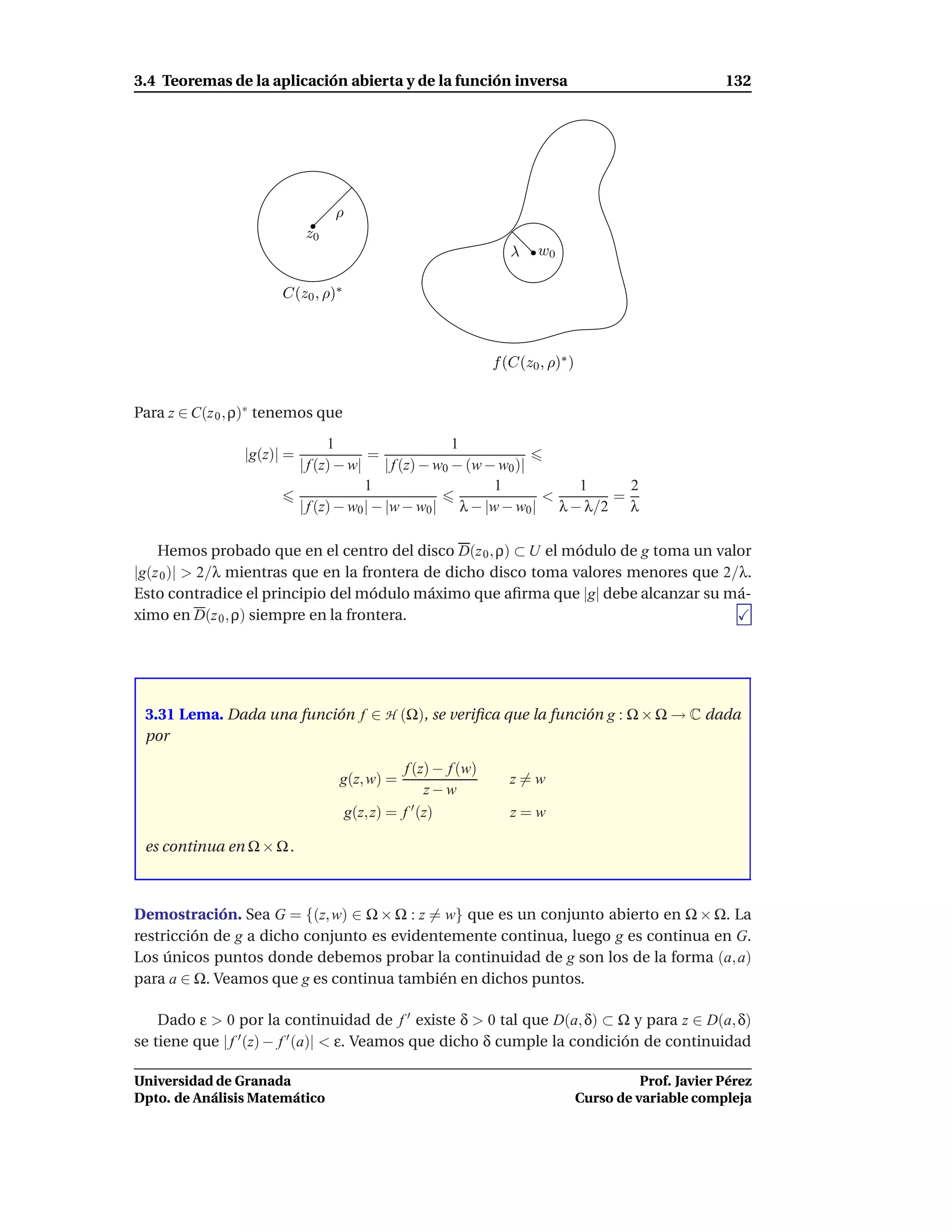 3.4 Teoremas de la aplicación abierta y de la función inversa                                          132




                                ρ
                           z0
                                                                 λ    w0

                      C(z0 , ρ)∗



                                                              f (C(z0 , ρ)∗ )


Para z ∈ C(z 0 , ρ)∗ tenemos que
                                 1                    1
                |g(z)| =                 =
                           | f (z) − w| | f (z) − w0 − (w − w0 )|
                                        1                   1          1     2
                                                                   <       =
                           | f (z) − w0 | − |w − w0 | λ − |w − w0 | λ − λ/2 λ

    Hemos probado que en el centro del disco D(z 0 , ρ) ⊂ U el módulo de g toma un valor
|g(z 0 )| > 2/λ mientras que en la frontera de dicho disco toma valores menores que 2/λ.
Esto contradice el principio del módulo máximo que aﬁrma que |g| debe alcanzar su má-
ximo en D(z 0 , ρ) siempre en la frontera.




 3.31 Lema. Dada una función f ∈ H (Ω), se veriﬁca que la función g : Ω × Ω → C dada
 por

                                              f (z) − f (w)
                                 g(z, w) =                       z=w
                                                   z−w
                                    g(z, z) = f ′ (z)            z=w

 es continua en Ω × Ω .



Demostración. Sea G = {(z, w) ∈ Ω × Ω : z = w} que es un conjunto abierto en Ω × Ω. La
restricción de g a dicho conjunto es evidentemente continua, luego g es continua en G.
Los únicos puntos donde debemos probar la continuidad de g son los de la forma (a, a)
para a ∈ Ω. Veamos que g es continua también en dichos puntos.

    Dado ε > 0 por la continuidad de f ′ existe δ > 0 tal que D(a, δ) ⊂ Ω y para z ∈ D(a, δ)
se tiene que | f ′ (z) − f ′ (a)| < ε. Veamos que dicho δ cumple la condición de continuidad

Universidad de Granada                                                                    Prof. Javier Pérez
Dpto. de Análisis Matemático                                                    Curso de variable compleja
 