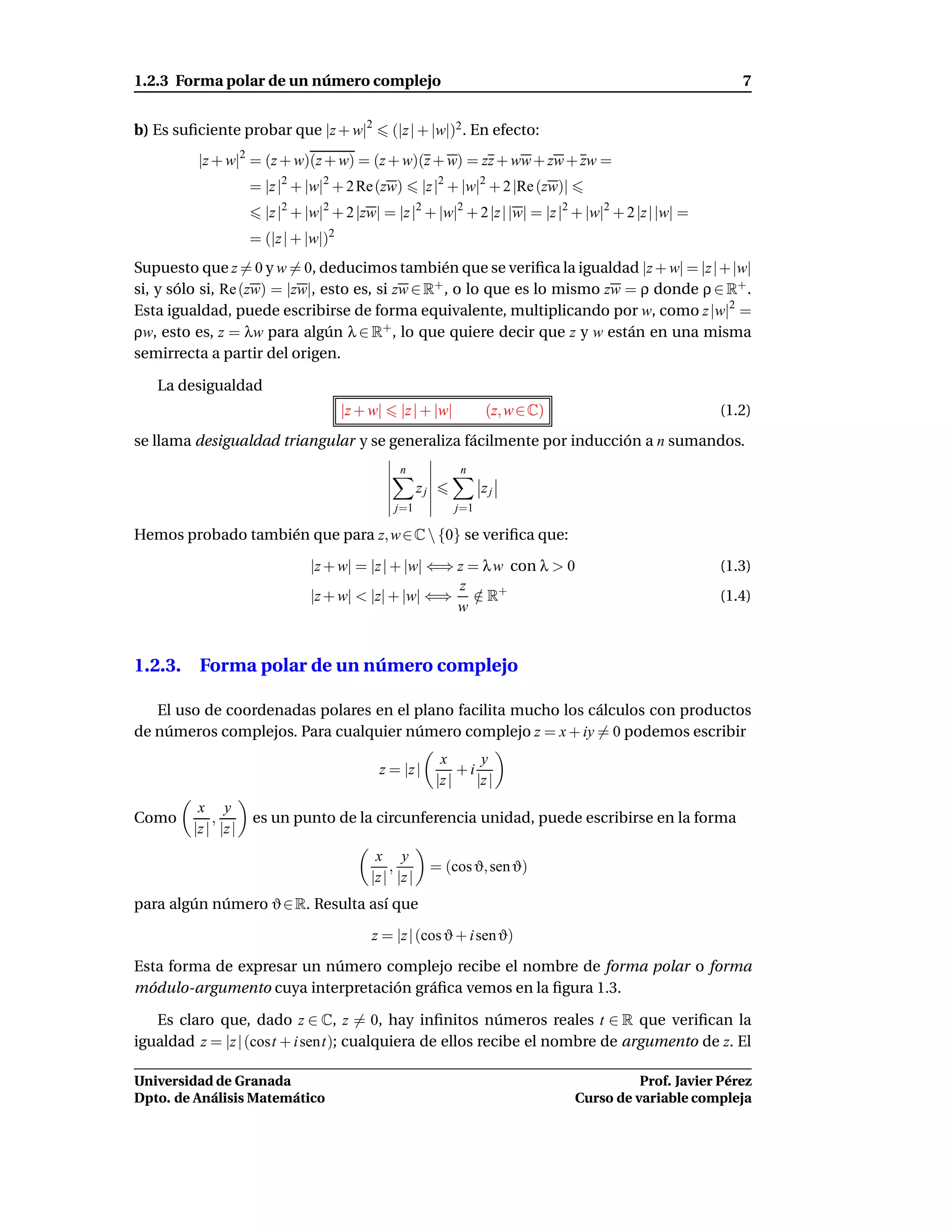 1.2.3 Forma polar de un número complejo                                                                         7


b) Es suﬁciente probar que |z + w|2              (|z | + |w|)2 . En efecto:
          |z + w|2 = (z + w)(z + w) = (z + w)(z + w) = zz + ww + zw + zw =
                     = |z |2 + |w|2 + 2 Re(zw)           |z |2 + |w|2 + 2 |Re (zw)|
                       |z |2 + |w|2 + 2 |zw| = |z |2 + |w|2 + 2 |z | |w| = |z |2 + |w|2 + 2 |z | |w| =
                     = (|z | + |w|)2
Supuesto que z = 0 y w = 0, deducimos también que se veriﬁca la igualdad |z + w| = |z |+ |w|
si, y sólo si, Re (zw) = |zw|, esto es, si zw ∈ R+ , o lo que es lo mismo zw = ρ donde ρ ∈ R+ .
Esta igualdad, puede escribirse de forma equivalente, multiplicando por w, como z |w|2 =
ρw, esto es, z = λw para algún λ ∈ R+ , lo que quiere decir que z y w están en una misma
semirrecta a partir del origen.

   La desigualdad
                                       |z + w|    |z | + |w|           (z, w ∈ C)                           (1.2)
se llama desigualdad triangular y se generaliza fácilmente por inducción a n sumandos.
                                                  n               n
                                                        zj             zj
                                                 j=1             j=1

Hemos probado también que para z, w ∈ C  {0} se veriﬁca que:

                               |z + w| = |z | + |w| ⇐⇒ z = λ w con λ > 0                                    (1.3)
                                                       z
                               |z + w| < |z| + |w| ⇐⇒ ∈ R+/                                                 (1.4)
                                                       w


1.2.3. Forma polar de un número complejo

   El uso de coordenadas polares en el plano facilita mucho los cálculos con productos
de números complejos. Para cualquier número complejo z = x + iy = 0 podemos escribir
                                                              x       y
                                             z = |z |             +i
                                                             |z |    |z |
          x y
Como         ,       es un punto de la circunferencia unidad, puede escribirse en la forma
         |z | |z |
                                             x y
                                                ,            = (cos ϑ, sen ϑ)
                                            |z | |z |
para algún número ϑ ∈ R. Resulta así que

                                            z = |z | (cos ϑ + i sen ϑ)

Esta forma de expresar un número complejo recibe el nombre de forma polar o forma
módulo-argumento cuya interpretación gráﬁca vemos en la ﬁgura 1.3.

   Es claro que, dado z ∈ C, z = 0, hay inﬁnitos números reales t ∈ R que veriﬁcan la
igualdad z = |z | (cost + i sent); cualquiera de ellos recibe el nombre de argumento de z. El

Universidad de Granada                                                                          Prof. Javier Pérez
Dpto. de Análisis Matemático                                                          Curso de variable compleja
 