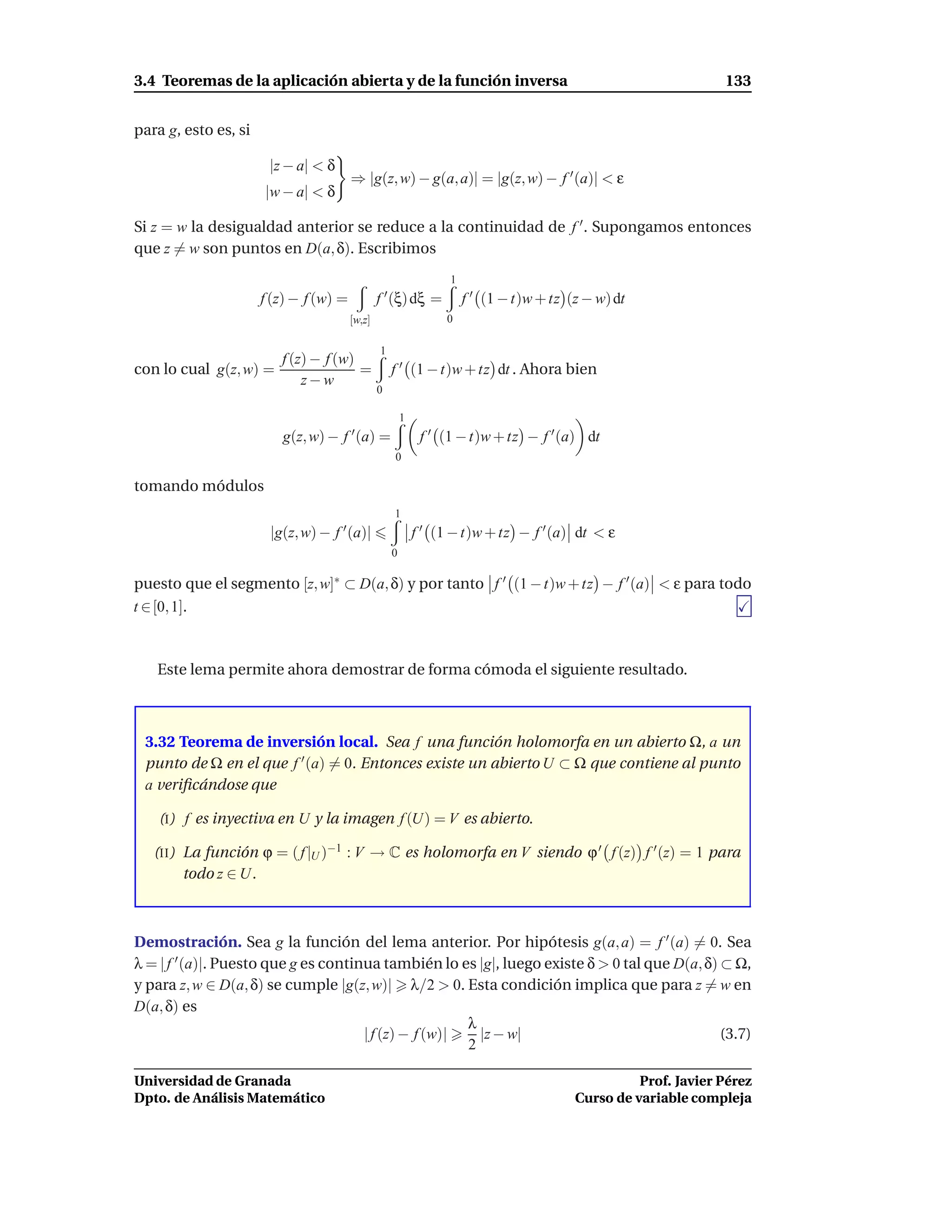 3.4 Teoremas de la aplicación abierta y de la función inversa                                                   133


para g, esto es, si

                       |z − a| < δ
                                        ⇒ |g(z, w) − g(a, a)| = |g(z, w) − f ′ (a)| < ε
                      |w − a| < δ

Si z = w la desigualdad anterior se reduce a la continuidad de f ′ . Supongamos entonces
que z = w son puntos en D(a, δ). Escribimos
                                                                  1
                      f (z) − f (w) =           f ′ (ξ) dξ =          f ′ (1 − t)w + tz (z − w) dt
                                        [w,z]                    0

                                                1
                      f (z) − f (w)
con lo cual g(z, w) =               =               f ′ (1 − t)w + tz dt . Ahora bien
                          z−w
                                                0

                                                        1
                         g(z, w) − f ′ (a) =                 f ′ (1 − t)w + tz − f ′ (a) dt
                                                    0

tomando módulos
                                                    1
                       |g(z, w) − f ′ (a)|                  f ′ (1 − t)w + tz − f ′ (a) dt < ε
                                                    0

puesto que el segmento [z, w]∗ ⊂ D(a, δ) y por tanto f ′ (1 − t)w + tz − f ′ (a) < ε para todo
t ∈ [0, 1].



   Este lema permite ahora demostrar de forma cómoda el siguiente resultado.



 3.32 Teorema de inversión local. Sea f una función holomorfa en un abierto Ω, a un
 punto de Ω en el que f ′ (a) = 0. Entonces existe un abierto U ⊂ Ω que contiene al punto
 a veriﬁcándose que

    (I) f es inyectiva en U y la imagen f (U) = V es abierto.

   (II ) La función ϕ = ( f |U )−1 : V → C es holomorfa en V siendo ϕ ′ f (z) f ′ (z) = 1 para
         todo z ∈ U.



Demostración. Sea g la función del lema anterior. Por hipótesis g(a, a) = f ′ (a) = 0. Sea
λ = | f ′ (a)|. Puesto que g es continua también lo es |g|, luego existe δ > 0 tal que D(a, δ) ⊂ Ω,
y para z, w ∈ D(a, δ) se cumple |g(z, w)| λ/2 > 0. Esta condición implica que para z = w en
D(a, δ) es
                                                       λ
                                      | f (z) − f (w)|   |z − w|                               (3.7)
                                                       2

Universidad de Granada                                                                             Prof. Javier Pérez
Dpto. de Análisis Matemático                                                             Curso de variable compleja
 