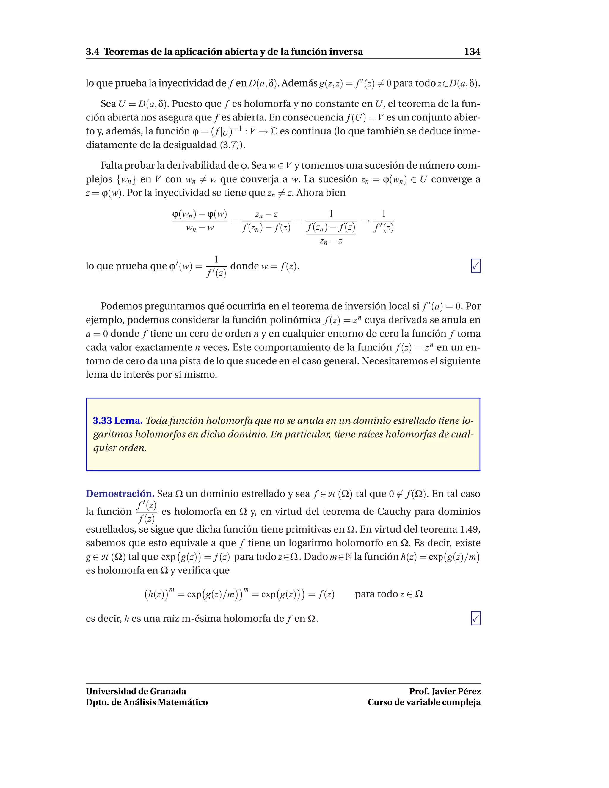 3.4 Teoremas de la aplicación abierta y de la función inversa                                      134


lo que prueba la inyectividad de f en D(a, δ). Además g(z, z) = f ′ (z) = 0 para todo z∈D(a, δ).

    Sea U = D(a, δ). Puesto que f es holomorfa y no constante en U, el teorema de la fun-
ción abierta nos asegura que f es abierta. En consecuencia f (U) = V es un conjunto abier-
to y, además, la función ϕ = ( f |U )−1 : V → C es continua (lo que también se deduce inme-
diatamente de la desigualdad (3.7)).

    Falta probar la derivabilidad de ϕ. Sea w ∈ V y tomemos una sucesión de número com-
plejos {wn } en V con wn = w que converja a w. La sucesión zn = ϕ(wn ) ∈ U converge a
z = ϕ(w). Por la inyectividad se tiene que zn = z. Ahora bien

                      ϕ(wn ) − ϕ(w)       zn − z               1           1
                                    =                 =                 → ′
                         wn − w       f (zn ) − f (z)   f (zn ) − f (z)  f (z)
                                                            zn − z
                                    1
lo que prueba que ϕ ′ (w) =         ′ (z)   donde w = f (z).
                                f


   Podemos preguntarnos qué ocurriría en el teorema de inversión local si f ′ (a) = 0. Por
ejemplo, podemos considerar la función polinómica f (z) = z n cuya derivada se anula en
a = 0 donde f tiene un cero de orden n y en cualquier entorno de cero la función f toma
cada valor exactamente n veces. Este comportamiento de la función f (z) = z n en un en-
torno de cero da una pista de lo que sucede en el caso general. Necesitaremos el siguiente
lema de interés por sí mismo.



 3.33 Lema. Toda función holomorfa que no se anula en un dominio estrellado tiene lo-
 garitmos holomorfos en dicho dominio. En particular, tiene raíces holomorfas de cual-
 quier orden.



Demostración. Sea Ω un dominio estrellado y sea f ∈ H (Ω) tal que 0 ∈ f (Ω). En tal caso
             f ′ (z)
la función           es holomorfa en Ω y, en virtud del teorema de Cauchy para dominios
              f (z)
estrellados, se sigue que dicha función tiene primitivas en Ω. En virtud del teorema 1.49,
sabemos que esto equivale a que f tiene un logaritmo holomorfo en Ω. Es decir, existe
g ∈ H (Ω) tal que exp g(z) = f (z) para todo z∈Ω . Dado m∈N la función h(z) = exp g(z)/m
es holomorfa en Ω y veriﬁca que
                      m                        m
               h(z)       = exp g(z)/m             = exp g(z)   = f (z)   para todo z ∈ Ω

es decir, h es una raíz m-ésima holomorfa de f en Ω .




Universidad de Granada                                                                Prof. Javier Pérez
Dpto. de Análisis Matemático                                                Curso de variable compleja
 