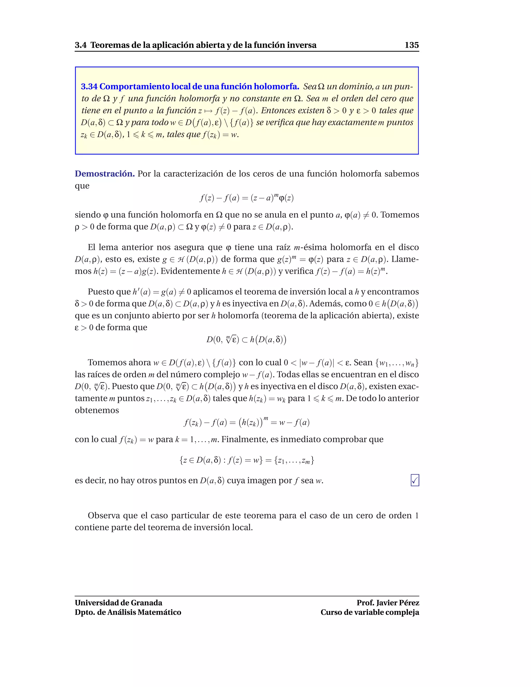 3.4 Teoremas de la aplicación abierta y de la función inversa                                         135



 3.34 Comportamiento local de una función holomorfa. Sea Ω un dominio, a un pun-
 to de Ω y f una función holomorfa y no constante en Ω. Sea m el orden del cero que
 tiene en el punto a la función z → f (z) − f (a). Entonces existen δ > 0 y ε > 0 tales que
 D(a, δ) ⊂ Ω y para todo w ∈ D f (a), ε  { f (a)} se veriﬁca que hay exactamente m puntos
 zk ∈ D(a, δ), 1 k m, tales que f (zk ) = w.



Demostración. Por la caracterización de los ceros de una función holomorfa sabemos
que
                               f (z) − f (a) = (z − a)m ϕ(z)
siendo ϕ una función holomorfa en Ω que no se anula en el punto a, ϕ(a) = 0. Tomemos
ρ > 0 de forma que D(a, ρ) ⊂ Ω y ϕ(z) = 0 para z ∈ D(a, ρ).

   El lema anterior nos asegura que ϕ tiene una raíz m-ésima holomorfa en el disco
D(a, ρ), esto es, existe g ∈ H (D(a, ρ)) de forma que g(z)m = ϕ(z) para z ∈ D(a, ρ). Llame-
mos h(z) = (z − a)g(z). Evidentemente h ∈ H (D(a, ρ)) y veriﬁca f (z) − f (a) = h(z)m .

   Puesto que h ′ (a) = g(a) = 0 aplicamos el teorema de inversión local a h y encontramos
δ > 0 de forma que D(a, δ) ⊂ D(a, ρ) y h es inyectiva en D(a, δ). Además, como 0 ∈ h D(a, δ)
que es un conjunto abierto por ser h holomorfa (teorema de la aplicación abierta), existe
ε > 0 de forma que
                                          √
                                     D(0, m ε) ⊂ h D(a, δ)

    Tomemos ahora w ∈ D( f (a), ε)  { f (a)} con lo cual 0 < |w − f (a)| < ε. Sean {w1 , . . . , wn }
las raíces de orden m del número complejo w − f (a). Todas ellas se encuentran en el disco
      √                         √
D(0, m ε). Puesto que D(0, m ε) ⊂ h D(a, δ) y h es inyectiva en el disco D(a, δ), existen exac-
tamente m puntos z1 , . . . , zk ∈ D(a, δ) tales que h(zk ) = wk para 1 k m. De todo lo anterior
obtenemos
                                                          m
                                  f (zk ) − f (a) = h(zk ) = w − f (a)
con lo cual f (zk ) = w para k = 1, . . . , m. Finalmente, es inmediato comprobar que

                              {z ∈ D(a, δ) : f (z) = w} = {z1 , . . . , zm }

es decir, no hay otros puntos en D(a, δ) cuya imagen por f sea w.



   Observa que el caso particular de este teorema para el caso de un cero de orden 1
contiene parte del teorema de inversión local.




Universidad de Granada                                                                   Prof. Javier Pérez
Dpto. de Análisis Matemático                                                   Curso de variable compleja
 