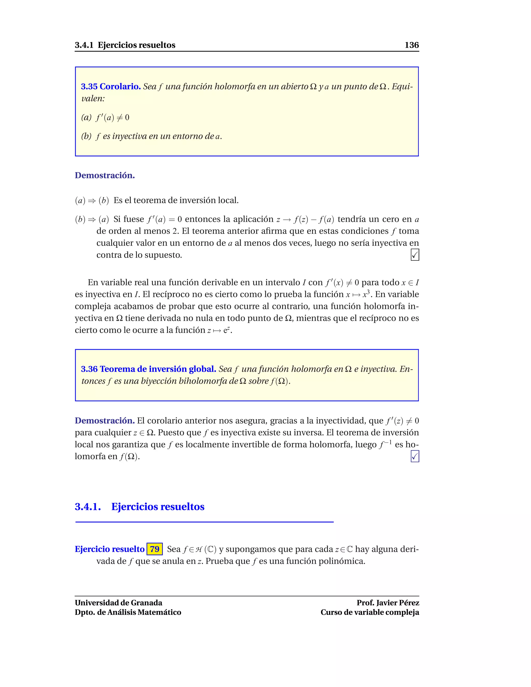 3.4.1 Ejercicios resueltos                                                              136



 3.35 Corolario. Sea f una función holomorfa en un abierto Ω y a un punto de Ω . Equi-
 valen:

 (a) f ′ (a) = 0

 (b) f es inyectiva en un entorno de a.



Demostración.

(a) ⇒ (b) Es el teorema de inversión local.

(b) ⇒ (a) Si fuese f ′ (a) = 0 entonces la aplicación z → f (z) − f (a) tendría un cero en a
     de orden al menos 2. El teorema anterior aﬁrma que en estas condiciones f toma
     cualquier valor en un entorno de a al menos dos veces, luego no sería inyectiva en
     contra de lo supuesto.


    En variable real una función derivable en un intervalo I con f ′ (x) = 0 para todo x ∈ I
es inyectiva en I. El recíproco no es cierto como lo prueba la función x → x3 . En variable
compleja acabamos de probar que esto ocurre al contrario, una función holomorfa in-
yectiva en Ω tiene derivada no nula en todo punto de Ω, mientras que el recíproco no es
cierto como le ocurre a la función z → ez .



 3.36 Teorema de inversión global. Sea f una función holomorfa en Ω e inyectiva. En-
 tonces f es una biyección biholomorfa de Ω sobre f (Ω).



Demostración. El corolario anterior nos asegura, gracias a la inyectividad, que f ′ (z) = 0
para cualquier z ∈ Ω. Puesto que f es inyectiva existe su inversa. El teorema de inversión
local nos garantiza que f es localmente invertible de forma holomorfa, luego f −1 es ho-
lomorfa en f (Ω).




3.4.1. Ejercicios resueltos



Ejercicio resuelto 79 Sea f ∈ H (C) y supongamos que para cada z ∈ C hay alguna deri-
     vada de f que se anula en z. Prueba que f es una función polinómica.



Universidad de Granada                                                     Prof. Javier Pérez
Dpto. de Análisis Matemático                                     Curso de variable compleja
 