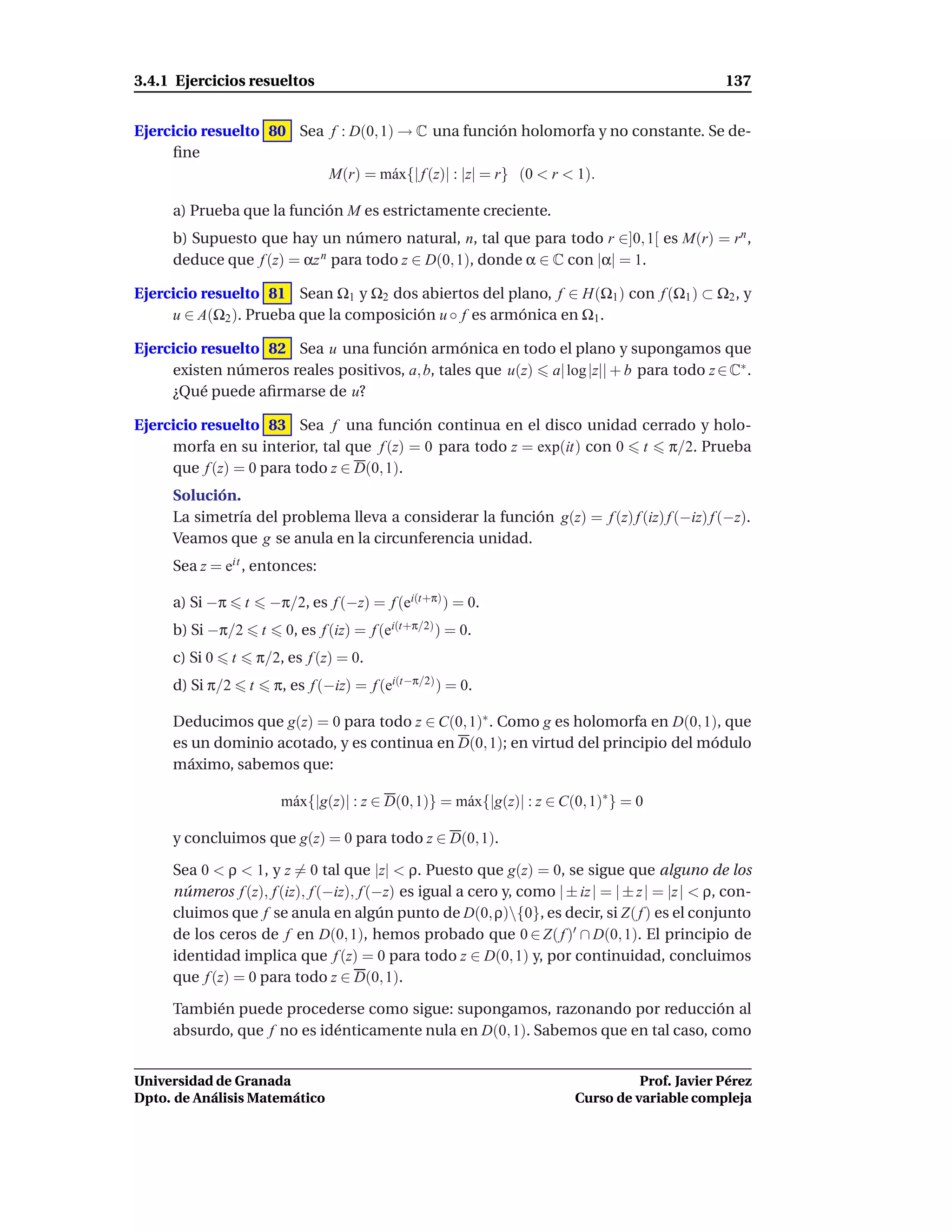 3.4.1 Ejercicios resueltos                                                                                137


Ejercicio resuelto 80 Sea f : D(0, 1) → C una función holomorfa y no constante. Se de-
     ﬁne
                          M(r) = m´ x{| f (z)| : |z| = r} (0 < r < 1).
                                     a

     a) Prueba que la función M es estrictamente creciente.
     b) Supuesto que hay un número natural, n, tal que para todo r ∈]0, 1[ es M(r) = rn ,
     deduce que f (z) = αz n para todo z ∈ D(0, 1), donde α ∈ C con |α| = 1.

Ejercicio resuelto 81 Sean Ω1 y Ω2 dos abiertos del plano, f ∈ H(Ω1 ) con f (Ω1 ) ⊂ Ω2 , y
     u ∈ A(Ω2 ). Prueba que la composición u ◦ f es armónica en Ω1 .

Ejercicio resuelto 82 Sea u una función armónica en todo el plano y supongamos que
     existen números reales positivos, a, b, tales que u(z) a| log |z|| + b para todo z ∈ C∗ .
     ¿Qué puede aﬁrmarse de u?

Ejercicio resuelto 83 Sea f una función continua en el disco unidad cerrado y holo-
     morfa en su interior, tal que f (z) = 0 para todo z = exp(it) con 0 t π/2. Prueba
     que f (z) = 0 para todo z ∈ D(0, 1).
     Solución.
     La simetría del problema lleva a considerar la función g(z) = f (z) f (iz) f (−iz) f (−z).
     Veamos que g se anula en la circunferencia unidad.
     Sea z = eit , entonces:

     a) Si −π        t           −π/2, es f (−z) = f (ei(t+π) ) = 0.
     b) Si −π/2              t     0, es f (iz) = f (ei(t+π/2) ) = 0.
     c) Si 0     t           π/2, es f (z) = 0.
     d) Si π/2           t       π, es f (−iz) = f (ei(t−π/2) ) = 0.

     Deducimos que g(z) = 0 para todo z ∈ C(0, 1)∗ . Como g es holomorfa en D(0, 1), que
     es un dominio acotado, y es continua en D(0, 1); en virtud del principio del módulo
     máximo, sabemos que:

                                  m´ x{|g(z)| : z ∈ D(0, 1)} = m´ x{|g(z)| : z ∈ C(0, 1)∗ } = 0
                                   a                            a

     y concluimos que g(z) = 0 para todo z ∈ D(0, 1).

     Sea 0 < ρ < 1, y z = 0 tal que |z| < ρ. Puesto que g(z) = 0, se sigue que alguno de los
     números f (z), f (iz), f (−iz), f (−z) es igual a cero y, como | ± iz | = | ± z | = |z | < ρ, con-
     cluimos que f se anula en algún punto de D(0, ρ){0}, es decir, si Z( f ) es el conjunto
     de los ceros de f en D(0, 1), hemos probado que 0 ∈ Z( f )′ ∩ D(0, 1). El principio de
     identidad implica que f (z) = 0 para todo z ∈ D(0, 1) y, por continuidad, concluimos
     que f (z) = 0 para todo z ∈ D(0, 1).

     También puede procederse como sigue: supongamos, razonando por reducción al
     absurdo, que f no es idénticamente nula en D(0, 1). Sabemos que en tal caso, como


Universidad de Granada                                                                       Prof. Javier Pérez
Dpto. de Análisis Matemático                                                       Curso de variable compleja
 