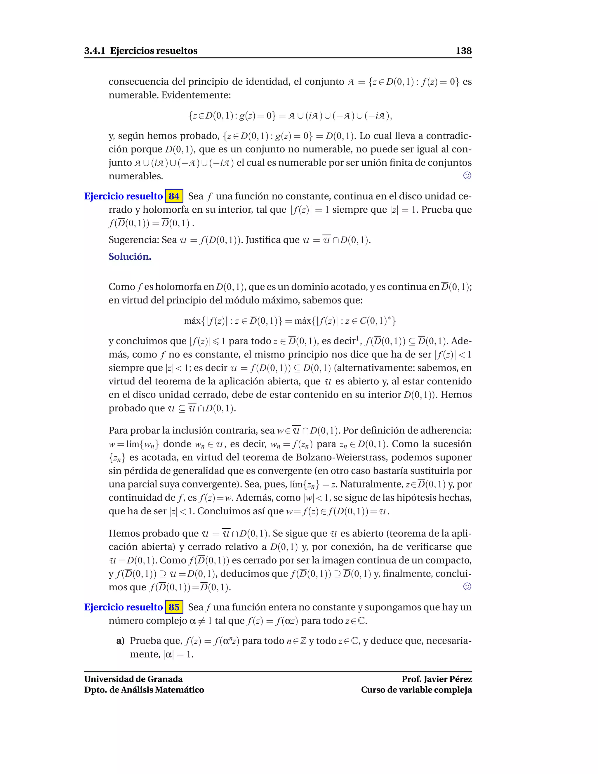 3.4.1 Ejercicios resueltos                                                                      138


     consecuencia del principio de identidad, el conjunto A = {z ∈ D(0, 1) : f (z) = 0} es
     numerable. Evidentemente:

                        {z ∈ D(0, 1) : g(z) = 0} = A ∪ (iA ) ∪ (−A ) ∪ (−iA ),

     y, según hemos probado, {z ∈ D(0, 1) : g(z) = 0} = D(0, 1). Lo cual lleva a contradic-
     ción porque D(0, 1), que es un conjunto no numerable, no puede ser igual al con-
     junto A ∪ (iA ) ∪ (−A ) ∪ (−iA ) el cual es numerable por ser unión ﬁnita de conjuntos
     numerables.

Ejercicio resuelto 84 Sea f una función no constante, continua en el disco unidad ce-
     rrado y holomorfa en su interior, tal que | f (z)| = 1 siempre que |z| = 1. Prueba que
      f (D(0, 1)) = D(0, 1) .
     Sugerencia: Sea U = f (D(0, 1)). Justiﬁca que U = U ∩ D(0, 1).
     Solución.


     Como f es holomorfa en D(0, 1), que es un dominio acotado, y es continua en D(0, 1);
     en virtud del principio del módulo máximo, sabemos que:

                       m´ x{| f (z)| : z ∈ D(0, 1)} = m´ x{| f (z)| : z ∈ C(0, 1)∗ }
                        a                              a

     y concluimos que | f (z)| 1 para todo z ∈ D(0, 1), es decir1 , f (D(0, 1)) ⊆ D(0, 1). Ade-
     más, como f no es constante, el mismo principio nos dice que ha de ser | f (z)| < 1
     siempre que |z| < 1; es decir U = f (D(0, 1)) ⊆ D(0, 1) (alternativamente: sabemos, en
     virtud del teorema de la aplicación abierta, que U es abierto y, al estar contenido
     en el disco unidad cerrado, debe de estar contenido en su interior D(0, 1)). Hemos
     probado que U ⊆ U ∩ D(0, 1).

     Para probar la inclusión contraria, sea w ∈ U ∩ D(0, 1). Por deﬁnición de adherencia:
     w = l´m{wn } donde wn ∈ U , es decir, wn = f (zn ) para zn ∈ D(0, 1). Como la sucesión
           ı
     {zn } es acotada, en virtud del teorema de Bolzano-Weierstrass, podemos suponer
     sin pérdida de generalidad que es convergente (en otro caso bastaría sustituirla por
     una parcial suya convergente). Sea, pues, l´m{zn } = z. Naturalmente, z∈D(0, 1) y, por
                                                 ı
     continuidad de f , es f (z)=w. Además, como |w|<1, se sigue de las hipótesis hechas,
     que ha de ser |z| < 1. Concluimos así que w = f (z) ∈ f (D(0, 1)) = U .

     Hemos probado que U = U ∩ D(0, 1). Se sigue que U es abierto (teorema de la apli-
     cación abierta) y cerrado relativo a D(0, 1) y, por conexión, ha de veriﬁcarse que
     U = D(0, 1). Como f (D(0, 1)) es cerrado por ser la imagen continua de un compacto,
     y f (D(0, 1)) ⊇ U = D(0, 1), deducimos que f (D(0, 1)) ⊇ D(0, 1) y, ﬁnalmente, conclui-
     mos que f (D(0, 1)) = D(0, 1).

Ejercicio resuelto 85 Sea f una función entera no constante y supongamos que hay un
     número complejo α = 1 tal que f (z) = f (αz) para todo z ∈ C.

       a) Prueba que, f (z) = f (αnz) para todo n ∈ Z y todo z ∈ C, y deduce que, necesaria-
          mente, |α| = 1.

Universidad de Granada                                                             Prof. Javier Pérez
Dpto. de Análisis Matemático                                             Curso de variable compleja
 