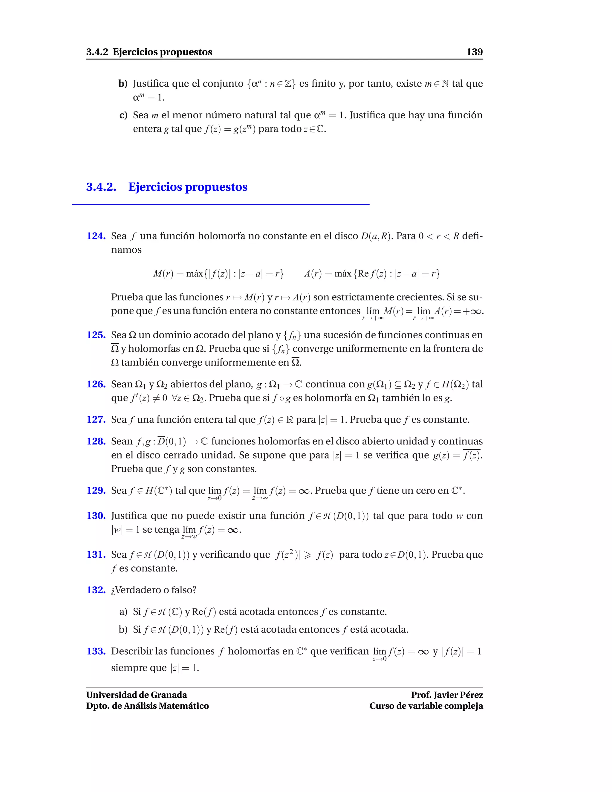 3.4.2 Ejercicios propuestos                                                                     139


       b) Justiﬁca que el conjunto {αn : n ∈ Z} es ﬁnito y, por tanto, existe m ∈ N tal que
          αm = 1.
        c) Sea m el menor número natural tal que αm = 1. Justiﬁca que hay una función
           entera g tal que f (z) = g(zm ) para todo z ∈ C.




3.4.2. Ejercicios propuestos



124. Sea f una función holomorfa no constante en el disco D(a, R). Para 0 < r < R deﬁ-
     namos

                M(r) = m´ x{| f (z)| : |z − a| = r}
                        a                               A(r) = m´ x {Re f (z) : |z − a| = r}
                                                                a

      Prueba que las funciones r → M(r) y r → A(r) son estrictamente crecientes. Si se su-
      pone que f es una función entera no constante entonces l´m M(r) = l´m A(r) = +∞.
                                                               ı          ı
                                                                       r→+∞         r→+∞

125. Sea Ω un dominio acotado del plano y { fn } una sucesión de funciones continuas en
     Ω y holomorfas en Ω. Prueba que si { fn } converge uniformemente en la frontera de
     Ω también converge uniformemente en Ω.

126. Sean Ω1 y Ω2 abiertos del plano, g : Ω1 → C continua con g(Ω1 ) ⊆ Ω2 y f ∈ H(Ω2 ) tal
     que f ′ (z) = 0 ∀z ∈ Ω2 . Prueba que si f ◦ g es holomorfa en Ω1 también lo es g.

127. Sea f una función entera tal que f (z) ∈ R para |z| = 1. Prueba que f es constante.

128. Sean f , g : D(0, 1) → C funciones holomorfas en el disco abierto unidad y continuas
     en el disco cerrado unidad. Se supone que para |z| = 1 se veriﬁca que g(z) = f (z).
     Prueba que f y g son constantes.

129. Sea f ∈ H(C∗ ) tal que l´m f (z) = l´m f (z) = ∞. Prueba que f tiene un cero en C∗ .
                             ı           ı
                              z→0         z→∞

130. Justiﬁca que no puede existir una función f ∈ H (D(0, 1)) tal que para todo w con
     |w| = 1 se tenga l´m f (z) = ∞.
                       ı
                       z→w

131. Sea f ∈ H (D(0, 1)) y veriﬁcando que | f (z 2 )|     | f (z)| para todo z ∈ D(0, 1). Prueba que
     f es constante.

132. ¿Verdadero o falso?

        a) Si f ∈ H (C) y Re( f ) está acotada entonces f es constante.
       b) Si f ∈ H (D(0, 1)) y Re( f ) está acotada entonces f está acotada.

133. Describir las funciones f holomorfas en C∗ que veriﬁcan l´m f (z) = ∞ y | f (z)| = 1
                                                              ı
                                                                          z→0
      siempre que |z| = 1.

Universidad de Granada                                                             Prof. Javier Pérez
Dpto. de Análisis Matemático                                             Curso de variable compleja
 