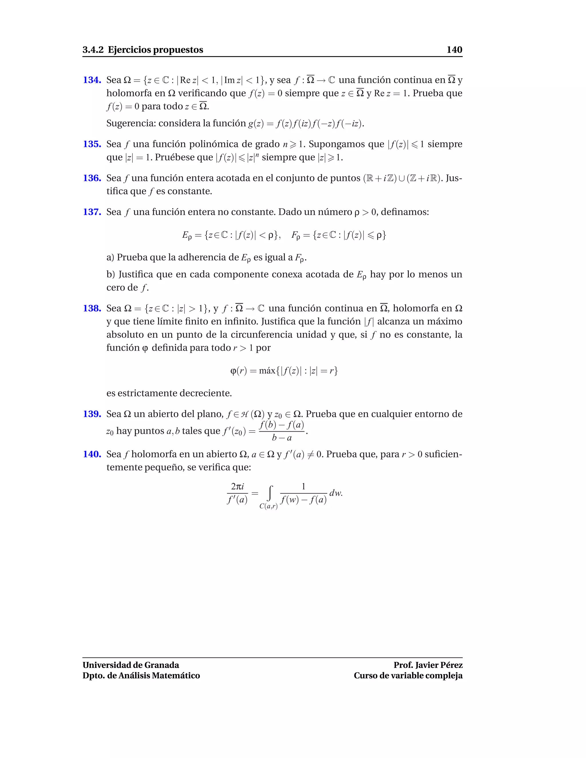 3.4.2 Ejercicios propuestos                                                                          140


134. Sea Ω = {z ∈ C : | Re z| < 1, | Im z| < 1}, y sea f : Ω → C una función continua en Ω y
     holomorfa en Ω veriﬁcando que f (z) = 0 siempre que z ∈ Ω y Re z = 1. Prueba que
     f (z) = 0 para todo z ∈ Ω.
     Sugerencia: considera la función g(z) = f (z) f (iz) f (−z) f (−iz).

135. Sea f una función polinómica de grado n 1. Supongamos que | f (z)|                       1 siempre
     que |z| = 1. Pruébese que | f (z)| |z|n siempre que |z| 1.

136. Sea f una función entera acotada en el conjunto de puntos (R + i Z) ∪ (Z + i R). Jus-
     tiﬁca que f es constante.

137. Sea f una función entera no constante. Dado un número ρ > 0, deﬁnamos:

                        Eρ = {z ∈ C : | f (z)| < ρ},        Fρ = {z ∈ C : | f (z)|   ρ}

     a) Prueba que la adherencia de Eρ es igual a Fρ .
     b) Justiﬁca que en cada componente conexa acotada de Eρ hay por lo menos un
     cero de f .

138. Sea Ω = {z ∈ C : |z| > 1}, y f : Ω → C una función continua en Ω, holomorfa en Ω
     y que tiene límite ﬁnito en inﬁnito. Justiﬁca que la función | f | alcanza un máximo
     absoluto en un punto de la circunferencia unidad y que, si f no es constante, la
     función ϕ deﬁnida para todo r > 1 por

                                     ϕ(r) = m´ x{| f (z)| : |z| = r}
                                             a

     es estrictamente decreciente.

139. Sea Ω un abierto del plano, f ∈ H (Ω) y z0 ∈ Ω. Prueba que en cualquier entorno de
                                              f (b) − f (a)
     z0 hay puntos a, b tales que f ′ (z0 ) =               .
                                                  b−a
140. Sea f holomorfa en un abierto Ω, a ∈ Ω y f ′ (a) = 0. Prueba que, para r > 0 suﬁcien-
     temente pequeño, se veriﬁca que:
                                      2πi                       1
                                             =                          dw.
                                     f ′ (a)              f (w) − f (a)
                                                 C(a,r)




Universidad de Granada                                                                  Prof. Javier Pérez
Dpto. de Análisis Matemático                                                  Curso de variable compleja
 