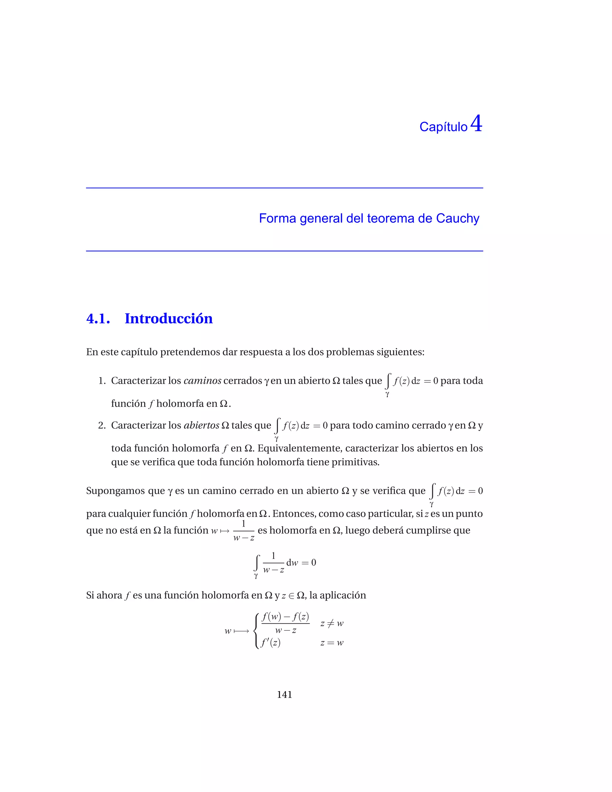 Capítulo      4


                                          Forma general del teorema de Cauchy




4.1.     Introducción

En este capítulo pretendemos dar respuesta a los dos problemas siguientes:

  1. Caracterizar los caminos cerrados γ en un abierto Ω tales que          f (z) dz = 0 para toda
                                                                        γ
       función f holomorfa en Ω .

  2. Caracterizar los abiertos Ω tales que       f (z) dz = 0 para todo camino cerrado γ en Ω y
                                             γ
       toda función holomorfa f en Ω. Equivalentemente, caracterizar los abiertos en los
       que se veriﬁca que toda función holomorfa tiene primitivas.

Supongamos que γ es un camino cerrado en un abierto Ω y se veriﬁca que                  f (z) dz = 0
                                                                                    γ
para cualquier función f holomorfa en Ω . Entonces, como caso particular, si z es un punto
                                 1
que no está en Ω la función w →      es holomorfa en Ω, luego deberá cumplirse que
                                w−z
                                           1
                                              dw = 0
                                      γ
                                          w−z

Si ahora f es una función holomorfa en Ω y z ∈ Ω, la aplicación
                                    
                                     f (w) − f (z) z = w
                              w −→        w−z
                                     ′
                                      f (z)          z=w




                                             141
 