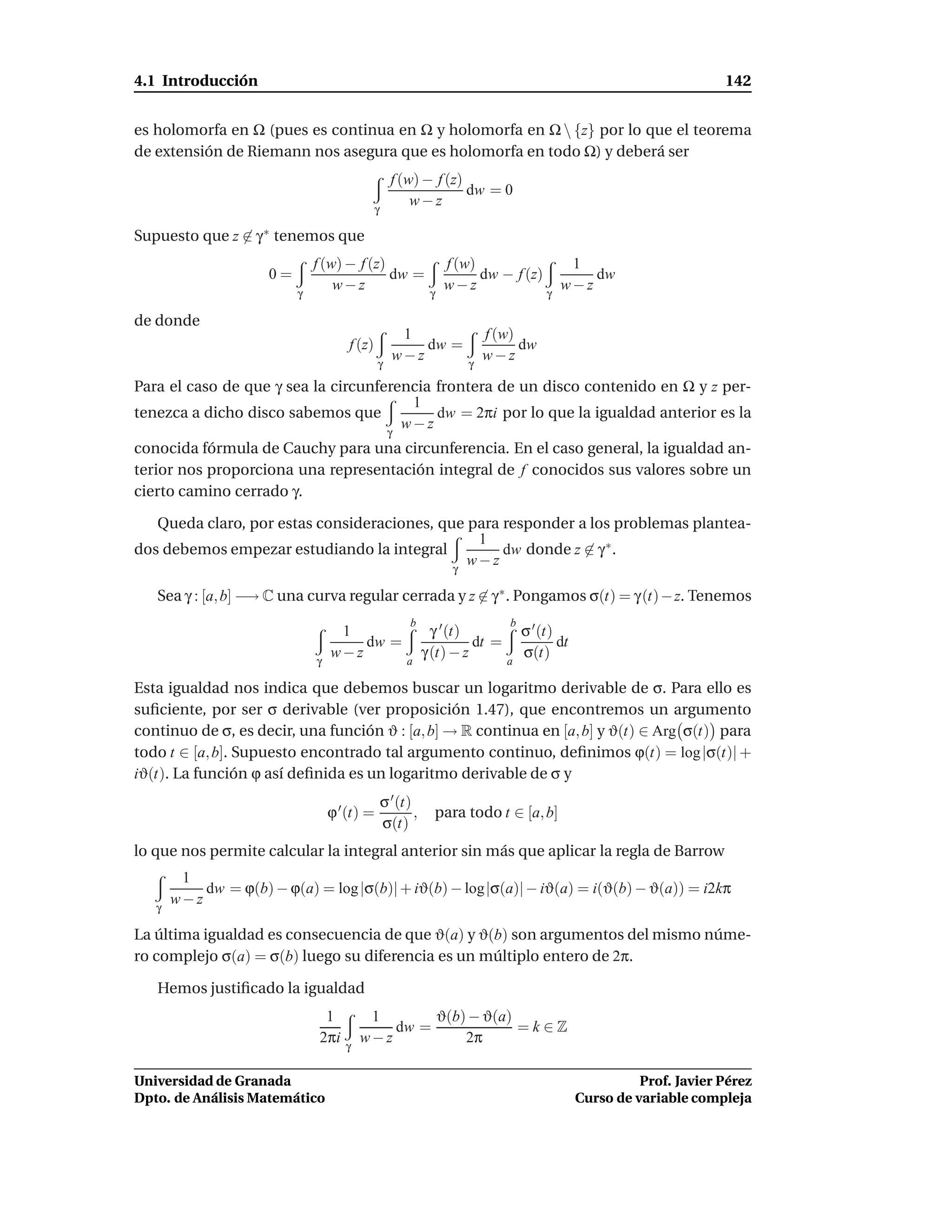 4.1 Introducción                                                                                                       142


es holomorfa en Ω (pues es continua en Ω y holomorfa en Ω  {z} por lo que el teorema
de extensión de Riemann nos asegura que es holomorfa en todo Ω) y deberá ser
                                                    f (w) − f (z)
                                                                  dw = 0
                                                        w−z
                                              γ

Supuesto que z   ∈ γ∗   tenemos que
                              f (w) − f (z)                        f (w)               1
                     0=                     dw =                         dw − f (z)       dw
                          γ
                                  w−z                          γ
                                                                   w−z              γ
                                                                                      w−z

de donde
                                                     1                    f (w)
                                      f (z)             dw =                    dw
                                              γ
                                                    w−z               γ
                                                                          w−z

Para el caso de que γ sea la circunferencia frontera de un disco contenido en Ω y z per-
                                        1
tenezca a dicho disco sabemos que           dw = 2πi por lo que la igualdad anterior es la
                                       w−z
                                                   γ
conocida fórmula de Cauchy para una circunferencia. En el caso general, la igualdad an-
terior nos proporciona una representación integral de f conocidos sus valores sobre un
cierto camino cerrado γ.

   Queda claro, por estas consideraciones, que para responder a los problemas plantea-
                                                1
dos debemos empezar estudiando la integral          dw donde z ∈ γ ∗ .
                                             γ
                                               w−z

   Sea γ : [a, b] −→ C una curva regular cerrada y z ∈ γ ∗ . Pongamos σ(t) = γ (t) − z. Tenemos
                                                         b                     b
                                   1                            γ ′ (t)            σ ′ (t)
                                      dw =                              dt =               dt
                              γ
                                  w−z                   a
                                                              γ (t) − z        a
                                                                                   σ(t)

Esta igualdad nos indica que debemos buscar un logaritmo derivable de σ. Para ello es
suﬁciente, por ser σ derivable (ver proposición 1.47), que encontremos un argumento
continuo de σ, es decir, una función ϑ : [a, b] → R continua en [a, b] y ϑ(t) ∈ Arg σ(t) para
todo t ∈ [a, b]. Supuesto encontrado tal argumento continuo, deﬁnimos ϕ(t) = log |σ(t)| +
iϑ(t). La función ϕ así deﬁnida es un logaritmo derivable de σ y
                                                  σ ′ (t)
                                  ϕ ′ (t) =               ,     para todo t ∈ [a, b]
                                                  σ(t)
lo que nos permite calcular la integral anterior sin más que aplicar la regla de Barrow
        1
           dw = ϕ(b) − ϕ(a) = log |σ(b)| + iϑ(b) − log|σ(a)| − iϑ(a) = i(ϑ(b) − ϑ(a)) = i2kπ
   γ
       w−z

La última igualdad es consecuencia de que ϑ(a) y ϑ(b) son argumentos del mismo núme-
ro complejo σ(a) = σ(b) luego su diferencia es un múltiplo entero de 2π.

   Hemos justiﬁcado la igualdad
                                1         1       ϑ(b) − ϑ(a)
                                             dw =             =k∈Z
                               2πi   γ
                                         w−z          2π

Universidad de Granada                                                                                    Prof. Javier Pérez
Dpto. de Análisis Matemático                                                                    Curso de variable compleja
 