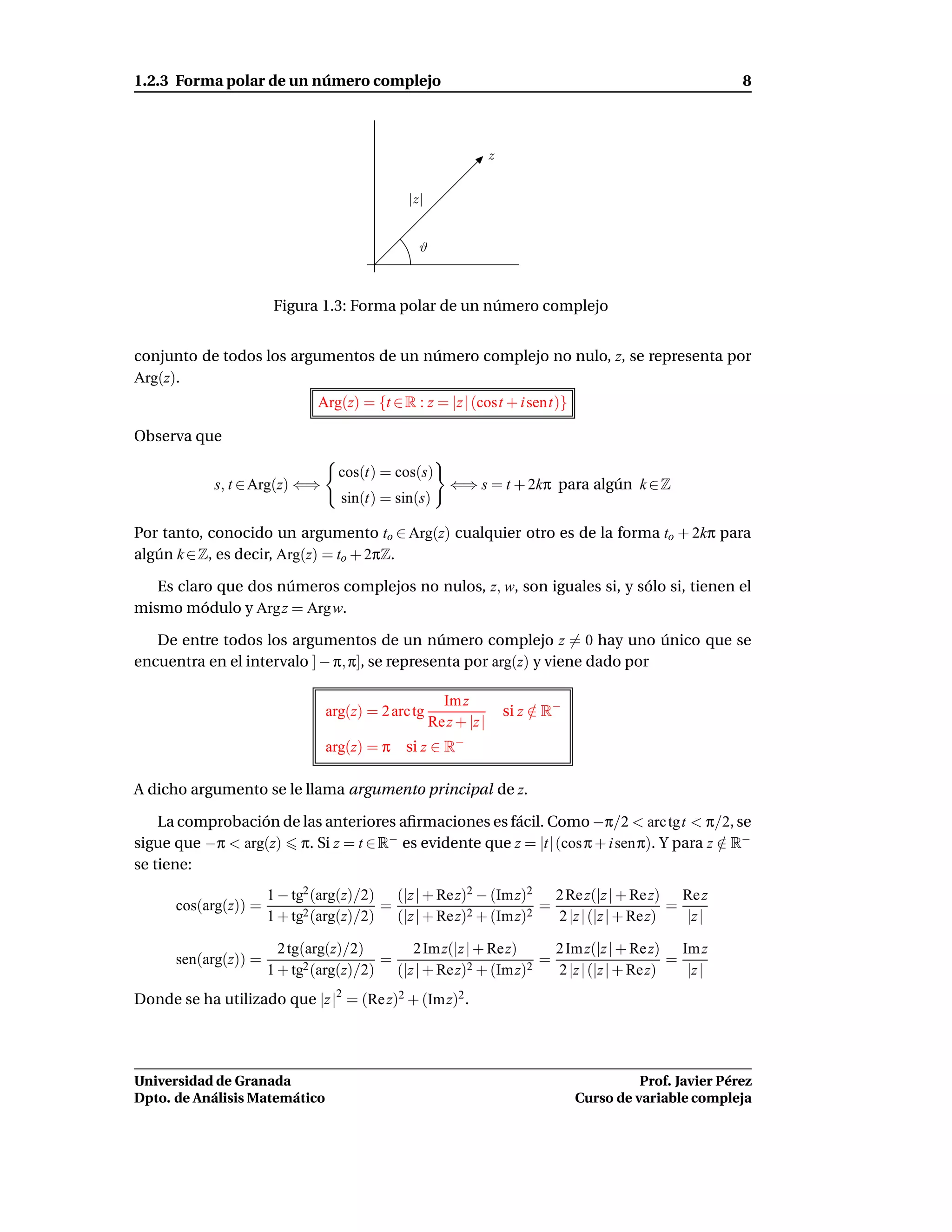 1.2.3 Forma polar de un número complejo                                                                    8



                                                                 z


                                             |z|


                                               ϑ



                       Figura 1.3: Forma polar de un número complejo


conjunto de todos los argumentos de un número complejo no nulo, z, se representa por
Arg(z).
                              Arg(z) = {t ∈ R : z = |z | (cost + i sent)}

Observa que

                                 cos(t) = cos(s)
            s, t ∈ Arg(z) ⇐⇒                           ⇐⇒ s = t + 2kπ para algún k ∈ Z
                                 sin(t) = sin(s)

Por tanto, conocido un argumento to ∈ Arg(z) cualquier otro es de la forma to + 2kπ para
algún k ∈ Z, es decir, Arg(z) = to + 2πZ.

   Es claro que dos números complejos no nulos, z, w, son iguales si, y sólo si, tienen el
mismo módulo y Arg z = Arg w.

   De entre todos los argumentos de un número complejo z = 0 hay uno único que se
encuentra en el intervalo ] − π, π], se representa por arg(z) y viene dado por

                                                     Im z
                               arg(z) = 2 arc tg                     si z ∈ R−
                                                                          /
                                                   Re z + |z |
                               arg(z) = π    si z ∈ R−

A dicho argumento se le llama argumento principal de z.

    La comprobación de las anteriores aﬁrmaciones es fácil. Como −π/2 < arc tgt < π/2, se
sigue que −π < arg(z) π. Si z = t ∈ R− es evidente que z = |t| (cos π + i senπ). Y para z ∈ R−
                                                                                          /
se tiene:
                      1 − tg2 (arg(z)/2) (|z | + Rez)2 − (Im z)2   2 Re z(|z | + Re z) Re z
      cos(arg(z)) =                     =                        =                     =
                      1 + tg2 (arg(z)/2) (|z | + Rez)2 + (Im z)2   2 |z | (|z | + Rez)   |z |

                        2 tg(arg(z)/2)      2 Im z(|z | + Rez)     2 Im z(|z | + Re z) Im z
      sen(arg(z)) =                     =                        =                     =
                      1 + tg2 (arg(z)/2) (|z | + Rez)2 + (Im z)2   2 |z | (|z | + Rez)   |z |
Donde se ha utilizado que |z |2 = (Re z)2 + (Im z)2 .




Universidad de Granada                                                                     Prof. Javier Pérez
Dpto. de Análisis Matemático                                                     Curso de variable compleja
 