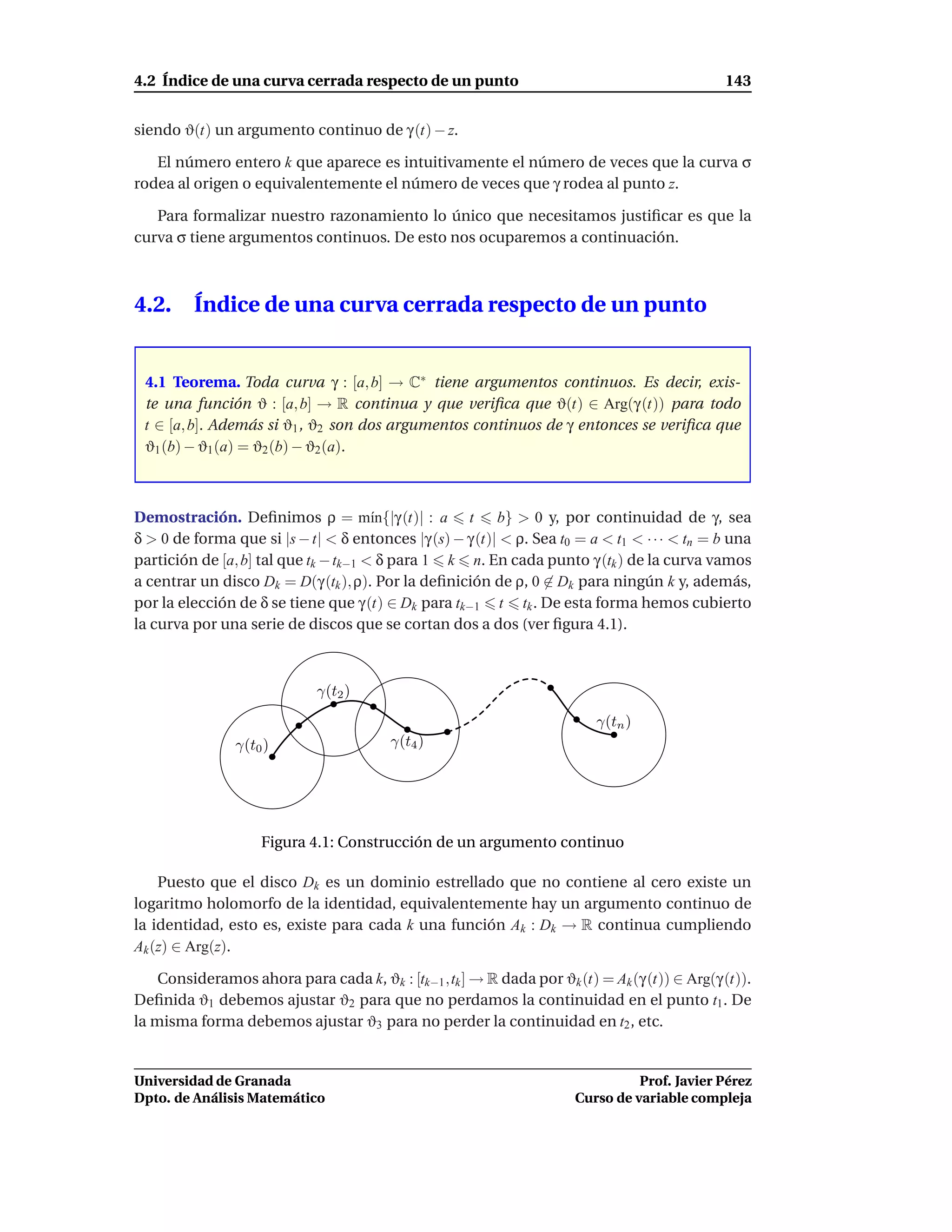 4.2 Índice de una curva cerrada respecto de un punto                                           143


siendo ϑ(t) un argumento continuo de γ (t) − z.

   El número entero k que aparece es intuitivamente el número de veces que la curva σ
rodea al origen o equivalentemente el número de veces que γ rodea al punto z.

   Para formalizar nuestro razonamiento lo único que necesitamos justiﬁcar es que la
curva σ tiene argumentos continuos. De esto nos ocuparemos a continuación.



4.2.     Índice de una curva cerrada respecto de un punto


 4.1 Teorema. Toda curva γ : [a, b] → C∗ tiene argumentos continuos. Es decir, exis-
 te una función ϑ : [a, b] → R continua y que veriﬁca que ϑ(t) ∈ Arg(γ (t)) para todo
 t ∈ [a, b]. Además si ϑ1 , ϑ2 son dos argumentos continuos de γ entonces se veriﬁca que
 ϑ1 (b) − ϑ1 (a) = ϑ2 (b) − ϑ2 (a).



Demostración. Deﬁnimos ρ = m´n{|γ (t)| : a t
                                       ı                  b} > 0 y, por continuidad de γ, sea
δ > 0 de forma que si |s − t| < δ entonces |γ (s) − γ (t)| < ρ. Sea t0 = a < t1 < · · · < tn = b una
partición de [a, b] tal que tk − tk−1 < δ para 1 k n. En cada punto γ (tk ) de la curva vamos
a centrar un disco Dk = D(γ (tk ), ρ). Por la deﬁnición de ρ, 0 ∈ Dk para ningún k y, además,
por la elección de δ se tiene que γ (t) ∈ Dk para tk−1 t tk . De esta forma hemos cubierto
la curva por una serie de discos que se cortan dos a dos (ver ﬁgura 4.1).



                             γ(t2 )
                                                                          γ(tn )
                γ(t0 )                   γ(t4 )




                    Figura 4.1: Construcción de un argumento continuo

    Puesto que el disco Dk es un dominio estrellado que no contiene al cero existe un
logaritmo holomorfo de la identidad, equivalentemente hay un argumento continuo de
la identidad, esto es, existe para cada k una función Ak : Dk → R continua cumpliendo
Ak (z) ∈ Arg(z).

    Consideramos ahora para cada k, ϑk : [tk−1 ,tk ] → R dada por ϑk (t) = Ak (γ (t)) ∈ Arg(γ (t)).
Deﬁnida ϑ1 debemos ajustar ϑ2 para que no perdamos la continuidad en el punto t1 . De
la misma forma debemos ajustar ϑ3 para no perder la continuidad en t2 , etc.


Universidad de Granada                                                           Prof. Javier Pérez
Dpto. de Análisis Matemático                                           Curso de variable compleja
 