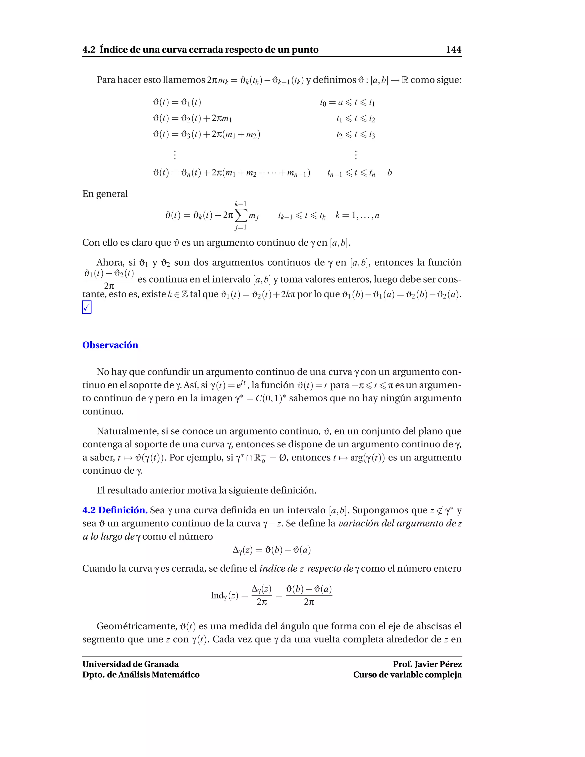 4.2 Índice de una curva cerrada respecto de un punto                                                144


   Para hacer esto llamemos 2π mk = ϑk (tk )− ϑk+1 (tk ) y deﬁnimos ϑ : [a, b] → R como sigue:

                  ϑ(t) = ϑ1 (t)                                 t0 = a       t     t1
                  ϑ(t) = ϑ2 (t) + 2πm1                                 t1    t     t2
                  ϑ(t) = ϑ3 (t) + 2π(m1 + m2 )                         t2    t     t3
                       .
                       .                                                     .
                                                                             .
                       .                                                     .
                  ϑ(t) = ϑn (t) + 2π(m1 + m2 + · · · + mn−1 )        tn−1    t     tn = b

En general
                                          k−1
                     ϑ(t) = ϑk (t) + 2π         mj   tk−1   t   tk     k = 1, . . . , n
                                          j=1

Con ello es claro que ϑ es un argumento continuo de γ en [a, b].

    Ahora, si ϑ1 y ϑ2 son dos argumentos continuos de γ en [a, b], entonces la función
ϑ1 (t) − ϑ2 (t)
                es continua en el intervalo [a, b] y toma valores enteros, luego debe ser cons-
      2π
tante, esto es, existe k ∈ Z tal que ϑ1 (t) = ϑ2 (t)+2kπ por lo que ϑ1 (b)−ϑ1 (a) = ϑ2 (b)−ϑ2 (a).




Observación

    No hay que confundir un argumento continuo de una curva γ con un argumento con-
tinuo en el soporte de γ. Así, si γ (t) = eit , la función ϑ(t) = t para −π t π es un argumen-
to continuo de γ pero en la imagen γ ∗ = C(0, 1)∗ sabemos que no hay ningún argumento
continuo.

    Naturalmente, si se conoce un argumento continuo, ϑ, en un conjunto del plano que
contenga al soporte de una curva γ, entonces se dispone de un argumento continuo de γ,
a saber, t → ϑ(γ (t)). Por ejemplo, si γ ∗ ∩ R− = Ø, entonces t → arg(γ (t)) es un argumento
                                              o
continuo de γ.

   El resultado anterior motiva la siguiente deﬁnición.

4.2 Deﬁnición. Sea γ una curva deﬁnida en un intervalo [a, b]. Supongamos que z ∈ γ ∗ y
sea ϑ un argumento continuo de la curva γ − z. Se deﬁne la variación del argumento de z
a lo largo de γ como el número
                                 ∆γ (z) = ϑ(b) − ϑ(a)
Cuando la curva γ es cerrada, se deﬁne el índice de z respecto de γ como el número entero

                                                ∆γ (z) ϑ(b) − ϑ(a)
                                  Indγ (z) =          =
                                                 2π        2π

   Geométricamente, ϑ(t) es una medida del ángulo que forma con el eje de abscisas el
segmento que une z con γ (t). Cada vez que γ da una vuelta completa alrededor de z en

Universidad de Granada                                                                 Prof. Javier Pérez
Dpto. de Análisis Matemático                                                 Curso de variable compleja
 