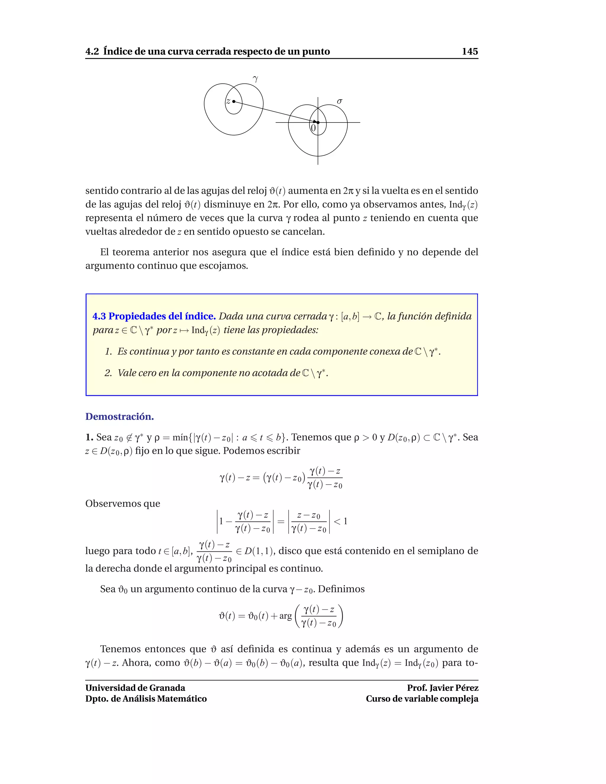 4.2 Índice de una curva cerrada respecto de un punto                                            145

                                           γ

                                   z                                 σ

                                                            0




sentido contrario al de las agujas del reloj ϑ(t) aumenta en 2π y si la vuelta es en el sentido
de las agujas del reloj ϑ(t) disminuye en 2π. Por ello, como ya observamos antes, Indγ (z)
representa el número de veces que la curva γ rodea al punto z teniendo en cuenta que
vueltas alrededor de z en sentido opuesto se cancelan.

   El teorema anterior nos asegura que el índice está bien deﬁnido y no depende del
argumento continuo que escojamos.




 4.3 Propiedades del índice. Dada una curva cerrada γ : [a, b] → C, la función deﬁnida
 para z ∈ C  γ ∗ por z → Indγ (z) tiene las propiedades:

    1. Es continua y por tanto es constante en cada componente conexa de C  γ ∗.

    2. Vale cero en la componente no acotada de C  γ ∗.



Demostración.

1. Sea z 0 ∈ γ ∗ y ρ = m´n{|γ (t) − z 0 | : a t b}. Tenemos que ρ > 0 y D(z 0 , ρ) ⊂ C  γ ∗ . Sea
                          ı
z ∈ D(z 0 , ρ) ﬁjo en lo que sigue. Podemos escribir
                                                            γ (t) − z
                                 γ (t) − z = γ (t) − z 0
                                                           γ (t) − z 0
Observemos que
                                        γ (t) − z      z − z0
                                 1−                =             <1
                                       γ (t) − z 0   γ (t) − z 0
                         γ (t) − z
luego para todo t ∈ [a, b],         ∈ D(1, 1), disco que está contenido en el semiplano de
                        γ (t) − z 0
la derecha donde el argumento principal es continuo.

   Sea ϑ0 un argumento continuo de la curva γ − z 0. Deﬁnimos

                                                        γ (t) − z
                                 ϑ(t) = ϑ0 (t) + arg
                                                       γ (t) − z 0

     Tenemos entonces que ϑ así deﬁnida es continua y además es un argumento de
γ (t) − z. Ahora, como ϑ(b) − ϑ(a) = ϑ0 (b) − ϑ0 (a), resulta que Indγ (z) = Indγ (z 0 ) para to-

Universidad de Granada                                                             Prof. Javier Pérez
Dpto. de Análisis Matemático                                             Curso de variable compleja
 