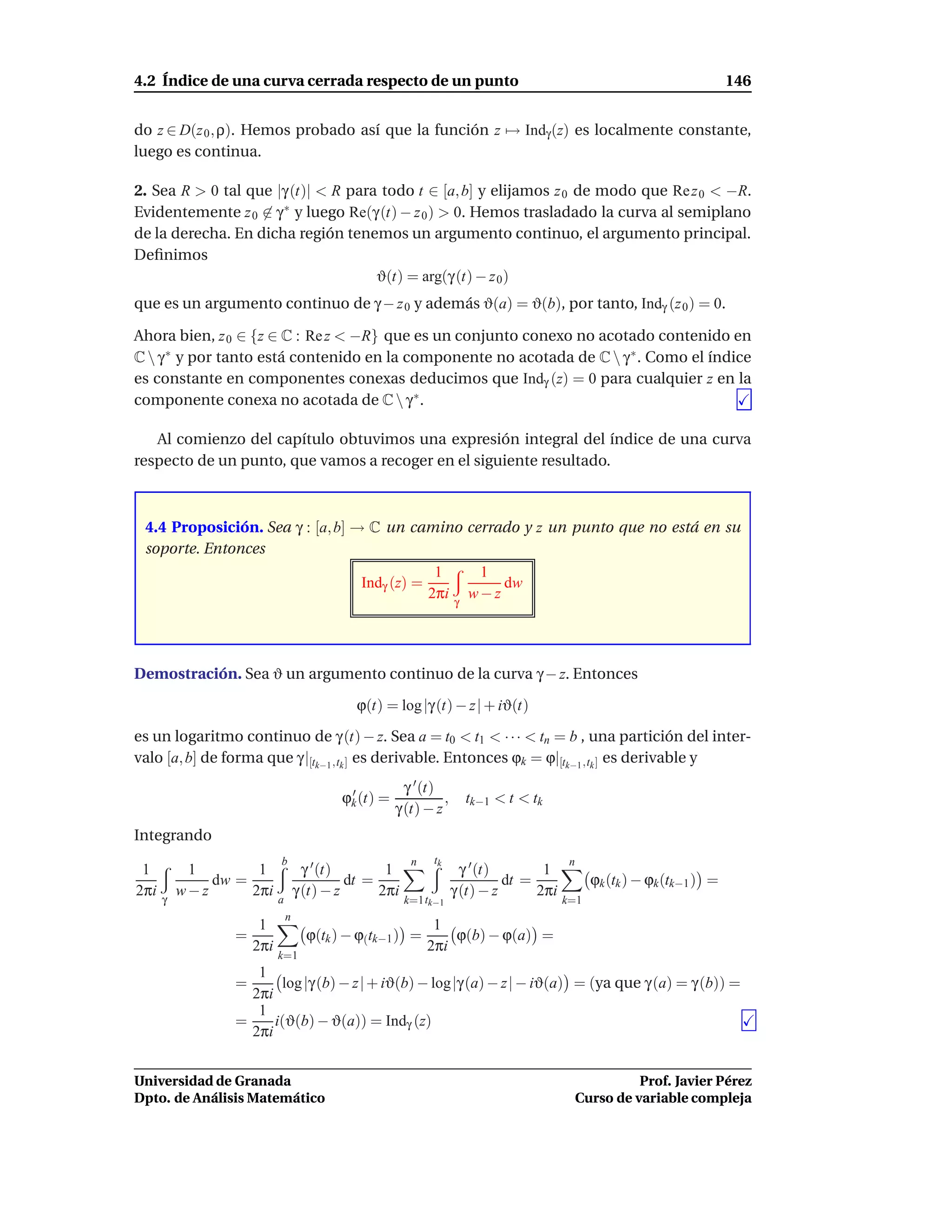 4.2 Índice de una curva cerrada respecto de un punto                                                                    146


do z ∈ D(z 0 , ρ). Hemos probado así que la función z → Indγ (z) es localmente constante,
luego es continua.

2. Sea R > 0 tal que |γ (t)| < R para todo t ∈ [a, b] y elijamos z 0 de modo que Re z 0 < −R.
Evidentemente z 0 ∈ γ ∗ y luego Re(γ (t) − z 0 ) > 0. Hemos trasladado la curva al semiplano
de la derecha. En dicha región tenemos un argumento continuo, el argumento principal.
Deﬁnimos
                                     ϑ(t) = arg(γ (t) − z 0 )
que es un argumento continuo de γ − z 0 y además ϑ(a) = ϑ(b), por tanto, Indγ (z 0 ) = 0.

Ahora bien, z 0 ∈ {z ∈ C : Re z < −R} que es un conjunto conexo no acotado contenido en
C  γ ∗ y por tanto está contenido en la componente no acotada de C  γ ∗ . Como el índice
es constante en componentes conexas deducimos que Indγ (z) = 0 para cualquier z en la
componente conexa no acotada de C  γ ∗ .

   Al comienzo del capítulo obtuvimos una expresión integral del índice de una curva
respecto de un punto, que vamos a recoger en el siguiente resultado.



 4.4 Proposición. Sea γ : [a, b] → C un camino cerrado y z un punto que no está en su
 soporte. Entonces
                                                            1          1
                                            Indγ (z) =                    dw
                                                           2πi    γ
                                                                      w−z




Demostración. Sea ϑ un argumento continuo de la curva γ − z. Entonces

                                           ϕ(t) = log |γ (t) − z| + iϑ(t)

es un logaritmo continuo de γ (t) − z. Sea a = t0 < t1 < · · · < tn = b , una partición del inter-
valo [a, b] de forma que γ |[tk−1 ,tk ] es derivable. Entonces ϕk = ϕ|[tk−1 ,tk ] es derivable y
                                                      γ ′ (t)
                                         ϕk (t) =
                                          ′
                                                              ,       tk−1 < t < tk
                                                    γ (t) − z
Integrando
                         b                             n    tk                          n
 1         1        1              γ ′ (t)       1                  γ ′ (t)       1
              dw =                         dt =                             dt =              ϕk (tk ) − ϕk (tk−1 ) =
2πi       w−z      2πi           γ (t) − z      2πi               γ (t) − z      2πi
      γ                  a                            k=1 tk−1                         k=1
                             n
                    1                                       1
                 =                 ϕ(tk ) − ϕ(tk−1 ) =         ϕ(b) − ϕ(a) =
                   2πi                                     2πi
                         k=1
                    1
                 =      log |γ (b) − z| + iϑ(b) − log|γ (a) − z| − iϑ(a) = (ya que γ (a) = γ (b)) =
                   2πi
                    1
                 =     i(ϑ(b) − ϑ(a)) = Indγ (z)
                   2πi


Universidad de Granada                                                                                Prof. Javier Pérez
Dpto. de Análisis Matemático                                                                Curso de variable compleja
 