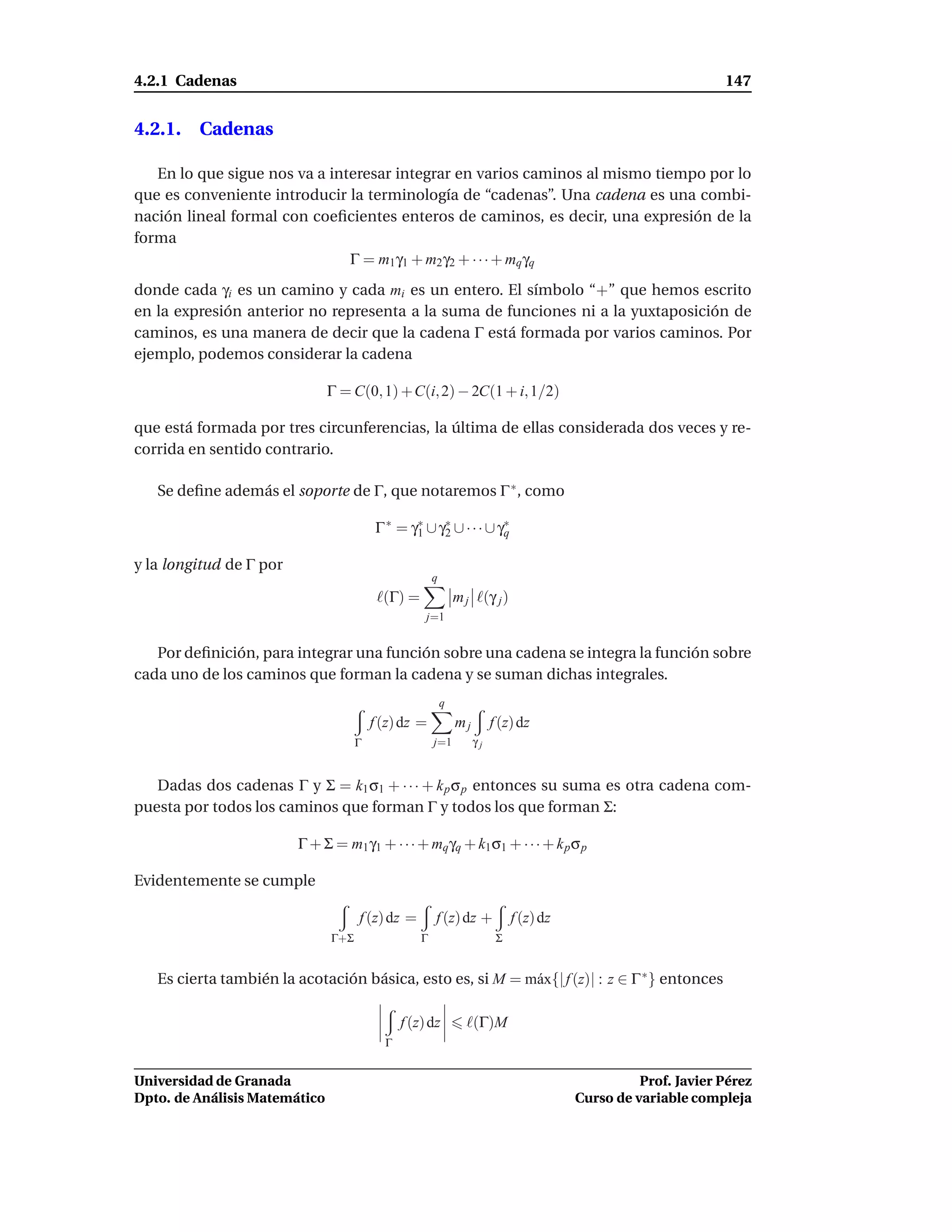 4.2.1 Cadenas                                                                                                   147


4.2.1. Cadenas

   En lo que sigue nos va a interesar integrar en varios caminos al mismo tiempo por lo
que es conveniente introducir la terminología de “cadenas”. Una cadena es una combi-
nación lineal formal con coeﬁcientes enteros de caminos, es decir, una expresión de la
forma
                               Γ = m1 γ1 + m2 γ2 + · · · + mq γq
donde cada γi es un camino y cada mi es un entero. El símbolo “+” que hemos escrito
en la expresión anterior no representa a la suma de funciones ni a la yuxtaposición de
caminos, es una manera de decir que la cadena Γ está formada por varios caminos. Por
ejemplo, podemos considerar la cadena

                               Γ = C(0, 1) + C(i, 2) − 2C(1 + i, 1/2)

que está formada por tres circunferencias, la última de ellas considerada dos veces y re-
corrida en sentido contrario.

   Se deﬁne además el soporte de Γ, que notaremos Γ ∗ , como

                                         Γ ∗ = γ∗ ∪ γ∗ ∪ · · · ∪ γ∗
                                                1    2            q

y la longitud de Γ por
                                                       q
                                          ℓ(Γ) =               m j ℓ(γ j )
                                                    j=1


   Por deﬁnición, para integrar una función sobre una cadena se integra la función sobre
cada uno de los caminos que forman la cadena y se suman dichas integrales.
                                                           q
                                         f (z) dz =            mj        f (z) dz
                                     Γ                 j=1          γj


   Dadas dos cadenas Γ y Σ = k1 σ1 + · · · + k p σ p entonces su suma es otra cadena com-
puesta por todos los caminos que forman Γ y todos los que forman Σ:

                         Γ + Σ = m1 γ1 + · · · + mq γq + k1 σ1 + · · · + k p σ p

Evidentemente se cumple

                                     f (z) dz =        f (z) dz +             f (z) dz
                               Γ+Σ                 Γ                      Σ


   Es cierta también la acotación básica, esto es, si M = m´ x{| f (z)| : z ∈ Γ ∗ } entonces
                                                           a

                                               f (z) dz          ℓ(Γ)M
                                           Γ


Universidad de Granada                                                                             Prof. Javier Pérez
Dpto. de Análisis Matemático                                                             Curso de variable compleja
 