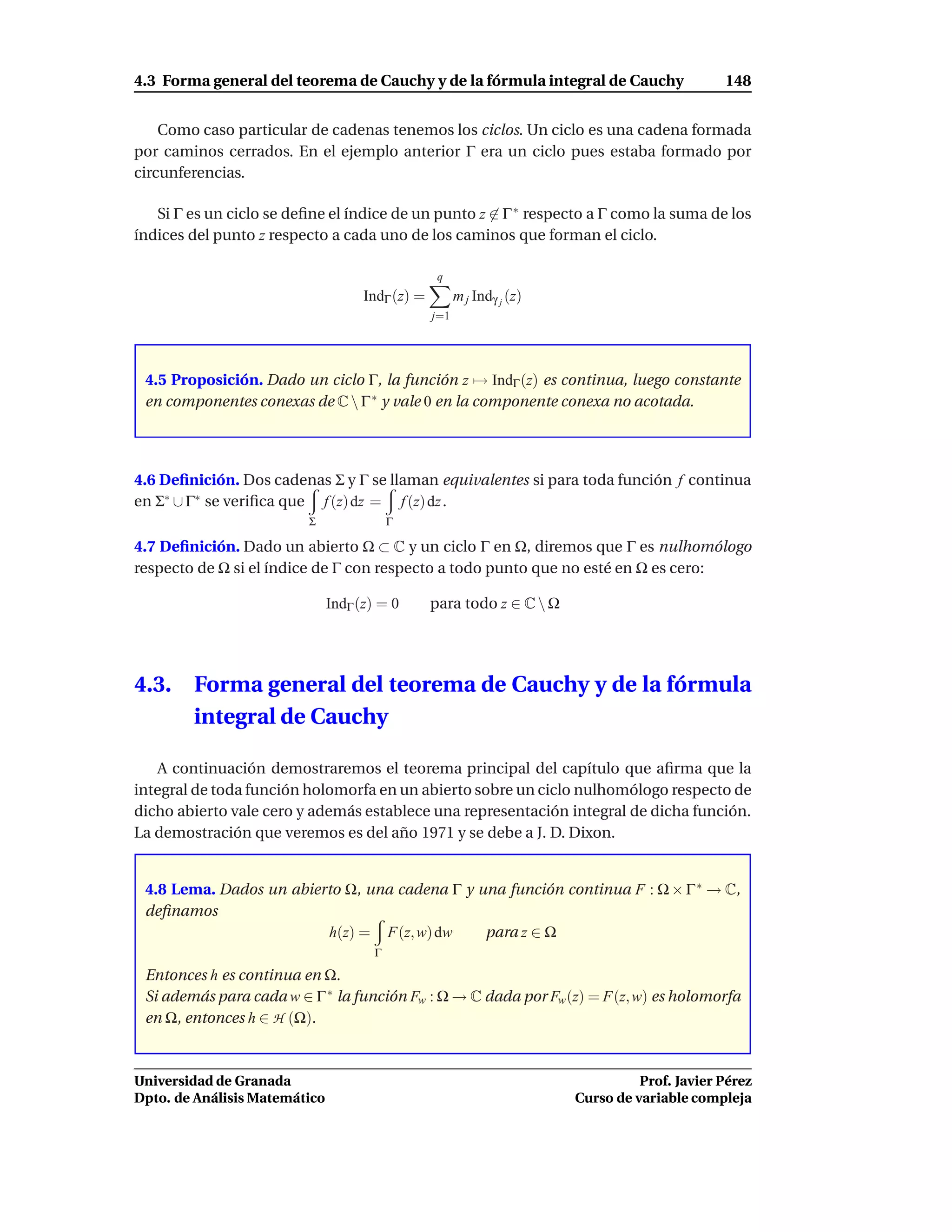 4.3 Forma general del teorema de Cauchy y de la fórmula integral de Cauchy                      148


    Como caso particular de cadenas tenemos los ciclos. Un ciclo es una cadena formada
por caminos cerrados. En el ejemplo anterior Γ era un ciclo pues estaba formado por
circunferencias.

   Si Γ es un ciclo se deﬁne el índice de un punto z ∈ Γ ∗ respecto a Γ como la suma de los
índices del punto z respecto a cada uno de los caminos que forman el ciclo.

                                                   q
                                     IndΓ (z) =         m j Indγ j (z)
                                                  j=1




 4.5 Proposición. Dado un ciclo Γ, la función z → IndΓ (z) es continua, luego constante
 en componentes conexas de C  Γ ∗ y vale 0 en la componente conexa no acotada.




4.6 Deﬁnición. Dos cadenas Σ y Γ se llaman equivalentes si para toda función f continua
en Σ∗ ∪ Γ∗ se veriﬁca que f (z) dz = f (z) dz .
                         Σ                Γ

4.7 Deﬁnición. Dado un abierto Ω ⊂ C y un ciclo Γ en Ω, diremos que Γ es nulhomólogo
respecto de Ω si el índice de Γ con respecto a todo punto que no esté en Ω es cero:

                               IndΓ (z) = 0       para todo z ∈ C  Ω




4.3.    Forma general del teorema de Cauchy y de la fórmula
        integral de Cauchy

   A continuación demostraremos el teorema principal del capítulo que aﬁrma que la
integral de toda función holomorfa en un abierto sobre un ciclo nulhomólogo respecto de
dicho abierto vale cero y además establece una representación integral de dicha función.
La demostración que veremos es del año 1971 y se debe a J. D. Dixon.


 4.8 Lema. Dados un abierto Ω, una cadena Γ y una función continua F : Ω × Γ ∗ → C,
 deﬁnamos
                         h(z) = F(z, w) dw     para z ∈ Ω
                                      Γ

 Entonces h es continua en Ω.
 Si además para cada w ∈ Γ ∗ la función Fw : Ω → C dada por Fw (z) = F(z, w) es holomorfa
 en Ω, entonces h ∈ H (Ω).



Universidad de Granada                                                             Prof. Javier Pérez
Dpto. de Análisis Matemático                                             Curso de variable compleja
 