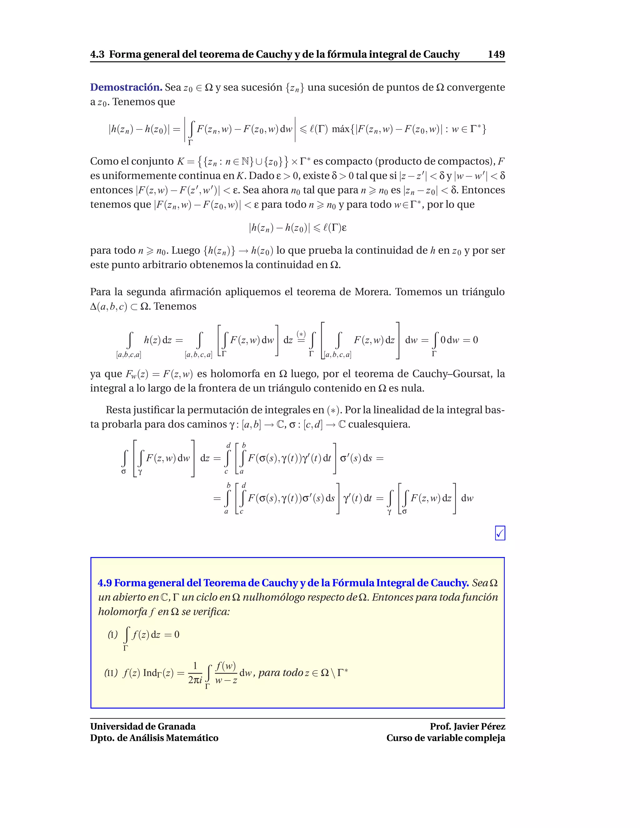 4.3 Forma general del teorema de Cauchy y de la fórmula integral de Cauchy                                                              149


Demostración. Sea z 0 ∈ Ω y sea sucesión {z n } una sucesión de puntos de Ω convergente
a z 0 . Tenemos que

    |h(z n ) − h(z 0)| =            F(z n , w) − F(z 0 , w) dw                    ℓ(Γ) m´ x{|F(z n , w) − F(z 0 , w)| : w ∈ Γ ∗ }
                                                                                        a
                                Γ

Como el conjunto K = {z n : n ∈ N} ∪ {z 0 } × Γ ∗ es compacto (producto de compactos), F
es uniformemente continua en K. Dado ε > 0, existe δ > 0 tal que si |z − z ′ | < δ y |w − w ′ | < δ
entonces |F(z, w) − F(z ′ , w ′ )| < ε. Sea ahora n0 tal que para n n0 es |z n − z 0 | < δ. Entonces
tenemos que |F(z n , w) − F(z 0 , w)| < ε para todo n n0 y para todo w ∈ Γ ∗ , por lo que

                                                              |h(z n ) − h(z 0 )|     ℓ(Γ)ε

para todo n n0 . Luego {h(z n )} → h(z 0 ) lo que prueba la continuidad de h en z 0 y por ser
este punto arbitrario obtenemos la continuidad en Ω.

Para la segunda aﬁrmación apliquemos el teorema de Morera. Tomemos un triángulo
∆(a, b, c) ⊂ Ω. Tenemos
                                                          
                                                                            (∗)
                   h(z) dz =                          F(z, w) dw dz =                               F(z, w) dz  dw =       0 dw = 0
      [a,b,c,a]                [a, b, c, a]       Γ                               Γ   [a, b, c, a]                       Γ

ya que Fw (z) = F(z, w) es holomorfa en Ω luego, por el teorema de Cauchy–Goursat, la
integral a lo largo de la frontera de un triángulo contenido en Ω es nula.

    Resta justiﬁcar la permutación de integrales en (∗). Por la linealidad de la integral bas-
ta probarla para dos caminos γ : [a, b] → C, σ : [c, d] → C cualesquiera.
                       
                                                      d   b
               F(z, w) dw  dz =                             F(σ(s), γ (t))γ ′ (t) dt σ ′ (s) ds =
          σ    γ                                  c       a
                                                      b   d
                                              =               F(σ(s), γ (t))σ ′ (s) ds γ ′ (t) dt =                 F(z, w) dz dw
                                                  a       c                                                 γ   σ




 4.9 Forma general del Teorema de Cauchy y de la Fórmula Integral de Cauchy. Sea Ω
 un abierto en C, Γ un ciclo en Ω nulhomólogo respecto de Ω. Entonces para toda función
 holomorfa f en Ω se veriﬁca:

    (I)       f (z) dz = 0
          Γ

                                 1            f (w)
   (II ) f (z) IndΓ (z) =                           dw , para todo z ∈ Ω  Γ ∗
                                2πi           w−z
                                       Γ




Universidad de Granada                                                                                                Prof. Javier Pérez
Dpto. de Análisis Matemático                                                                                Curso de variable compleja
 