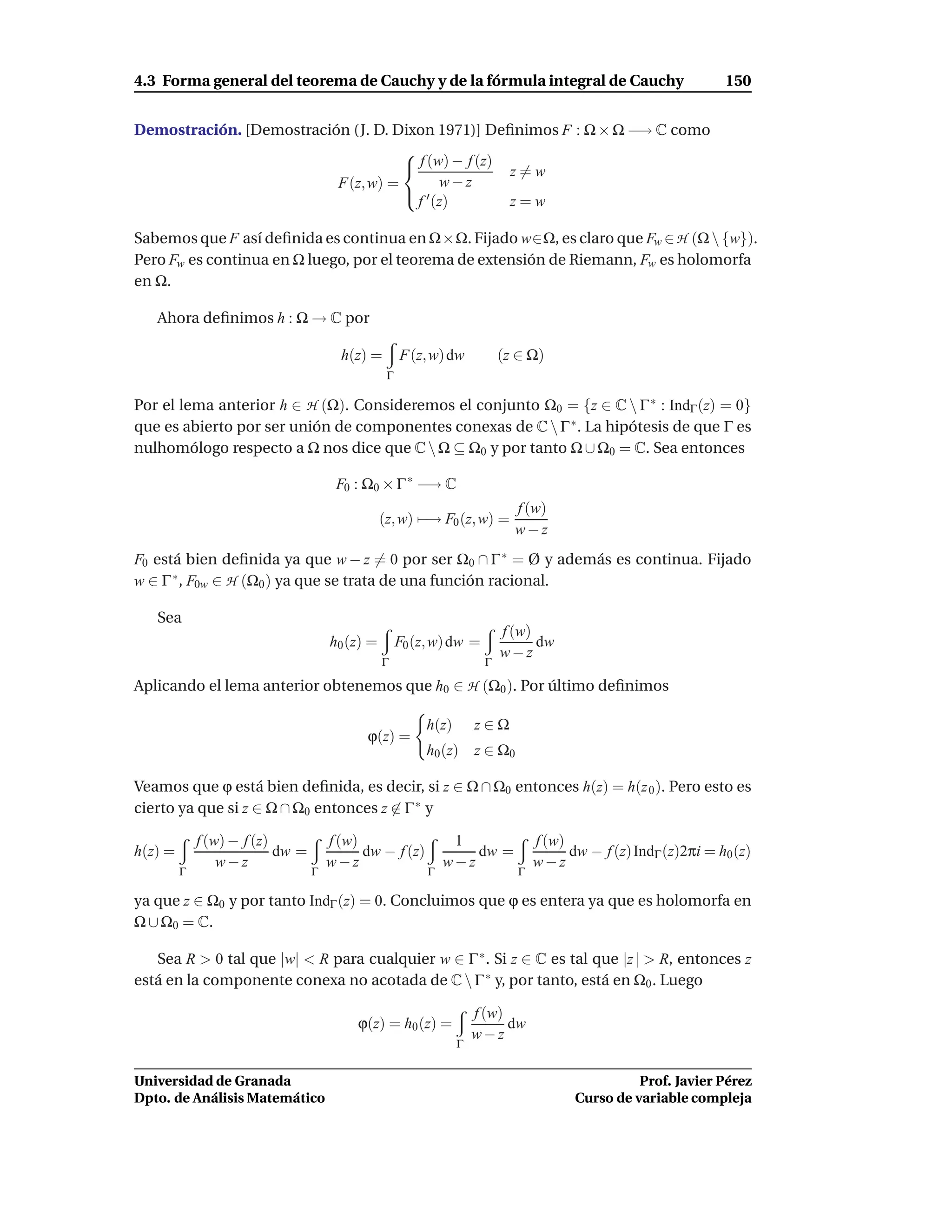 4.3 Forma general del teorema de Cauchy y de la fórmula integral de Cauchy                                         150


Demostración. [Demostración (J. D. Dixon 1971)] Deﬁnimos F : Ω × Ω −→ C como
                                    
                                     f (w) − f (z) z = w
                          F(z, w) =       w−z
                                     ′
                                      f (z)         z=w

Sabemos que F así deﬁnida es continua en Ω×Ω. Fijado w∈Ω, es claro que Fw ∈ H (Ω  {w}).
Pero Fw es continua en Ω luego, por el teorema de extensión de Riemann, Fw es holomorfa
en Ω.

   Ahora deﬁnimos h : Ω → C por

                                        h(z) =        F(z, w) dw           (z ∈ Ω)
                                                  Γ

Por el lema anterior h ∈ H (Ω). Consideremos el conjunto Ω0 = {z ∈ C  Γ ∗ : IndΓ (z) = 0}
que es abierto por ser unión de componentes conexas de C  Γ ∗ . La hipótesis de que Γ es
nulhomólogo respecto a Ω nos dice que C  Ω ⊆ Ω0 y por tanto Ω ∪ Ω0 = C. Sea entonces

                                       F0 : Ω0 × Γ ∗ −→ C
                                                                             f (w)
                                                 (z, w) −→ F0 (z, w) =
                                                                             w−z
F0 está bien deﬁnida ya que w − z = 0 por ser Ω0 ∩ Γ ∗ = Ø y además es continua. Fijado
w ∈ Γ ∗ , F0w ∈ H (Ω0 ) ya que se trata de una función racional.

   Sea
                                                                           f (w)
                                      h0 (z) =        F0 (z, w) dw =             dw
                                                                           w−z
                                                 Γ                     Γ

Aplicando el lema anterior obtenemos que h0 ∈ H (Ω0 ). Por último deﬁnimos

                                                           h(z)       z∈Ω
                                            ϕ(z) =
                                                           h0 (z)     z ∈ Ω0

Veamos que ϕ está bien deﬁnida, es decir, si z ∈ Ω ∩ Ω0 entonces h(z) = h(z 0 ). Pero esto es
cierto ya que si z ∈ Ω ∩ Ω0 entonces z ∈ Γ ∗ y

             f (w) − f (z)            f (w)                     1                  f (w)
h(z) =                     dw =             dw − f (z)             dw =                  dw − f (z) IndΓ (z)2πi = h0 (z)
                 w−z                  w−z                      w−z                 w−z
         Γ                        Γ                        Γ                   Γ

ya que z ∈ Ω0 y por tanto IndΓ (z) = 0. Concluimos que ϕ es entera ya que es holomorfa en
Ω ∪ Ω0 = C.

   Sea R > 0 tal que |w| < R para cualquier w ∈ Γ ∗ . Si z ∈ C es tal que |z | > R, entonces z
está en la componente conexa no acotada de C  Γ ∗ y, por tanto, está en Ω0 . Luego

                                                                      f (w)
                                           ϕ(z) = h0 (z) =                  dw
                                                                      w−z
                                                                  Γ


Universidad de Granada                                                                              Prof. Javier Pérez
Dpto. de Análisis Matemático                                                              Curso de variable compleja
 