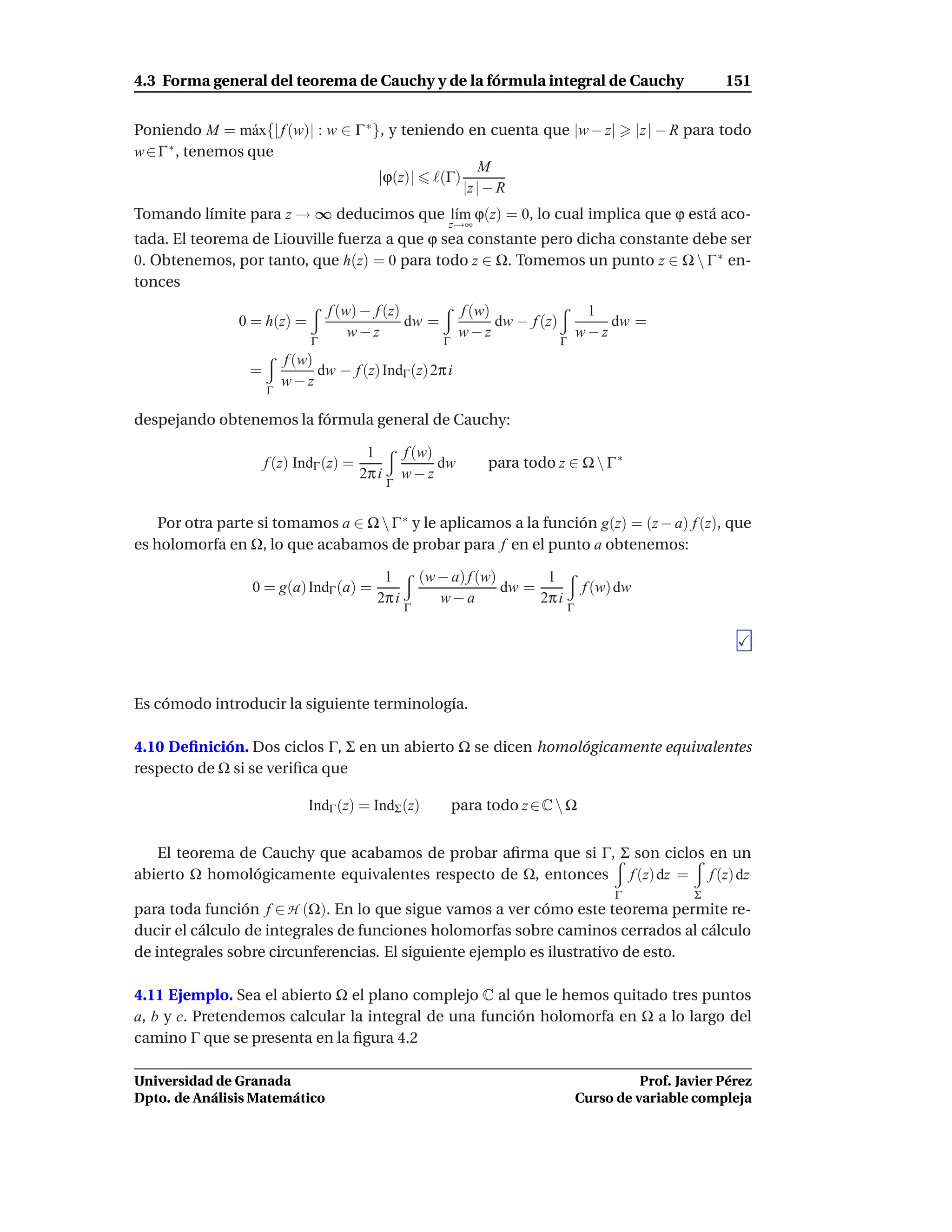 4.3 Forma general del teorema de Cauchy y de la fórmula integral de Cauchy                                         151


Poniendo M = m´ x{| f (w)| : w ∈ Γ ∗ }, y teniendo en cuenta que |w − z|
                 a                                                                                    |z | − R para todo
w∈Γ ∗ , tenemos que
                                                      M
                                      |ϕ(z)| ℓ(Γ)
                                                  |z | − R
Tomando límite para z → ∞ deducimos que l´m ϕ(z) = 0, lo cual implica que ϕ está aco-
                                         ı
                                                           z→∞
tada. El teorema de Liouville fuerza a que ϕ sea constante pero dicha constante debe ser
0. Obtenemos, por tanto, que h(z) = 0 para todo z ∈ Ω. Tomemos un punto z ∈ Ω  Γ ∗ en-
tonces
                                  f (w) − f (z)                f (w)                       1
                0 = h(z) =                      dw =                 dw − f (z)               dw =
                                      w−z                      w−z                        w−z
                              Γ                           Γ                       Γ
                         f (w)
                 =             dw − f (z) IndΓ (z) 2π i
                         w−z
                     Γ

despejando obtenemos la fórmula general de Cauchy:

                                         1         f (w)
                     f (z) IndΓ (z) =                    dw        para todo z ∈ Ω  Γ ∗
                                        2π i       w−z
                                               Γ


    Por otra parte si tomamos a ∈ Ω  Γ ∗ y le aplicamos a la función g(z) = (z − a) f (z), que
es holomorfa en Ω, lo que acabamos de probar para f en el punto a obtenemos:

                                            1          (w − a) f (w)       1
                  0 = g(a) IndΓ (a) =                                dw =                  f (w) dw
                                           2π i           w−a             2π i
                                                   Γ                                  Γ




Es cómodo introducir la siguiente terminología.

4.10 Deﬁnición. Dos ciclos Γ, Σ en un abierto Ω se dicen homológicamente equivalentes
respecto de Ω si se veriﬁca que

                             IndΓ (z) = IndΣ (z)              para todo z ∈ C  Ω


   El teorema de Cauchy que acabamos de probar aﬁrma que si Γ, Σ son ciclos en un
abierto Ω homológicamente equivalentes respecto de Ω, entonces f (z) dz = f (z) dz
                                                                                                Γ              Σ
para toda función f ∈ H (Ω). En lo que sigue vamos a ver cómo este teorema permite re-
ducir el cálculo de integrales de funciones holomorfas sobre caminos cerrados al cálculo
de integrales sobre circunferencias. El siguiente ejemplo es ilustrativo de esto.

4.11 Ejemplo. Sea el abierto Ω el plano complejo C al que le hemos quitado tres puntos
a, b y c. Pretendemos calcular la integral de una función holomorfa en Ω a lo largo del
camino Γ que se presenta en la ﬁgura 4.2

Universidad de Granada                                                                              Prof. Javier Pérez
Dpto. de Análisis Matemático                                                              Curso de variable compleja
 
