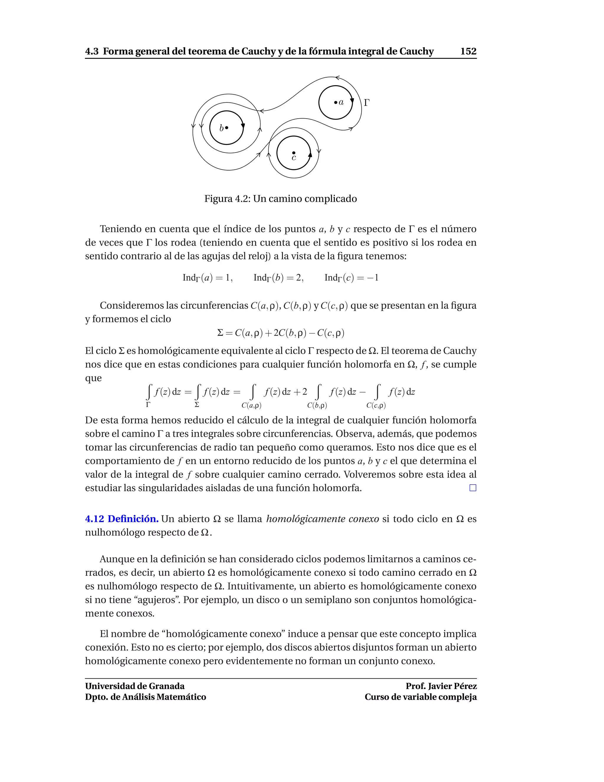 4.3 Forma general del teorema de Cauchy y de la fórmula integral de Cauchy                    152




                                                                  a    Γ

                                b

                                                  c



                             Figura 4.2: Un camino complicado


   Teniendo en cuenta que el índice de los puntos a, b y c respecto de Γ es el número
de veces que Γ los rodea (teniendo en cuenta que el sentido es positivo si los rodea en
sentido contrario al de las agujas del reloj) a la vista de la ﬁgura tenemos:

                      IndΓ (a) = 1,      IndΓ (b) = 2,        IndΓ (c) = −1

    Consideremos las circunferencias C(a, ρ), C(b, ρ) y C(c, ρ) que se presentan en la ﬁgura
y formemos el ciclo
                             Σ = C(a, ρ) + 2C(b, ρ) − C(c, ρ)
El ciclo Σ es homológicamente equivalente al ciclo Γ respecto de Ω. El teorema de Cauchy
nos dice que en estas condiciones para cualquier función holomorfa en Ω, f , se cumple
que
                 f (z) dz = f (z) dz =  f (z) dz + 2    f (z) dz −    f (z) dz
              Γ          Σ            C(a,ρ)             C(b,ρ)        C(c,ρ)

De esta forma hemos reducido el cálculo de la integral de cualquier función holomorfa
sobre el camino Γ a tres integrales sobre circunferencias. Observa, además, que podemos
tomar las circunferencias de radio tan pequeño como queramos. Esto nos dice que es el
comportamiento de f en un entorno reducido de los puntos a, b y c el que determina el
valor de la integral de f sobre cualquier camino cerrado. Volveremos sobre esta idea al
estudiar las singularidades aisladas de una función holomorfa.


4.12 Deﬁnición. Un abierto Ω se llama homológicamente conexo si todo ciclo en Ω es
nulhomólogo respecto de Ω .

    Aunque en la deﬁnición se han considerado ciclos podemos limitarnos a caminos ce-
rrados, es decir, un abierto Ω es homológicamente conexo si todo camino cerrado en Ω
es nulhomólogo respecto de Ω. Intuitivamente, un abierto es homológicamente conexo
si no tiene “agujeros”. Por ejemplo, un disco o un semiplano son conjuntos homológica-
mente conexos.

   El nombre de “homológicamente conexo” induce a pensar que este concepto implica
conexión. Esto no es cierto; por ejemplo, dos discos abiertos disjuntos forman un abierto
homológicamente conexo pero evidentemente no forman un conjunto conexo.

Universidad de Granada                                                           Prof. Javier Pérez
Dpto. de Análisis Matemático                                           Curso de variable compleja
 