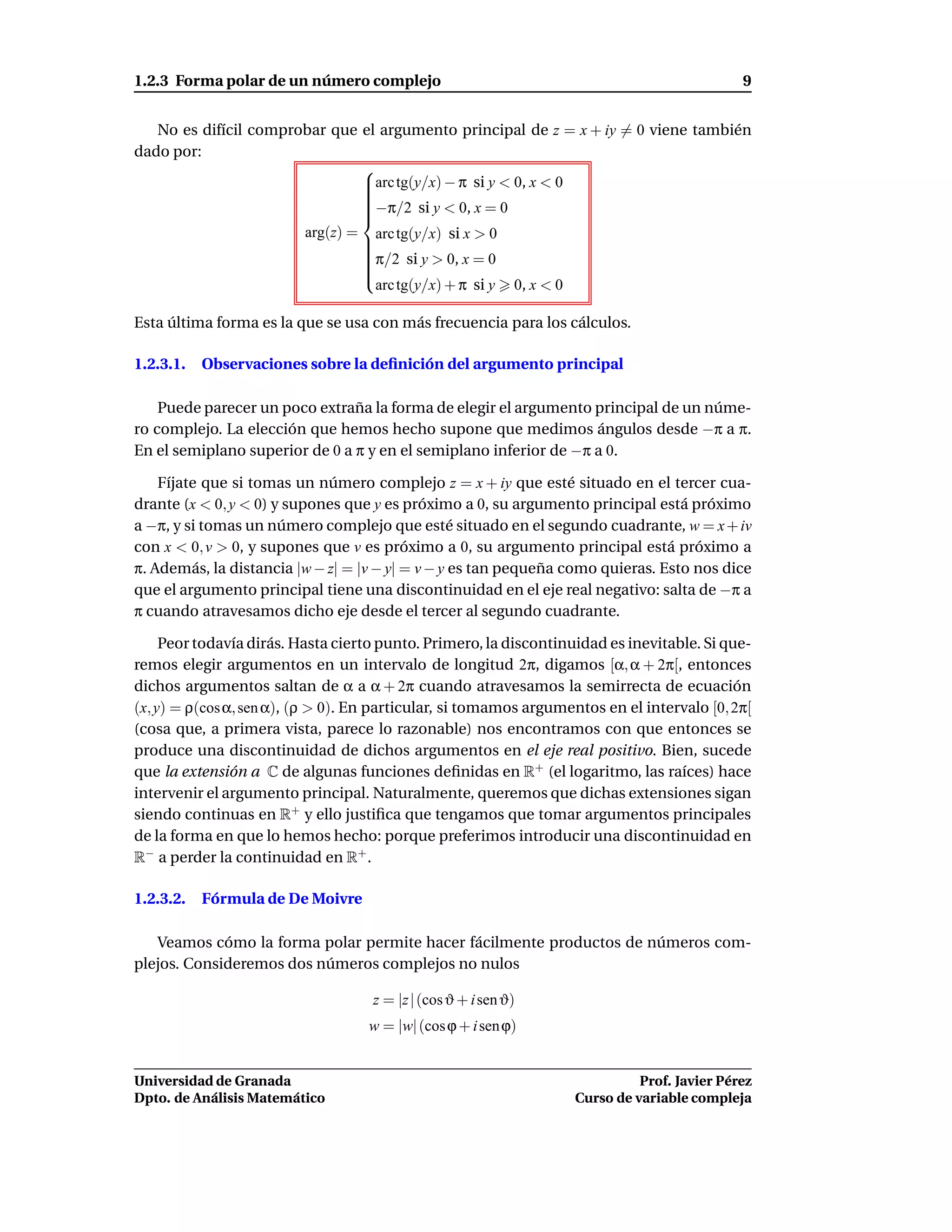 1.2.3 Forma polar de un número complejo                                                             9


   No es difícil comprobar que el argumento principal de z = x + iy = 0 viene también
dado por:
                               
                               arc tg(y/x) − π si y < 0, x < 0
                               
                               
                               
                               −π/2 si y < 0, x = 0
                               
                               
                               
                          arg(z) =     arc tg(y/x) si x > 0
                                     
                                     
                                     π/2 si y > 0, x = 0
                                     
                                     
                                     
                                     
                                     
                                       arc tg(y/x) + π si y    0, x < 0

Esta última forma es la que se usa con más frecuencia para los cálculos.

1.2.3.1.   Observaciones sobre la deﬁnición del argumento principal

    Puede parecer un poco extraña la forma de elegir el argumento principal de un núme-
ro complejo. La elección que hemos hecho supone que medimos ángulos desde −π a π.
En el semiplano superior de 0 a π y en el semiplano inferior de −π a 0.

    Fíjate que si tomas un número complejo z = x + iy que esté situado en el tercer cua-
drante (x < 0, y < 0) y supones que y es próximo a 0, su argumento principal está próximo
a −π, y si tomas un número complejo que esté situado en el segundo cuadrante, w = x + iv
con x < 0, v > 0, y supones que v es próximo a 0, su argumento principal está próximo a
π. Además, la distancia |w − z| = |v − y| = v − y es tan pequeña como quieras. Esto nos dice
que el argumento principal tiene una discontinuidad en el eje real negativo: salta de −π a
π cuando atravesamos dicho eje desde el tercer al segundo cuadrante.

     Peor todavía dirás. Hasta cierto punto. Primero, la discontinuidad es inevitable. Si que-
remos elegir argumentos en un intervalo de longitud 2π, digamos [α, α + 2π[, entonces
dichos argumentos saltan de α a α + 2π cuando atravesamos la semirrecta de ecuación
(x, y) = ρ(cos α, sen α), (ρ > 0). En particular, si tomamos argumentos en el intervalo [0, 2π[
(cosa que, a primera vista, parece lo razonable) nos encontramos con que entonces se
produce una discontinuidad de dichos argumentos en el eje real positivo. Bien, sucede
que la extensión a C de algunas funciones deﬁnidas en R+ (el logaritmo, las raíces) hace
intervenir el argumento principal. Naturalmente, queremos que dichas extensiones sigan
siendo continuas en R+ y ello justiﬁca que tengamos que tomar argumentos principales
de la forma en que lo hemos hecho: porque preferimos introducir una discontinuidad en
R− a perder la continuidad en R+ .

1.2.3.2.   Fórmula de De Moivre

   Veamos cómo la forma polar permite hacer fácilmente productos de números com-
plejos. Consideremos dos números complejos no nulos

                                      z = |z | (cos ϑ + i sen ϑ)
                                      w = |w| (cos ϕ + i sen ϕ)


Universidad de Granada                                                              Prof. Javier Pérez
Dpto. de Análisis Matemático                                              Curso de variable compleja
 
