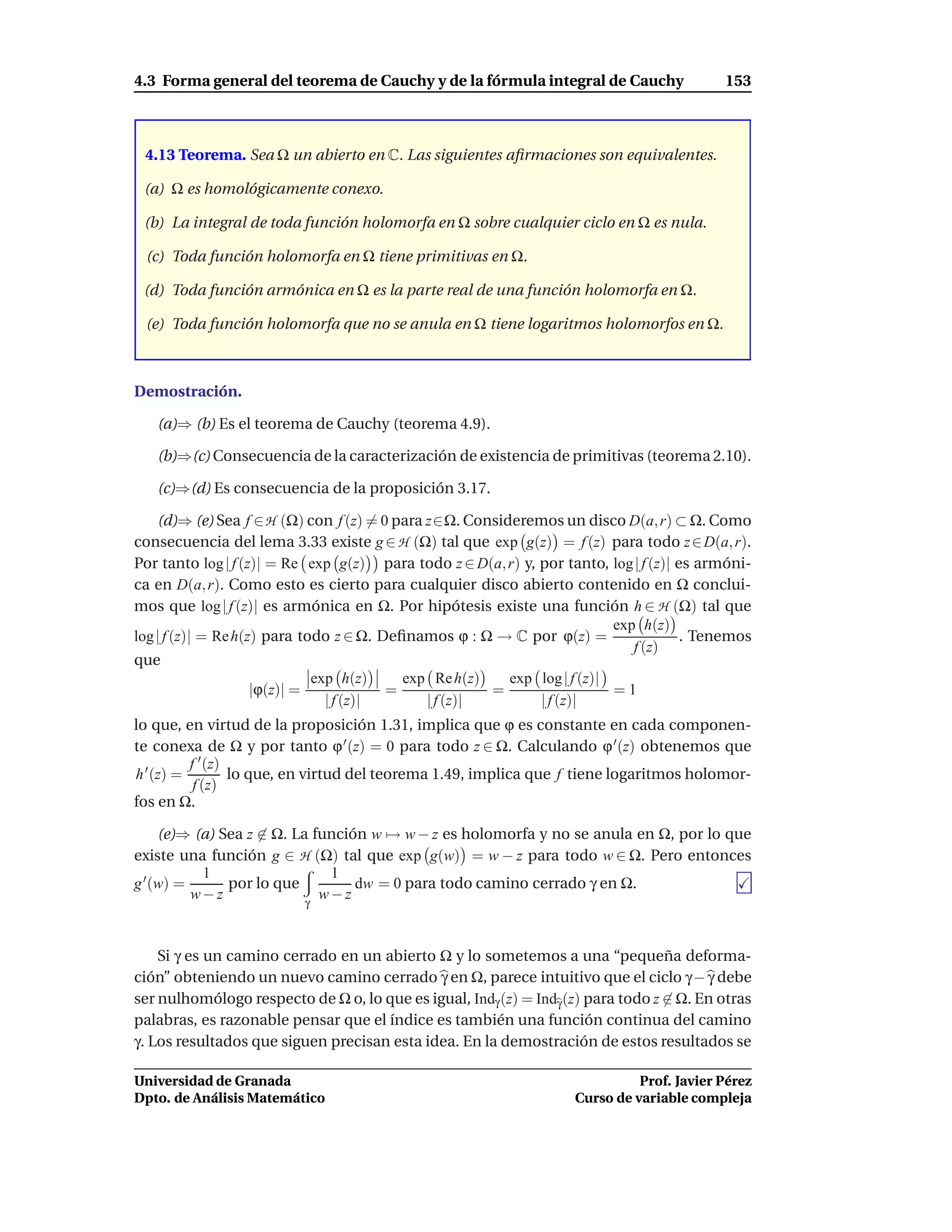 4.3 Forma general del teorema de Cauchy y de la fórmula integral de Cauchy                 153



 4.13 Teorema. Sea Ω un abierto en C. Las siguientes aﬁrmaciones son equivalentes.

 (a) Ω es homológicamente conexo.

 (b) La integral de toda función holomorfa en Ω sobre cualquier ciclo en Ω es nula.

 (c) Toda función holomorfa en Ω tiene primitivas en Ω.

 (d) Toda función armónica en Ω es la parte real de una función holomorfa en Ω.

 (e) Toda función holomorfa que no se anula en Ω tiene logaritmos holomorfos en Ω.



Demostración.

   (a)⇒ (b) Es el teorema de Cauchy (teorema 4.9).

   (b)⇒(c) Consecuencia de la caracterización de existencia de primitivas (teorema 2.10).

   (c)⇒(d) Es consecuencia de la proposición 3.17.

    (d)⇒ (e) Sea f ∈ H (Ω) con f (z) = 0 para z∈Ω. Consideremos un disco D(a, r) ⊂ Ω. Como
consecuencia del lema 3.33 existe g ∈ H (Ω) tal que exp g(z) = f (z) para todo z ∈ D(a, r).
Por tanto log | f (z)| = Re exp g(z) para todo z ∈ D(a, r) y, por tanto, log | f (z)| es armóni-
ca en D(a, r). Como esto es cierto para cualquier disco abierto contenido en Ω conclui-
mos que log | f (z)| es armónica en Ω. Por hipótesis existe una función h ∈ H (Ω) tal que
                                                                          exp h(z)
log | f (z)| = Re h(z) para todo z ∈ Ω. Deﬁnamos ϕ : Ω → C por ϕ(z) =                  . Tenemos
                                                                             f (z)
que
                              exp h(z)     exp Re h(z)   exp log | f (z)|
                     |ϕ(z)| =            =             =                  =1
                                | f (z)|      | f (z)|        | f (z)|
lo que, en virtud de la proposición 1.31, implica que ϕ es constante en cada componen-
te conexa de Ω y por tanto ϕ ′ (z) = 0 para todo z ∈ Ω. Calculando ϕ ′ (z) obtenemos que
          f ′ (z)
h ′ (z) =         lo que, en virtud del teorema 1.49, implica que f tiene logaritmos holomor-
           f (z)
fos en Ω.

     (e)⇒ (a) Sea z ∈ Ω. La función w → w − z es holomorfa y no se anula en Ω, por lo que
existe una función g ∈ H (Ω) tal que exp g(w) = w − z para todo w ∈ Ω. Pero entonces
           1                  1
g ′ (w) =      por lo que         dw = 0 para todo camino cerrado γ en Ω.
          w−z              γ
                             w−z


    Si γ es un camino cerrado en un abierto Ω y lo sometemos a una “pequeña deforma-
ción” obteniendo un nuevo camino cerrado γ en Ω, parece intuitivo que el ciclo γ − γ debe
ser nulhomólogo respecto de Ω o, lo que es igual, Indγ (z) = Indγ (z) para todo z ∈ Ω. En otras
palabras, es razonable pensar que el índice es también una función continua del camino
γ. Los resultados que siguen precisan esta idea. En la demostración de estos resultados se

Universidad de Granada                                                        Prof. Javier Pérez
Dpto. de Análisis Matemático                                        Curso de variable compleja
 