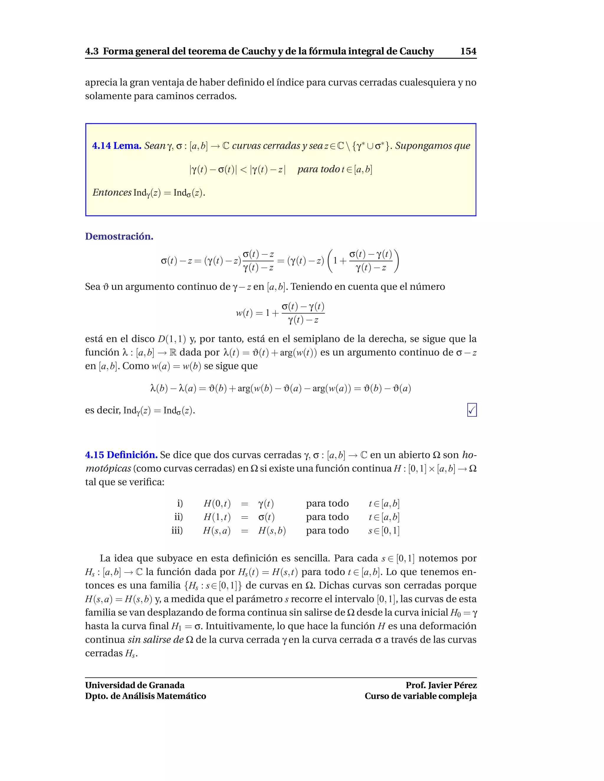 4.3 Forma general del teorema de Cauchy y de la fórmula integral de Cauchy                           154


aprecia la gran ventaja de haber deﬁnido el índice para curvas cerradas cualesquiera y no
solamente para caminos cerrados.




 4.14 Lema. Sean γ, σ : [a, b] → C curvas cerradas y sea z ∈ C  {γ ∗ ∪ σ∗ }. Supongamos que

                              |γ (t) − σ(t)| < |γ (t) − z|   para todo t ∈ [a, b]

 Entonces Indγ (z) = Indσ (z).



Demostración.
                                             σ(t) − z                    σ(t) − γ (t)
                    σ(t) − z = (γ (t) − z)             = (γ (t) − z) 1 +
                                             γ (t) − z                    γ (t) − z
Sea ϑ un argumento continuo de γ − z en [a, b]. Teniendo en cuenta que el número
                                                        σ(t) − γ (t)
                                           w(t) = 1 +
                                                         γ (t) − z
está en el disco D(1, 1) y, por tanto, está en el semiplano de la derecha, se sigue que la
función λ : [a, b] → R dada por λ(t) = ϑ(t) + arg(w(t)) es un argumento continuo de σ − z
en [a, b]. Como w(a) = w(b) se sigue que

                 λ(b) − λ(a) = ϑ(b) + arg(w(b) − ϑ(a) − arg(w(a)) = ϑ(b) − ϑ(a)

es decir, Indγ (z) = Indσ (z).



4.15 Deﬁnición. Se dice que dos curvas cerradas γ, σ : [a, b] → C en un abierto Ω son ho-
motópicas (como curvas cerradas) en Ω si existe una función continua H : [0, 1]× [a, b] → Ω
tal que se veriﬁca:

                         i)       H(0,t) =        γ (t)        para todo       t ∈ [a, b]
                        ii)       H(1,t) =        σ(t)         para todo       t ∈ [a, b]
                       iii)       H(s, a) =       H(s, b)      para todo       s ∈ [0, 1]

    La idea que subyace en esta deﬁnición es sencilla. Para cada s ∈ [0, 1] notemos por
Hs : [a, b] → C la función dada por Hs (t) = H(s,t) para todo t ∈ [a, b]. Lo que tenemos en-
tonces es una familia {Hs : s ∈ [0, 1]} de curvas en Ω. Dichas curvas son cerradas porque
H(s, a) = H(s, b) y, a medida que el parámetro s recorre el intervalo [0, 1], las curvas de esta
familia se van desplazando de forma continua sin salirse de Ω desde la curva inicial H0 = γ
hasta la curva ﬁnal H1 = σ. Intuitivamente, lo que hace la función H es una deformación
continua sin salirse de Ω de la curva cerrada γ en la curva cerrada σ a través de las curvas
cerradas Hs .


Universidad de Granada                                                                  Prof. Javier Pérez
Dpto. de Análisis Matemático                                                  Curso de variable compleja
 