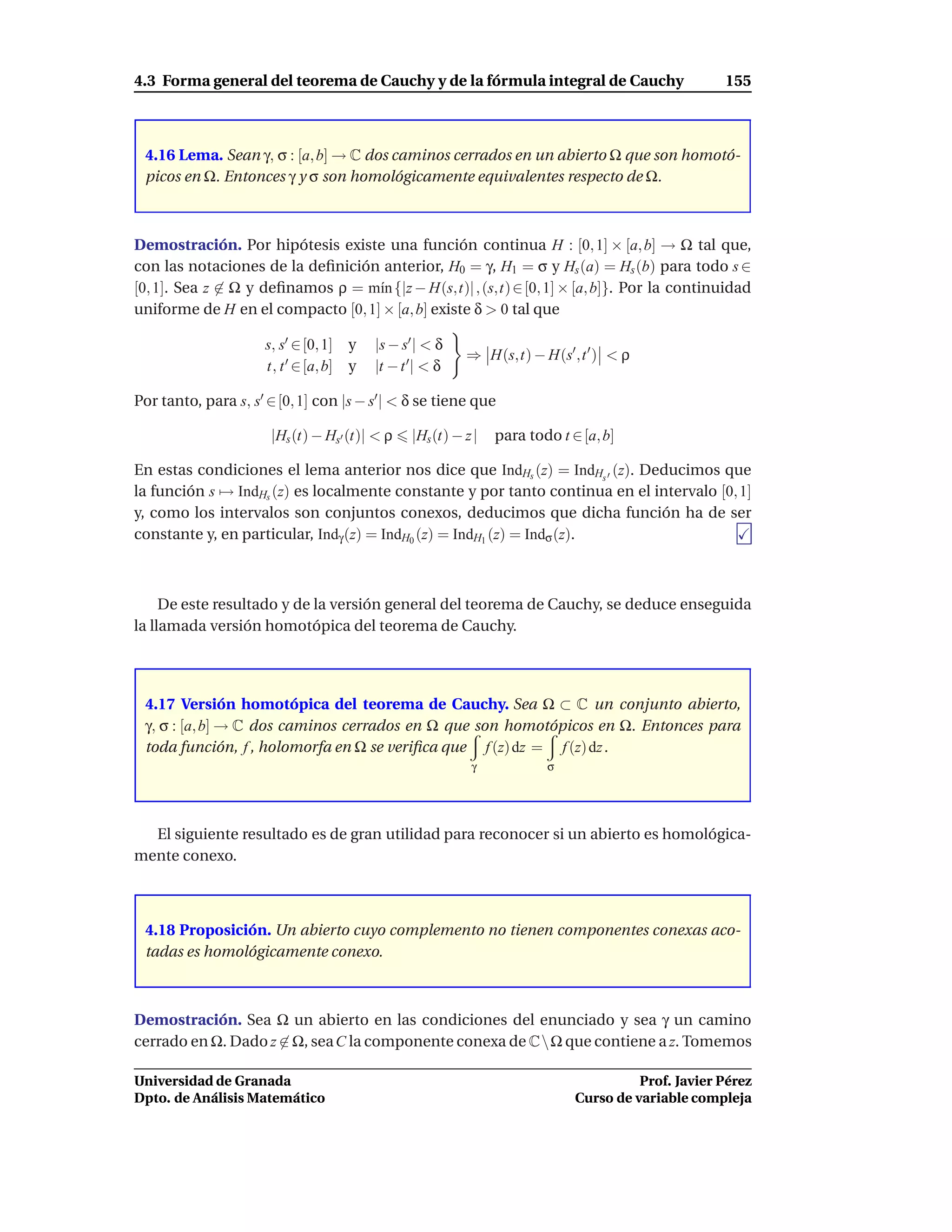 4.3 Forma general del teorema de Cauchy y de la fórmula integral de Cauchy                           155



 4.16 Lema. Sean γ, σ : [a, b] → C dos caminos cerrados en un abierto Ω que son homotó-
 picos en Ω. Entonces γ y σ son homológicamente equivalentes respecto de Ω.



Demostración. Por hipótesis existe una función continua H : [0, 1] × [a, b] → Ω tal que,
con las notaciones de la deﬁnición anterior, H0 = γ, H1 = σ y Hs (a) = Hs (b) para todo s ∈
[0, 1]. Sea z ∈ Ω y deﬁnamos ρ = m´n {|z − H(s,t)| , (s,t) ∈ [0, 1] × [a, b]}. Por la continuidad
                                   ı
uniforme de H en el compacto [0, 1] × [a, b] existe δ > 0 tal que

                      s, s′ ∈ [0, 1] y    |s − s′ | < δ
                                                           ⇒ H(s,t) − H(s′ ,t ′ ) < ρ
                      t, t ′ ∈ [a, b] y   |t − t ′| < δ

Por tanto, para s, s′ ∈ [0, 1] con |s − s′ | < δ se tiene que

                       |Hs (t) − Hs′ (t)| < ρ    |Hs (t) − z |   para todo t ∈ [a, b]

En estas condiciones el lema anterior nos dice que IndHs (z) = IndHs ′ (z). Deducimos que
la función s → IndHs (z) es localmente constante y por tanto continua en el intervalo [0, 1]
y, como los intervalos son conjuntos conexos, deducimos que dicha función ha de ser
constante y, en particular, Indγ (z) = IndH0 (z) = IndH1 (z) = Indσ (z).



     De este resultado y de la versión general del teorema de Cauchy, se deduce enseguida
la llamada versión homotópica del teorema de Cauchy.




 4.17 Versión homotópica del teorema de Cauchy. Sea Ω ⊂ C un conjunto abierto,
 γ, σ : [a, b] → C dos caminos cerrados en Ω que son homotópicos en Ω. Entonces para
 toda función, f , holomorfa en Ω se veriﬁca que f (z) dz = f (z) dz .
                                                            γ            σ




  El siguiente resultado es de gran utilidad para reconocer si un abierto es homológica-
mente conexo.



 4.18 Proposición. Un abierto cuyo complemento no tienen componentes conexas aco-
 tadas es homológicamente conexo.



Demostración. Sea Ω un abierto en las condiciones del enunciado y sea γ un camino
cerrado en Ω. Dado z ∈ Ω, sea C la componente conexa de CΩ que contiene a z. Tomemos

Universidad de Granada                                                                  Prof. Javier Pérez
Dpto. de Análisis Matemático                                                  Curso de variable compleja
 