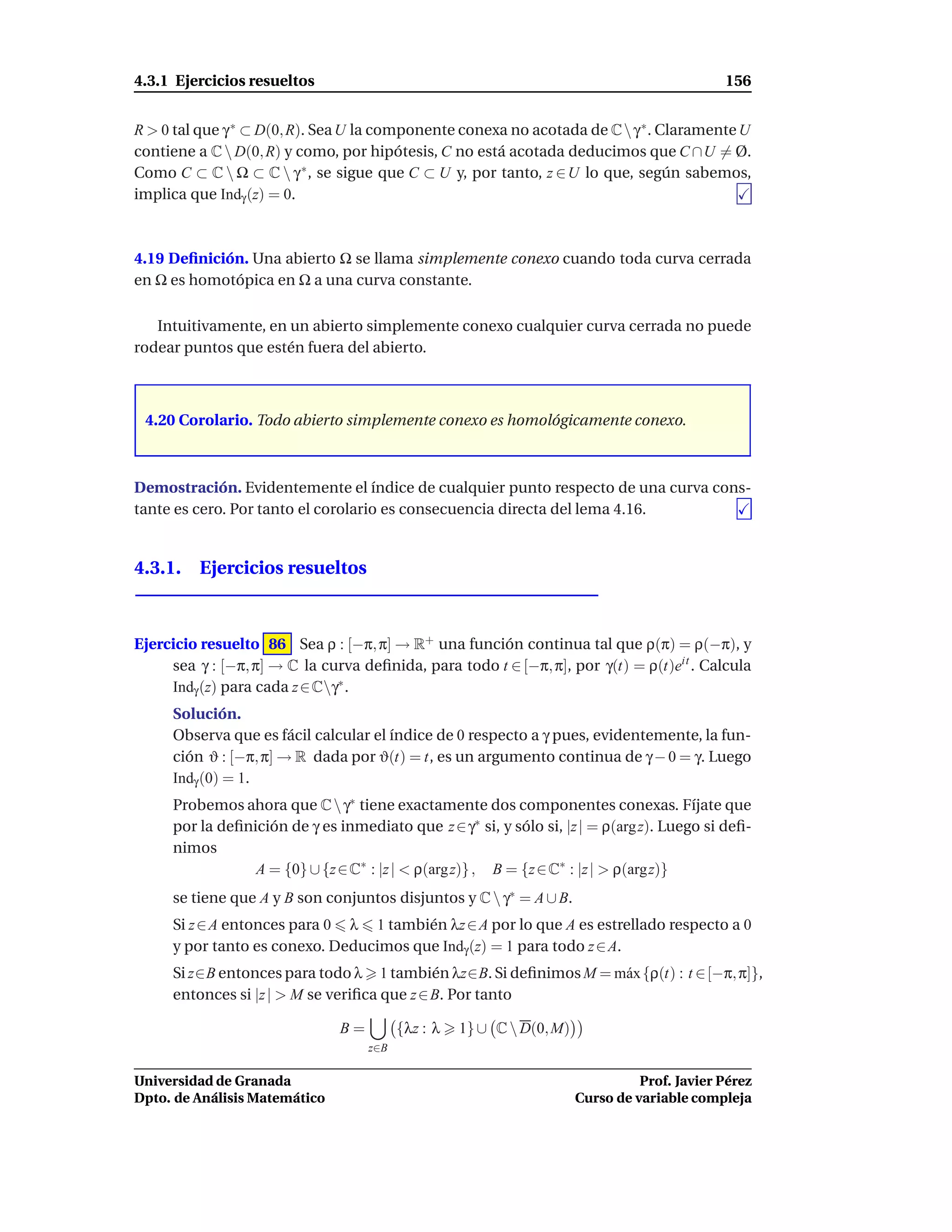 4.3.1 Ejercicios resueltos                                                                    156


R > 0 tal que γ ∗ ⊂ D(0, R). Sea U la componente conexa no acotada de C  γ ∗ . Claramente U
contiene a C  D(0, R) y como, por hipótesis, C no está acotada deducimos que C ∩U = Ø.
Como C ⊂ C  Ω ⊂ C  γ ∗ , se sigue que C ⊂ U y, por tanto, z ∈ U lo que, según sabemos,
implica que Indγ (z) = 0.



4.19 Deﬁnición. Una abierto Ω se llama simplemente conexo cuando toda curva cerrada
en Ω es homotópica en Ω a una curva constante.

   Intuitivamente, en un abierto simplemente conexo cualquier curva cerrada no puede
rodear puntos que estén fuera del abierto.



 4.20 Corolario. Todo abierto simplemente conexo es homológicamente conexo.



Demostración. Evidentemente el índice de cualquier punto respecto de una curva cons-
tante es cero. Por tanto el corolario es consecuencia directa del lema 4.16.


4.3.1. Ejercicios resueltos



Ejercicio resuelto 86 Sea ρ : [−π, π] → R+ una función continua tal que ρ(π) = ρ(−π), y
     sea γ : [−π, π] → C la curva deﬁnida, para todo t ∈ [−π, π], por γ(t) = ρ(t)eit . Calcula
     Indγ (z) para cada z ∈ Cγ∗ .
     Solución.
     Observa que es fácil calcular el índice de 0 respecto a γ pues, evidentemente, la fun-
     ción ϑ : [−π, π] → R dada por ϑ(t) = t, es un argumento continua de γ − 0 = γ. Luego
     Indγ (0) = 1.
     Probemos ahora que C  γ∗ tiene exactamente dos componentes conexas. Fíjate que
     por la deﬁnición de γ es inmediato que z ∈ γ∗ si, y sólo si, |z | = ρ(arg z). Luego si deﬁ-
     nimos
                 A = {0} ∪ {z ∈ C∗ : |z | < ρ(arg z)} , B = {z ∈ C∗ : |z | > ρ(argz)}
     se tiene que A y B son conjuntos disjuntos y C  γ∗ = A ∪ B.
     Si z ∈ A entonces para 0 λ 1 también λz ∈ A por lo que A es estrellado respecto a 0
     y por tanto es conexo. Deducimos que Indγ (z) = 1 para todo z ∈ A.
     Si z∈B entonces para todo λ 1 también λz∈B. Si deﬁnimos M = m´ x {ρ(t) : t ∈ [−π, π]},
                                                                  a
     entonces si |z | > M se veriﬁca que z ∈ B. Por tanto

                               B=         {λz : λ   1} ∪ C  D(0, M)
                                    z∈B

Universidad de Granada                                                           Prof. Javier Pérez
Dpto. de Análisis Matemático                                           Curso de variable compleja
 