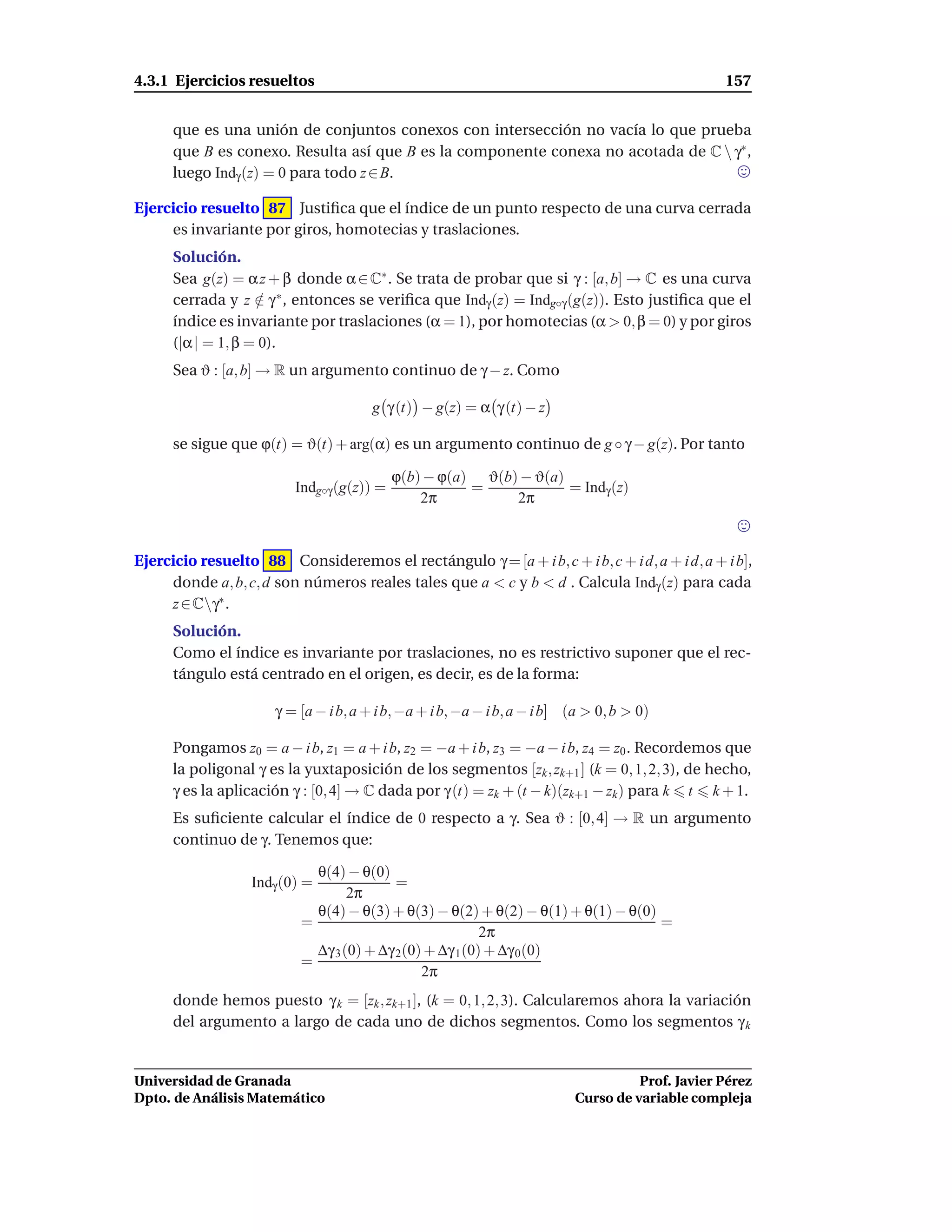 4.3.1 Ejercicios resueltos                                                                       157


      que es una unión de conjuntos conexos con intersección no vacía lo que prueba
      que B es conexo. Resulta así que B es la componente conexa no acotada de C  γ∗ ,
      luego Indγ (z) = 0 para todo z ∈ B.

Ejercicio resuelto 87 Justiﬁca que el índice de un punto respecto de una curva cerrada
     es invariante por giros, homotecias y traslaciones.
      Solución.
      Sea g(z) = α z + β donde α ∈ C∗ . Se trata de probar que si γ : [a, b] → C es una curva
      cerrada y z ∈ γ ∗ , entonces se veriﬁca que Indγ (z) = Indg◦γ (g(z)). Esto justiﬁca que el
                    /
      índice es invariante por traslaciones (α = 1), por homotecias (α > 0, β = 0) y por giros
      (|α | = 1, β = 0).
      Sea ϑ : [a, b] → R un argumento continuo de γ − z. Como

                                       g γ (t) − g(z) = α γ (t) − z

      se sigue que ϕ(t) = ϑ(t) + arg(α) es un argumento continuo de g ◦ γ − g(z). Por tanto

                                           ϕ(b) − ϕ(a) ϑ(b) − ϑ(a)
                         Indg◦γ (g(z)) =              =            = Indγ (z)
                                               2π          2π



Ejercicio resuelto 88 Consideremos el rectángulo γ = [a + i b, c + i b, c + i d, a + i d, a + i b],
     donde a, b, c, d son números reales tales que a < c y b < d . Calcula Indγ (z) para cada
     z ∈ Cγ∗ .
      Solución.
      Como el índice es invariante por traslaciones, no es restrictivo suponer que el rec-
      tángulo está centrado en el origen, es decir, es de la forma:

                      γ = [a − i b, a + i b, −a + i b, −a − i b, a − i b] (a > 0, b > 0)

      Pongamos z0 = a − i b, z1 = a + i b, z2 = −a + i b, z3 = −a − i b, z4 = z0 . Recordemos que
      la poligonal γ es la yuxtaposición de los segmentos [zk , zk+1 ] (k = 0, 1, 2, 3), de hecho,
      γ es la aplicación γ : [0, 4] → C dada por γ (t) = zk + (t − k)(zk+1 − zk ) para k t k + 1.
      Es suﬁciente calcular el índice de 0 respecto a γ. Sea ϑ : [0, 4] → R un argumento
      continuo de γ. Tenemos que:

                            θ(4) − θ(0)
                  Indγ (0) =              =
                                  2π
                            θ(4) − θ(3) + θ(3) − θ(2) + θ(2) − θ(1) + θ(1) − θ(0)
                          =                                                       =
                                                        2π
                            ∆γ 3 (0) + ∆γ 2(0) + ∆γ 1(0) + ∆γ 0(0)
                          =
                                              2π
      donde hemos puesto γ k = [zk , zk+1 ], (k = 0, 1, 2, 3). Calcularemos ahora la variación
      del argumento a largo de cada uno de dichos segmentos. Como los segmentos γ k


Universidad de Granada                                                              Prof. Javier Pérez
Dpto. de Análisis Matemático                                              Curso de variable compleja
 